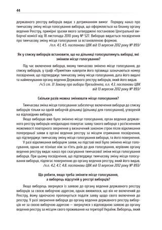 44
державного реєстру виборців видає з дотриманням вимог Порядку наказ про
тимчасову зміну місця голосування виборця, що оформляється на бланку органу
ведення Реєстру, примірні зразки якого затверджені постановою Центральної ви-
борчої комісії від 18 листопада 2010 року № 527. Виборцю видається посвідчення
про тимчасову зміну місця голосування за встановленою формою.
/п.п. 4.1, 4.5. постанови ЦВК від 13 вересня 2012 року № 893/
Як у списку виборців встановити, що на дільниці голосуватимуть виборці, які
змінили місце голосування?
Під час включення виборця, якому тимчасово змінено місце голосування, до
списку виборців, у графі «Примітки» навпроти його прізвища зазначаються номер
посвідчення, що підтверджує тимчасову зміну місця голосування, дата його видачі
та найменування органу ведення Державного реєстру виборців, який його видав.
/ч.5 ст. 31 Закону про вибори Президента, п.п. 4.3. постанови ЦВК
від 13 вересня 2012 року № 893/
Скільки разів можна змінювати місце голосування?
Тимчасова зміна місця голосування забезпечує включення виборця до списку
виборців тільки на одній виборчій дільниці (дільниці для голосування), утвореній
на відповідних виборах.
Якщо виборцю вже було змінено місце голосування, орган ведення держав-
ного реєстру виборців невідкладно повертає заяву такого виборця з роз’ясненням
можливості повторного звернення у визначений законом строк після відкликання
попередньої заяви в органі ведення реєстру за місцем отримання посвідчення,
що підтверджує тимчасову зміну місця голосування виборця, та його повернення.
У разі відкликання виборцем заяви, на підставі якої було змінено місце голо-
сування, однак не пізніше ніж за п’ять днів до дня голосування, керівник органу
ведення реєстру видає наказ про скасування тимчасової зміни місця голосування
виборця. При цьому посвідчення, що підтверджує тимчасову зміну місця голосу-
вання виборця, підлягає поверненню до органу ведення реєстру, який його видав.
/п.п. 4.2, 4.7, 4.8. постанови ЦВК від 13 вересня 2012 року № 893/
Що робити, якщо треба змінити місце голосування,
а виборець відсутній у реєстрі виборців?
Якщо виборець звернувся із заявою до органу ведення державного реєстру
виборців за своєю виборчою адресою, однак виявилося, що він не включений до
Реєстру, йому одночасно пропонується подати заяву щодо свого включення до
реєстру. У разі звернення виборця до органу ведення державного реєстру вибор-
ців не за своєю виборчою адресою — звернутися з відповідною заявою до органу
ведення реєстру за місцем свого проживання на території України. Виборець, який
 