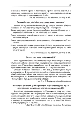 45
проживає за межами України та перебуває на території України, звертається із
заявою щодо свого включення до реєстру до органу ведення державного реєстру
виборців в Міністерстві закордонних справ України.
/п.п. 4.9. постанови ЦВК від 13 вересня 2012 року № 893/
За яких підстав у зміні місця голосування можуть відмовити?
Керівник органу ведення державного реєстру виборців відмовляє у задово-
ленні заяви про тимчасову зміну місця голосування з таких причин:
1) якщо заяву подано раніше від утворення виборчих дільниць (дільниць для го-
лосування) або пізніше як за п’ять днів до дня голосування;
2) якщо встановлено, що особа, яка звернулася із заявою, не має права голосу на
відповідних виборах;
3) якщо заяву про тимчасову зміну місця голосування виборця визнано необґрун-
тованою;
4) якщо до заяви виборцем не додано документів (копій документів), які підтвер-
джують необхідність тимчасової зміни місця голосування виборця без зміни
виборчої адреси.
/п. 4.9 постанови ЦВК від 13 вересня 2012 року № 893/
Де голосують члени виборчих комісій?
Члени окружних виборчих комісій включаються до списку виборців на вибор-
чій дільниці, найбільш наближеній до місця розташування відповідної окружної
виборчої комісії. Члени дільничних виборчих комісій включаються до списку ви-
борців на виборчій дільниці, де вони включені до складу виборчої комісії.
Для цього їм потрібно не пізніш як за п’ять днів до дня голосування подати
до органу ведення Державного реєстру виборців за місцезнаходженням відповід-
ної виборчої дільниці або за своєю виборчою адресою заяву про тимчасову зміну
місця голосування без зміни виборчої адреси відповідно до частини третьої статті
7 Закону України «Про Державний реєстр виборців».
/ч. 3 ст. 34 Закону про вибори Президента/
Чи має право ДВК з 08:00 до 20:00 розглядати скарги щодо порушень під час
голосування, які впродовж дня голосування надходили до ДВК?
Якщо під час проведення голосування до ДВК надходили заяви, скарги щодо
порушень, що відбувалися під час проведення голосування на виборчій дільниці,
комісія розглядає їх на початку засідання після завершення голосування, але до
початку підрахунку голосів виборців на виборчій дільниці. Оскільки голосування
на дільниці є безперервним, то і свого засідання комісія з 08:00 до 20:00. 25 трав-
ня 2014 року проводити не має права.
/ч. 3 ст. 78, ч. 8 ст. 28, ч.4 ст. 96 Закону про вибори Президента/
 