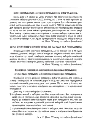 46
Коли і як відбувається завершення голосування на виборчій дільниці?
Голова ДВК за 5 хвилин до 20:00 оголошує про закінчення голосування та
зачинення виборчої дільниці о 20:00. Виборці, які станом на 20:00 прийшли до
дільниці для голосування, мають право проголосувати. Для забезпечення реа-
лізації цього права виборців один з членів комісії о 20:00 за дорученням голови
ДВК підходить до входу в приміщення для голосування та запрошує всіх виборців,
які ще не проголосували, зайти в приміщення для голосування та зачиняє двері.
Після виходу з приміщення для голосування останнього виборця приміщення за-
чиняється, і в ньому залишаються лише члени виборчої комісії та особи, які згідно
із Законом про вибори мають право бути присутніми на засіданні виборчої комісії.
/ч. 10 ст. 76 Закону про вибори Президента/
Що має зробити виборча комісія не пізніше, ніж о 20 год. 30 хв. 25 травня 2014 року?
Невідкладно після закінчення голосування, але не пізніше, ніж о 20 годині
30 хвилин, дільнична виборча комісія передає до окружної виборчої комісії попе-
редні відомості про кількість виборців, внесених до списку виборців на виборчій
дільниці на момент закінчення голосування, та кількість виборців, які отримали
виборчі бюлетені на виборчій дільниці на момент закінчення голосування.
/ч. 12 ст. 76 Закону про вибори Президента/
Проведення голосування за межами приміщення для голосування
Хто має право голосувати за межами приміщення для голосування?
Виборці, які внесені до списку виборців на виборчій дільниці, але за віком, у
зв’язку з інвалідністю чи за станом здоров’я не здатні самостійно пересуватися,
включені в останній день перед днем голосування ДВК до витягу зі списку ви-
борців, голосують за межами приміщення для голосування — за місцем свого
перебування.
До витягу зі списку виборців включаються:
1) без рішення комісії — виборець, постійно нездатний самостійно пересуватися,
щодо якого в списку виборців зазначена відповідна відмітка, якщо такий ви-
борець до 12 години останньої суботи перед днем голосування письмово або
особисто не повідомив відповідній дільничній виборчій комісії про бажання
проголосувати у приміщенні для голосування;
2) за рішенням дільничної виборчої комісії — виборець, який тимчасово не здатен
самостійно пересуватися, на підставі його заяви та довідки медичної установи
про стан його здоров’я.
/ч. ч. 1-3, 18 ст. 77 Закону про вибори Президента/
 