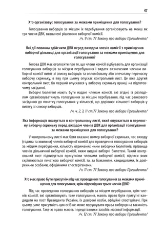 47
Хто організовує голосування за межами приміщення для голосування?
Голосування виборців за місцем їх перебування організовують не менш як
три члени ДВК, визначені рішенням виборчої комісії.
/ч. 9 ст. 77 Закону про вибори Президента/
Які дії повинна здійснити ДВК перед виходом членів комісії з приміщення
виборчої дільниці для організації голосування за межами приміщення для
голосування?
Голова ДВК має оголосити про те, що члени комісії відбувають для організації
голосування виборців за місцем перебування і видати визначеним членам ви-
борчої комісії витяг зі списку виборців та опломбовану або опечатану переносну
виборчу скриньку, в яку при цьому опускає контрольний лист. Це вже другий
контрольний лист, бо перший опускався у виборчу скриньку вранці на підготов-
чому засіданні.
Виборчі бюлетені мають бути надані членам комісії, які згідно із розподі-
лом організовуватимуть голосування за місцем перебування, під час ранкового
засідання до початку голосування у кількості, що дорівнює кількості виборців у
витягу зі списку виборців.
/ч. ч. 2, 3, 11 ст.77 Закону про вибори Президента/
Яка інформація вказується в контрольному листі, який опускається в перенос-
ну виборчу скриньку перед виходом членів ДВК для організації голосування
за межами приміщення для голосування?
У контрольному листі має бути вказано номер виборчої скриньки, час виходу
(година та хвилини) членів виборчої комісії для проведення голосування виборців
за місцем перебування, кількість отриманих ними виборчих бюлетенів, прізвища
членів дільничної виборчої комісії, яким видані виборчі бюлетені. Такий контр-
ольний лист підписується присутніми членами виборчої комісії, підписи яких
скріплюються печаткою виборчої комісії, та, за бажанням, кандидатами, їх дові-
реними особами, офіційними спостерігачами.
/ч. 11 ст. 77 Закону про вибори Президента/
Хто має право бути присутнім під час проведення голосування за межами примі-
щення для голосування, крім відповідних трьох членів ДВК?
Під час проведення голосування виборців за місцем перебування, крім чле-
нів комісії, які організовують таке голосування, мають право бути присутні кан-
дидати на пост Президента України, їх довірені особи, офіційні спостерігачі. При
цьому саме присутність цих осіб не може порушувати права виборця на таємність
голосування. Таке ж право мають і представники засобів масової інформації.
/ч. 12 ст. 77 Закону про вибори Президента/
 