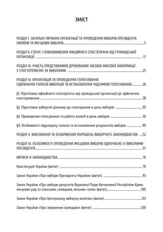 ЗМІСТ
РОЗДІЛ I. ЗАГАЛЬНІ ПИТАННЯ ОРГАНІЗАЦІЇ ТА ПРОВЕДЕННЯ ВИБОРІВ ПРЕЗИДЕНТА
УКРАЇНИ ТА МІСЦЕВИХ ВИБОРІВ..........................................................................................................................5
РОЗДІЛ II. СТАТУС І ПОВНОВАЖЕННЯ ОФІЦІЙНОГО СПОСТЕРІГАЧА ВІД ГРОМАДСЬКОЇ
ОРГАНІЗАЦІЇ ..................................................................................................................................................................17
РОЗДІЛ III. УЧАСТЬ ПРЕДСТАВНИКІВ ДРУКОВАНИХ ЗАСОБІВ МАСОВОЇ ІНФОРМАЦІЇ
У СПОСТЕРЕЖЕННІ ЗА ВИБОРАМИ ..................................................................................................................25
РОЗДІЛ IV. ОРГАНІЗАЦІЯ ТА ПРОВЕДЕННЯ ГОЛОСУВАННЯ.
ПІДРАХУНОК ГОЛОСІВ ВИБОРЦІВ ТА ВСТАНОВЛЕННЯ ПІДСУМКІВ ГОЛОСУВАННЯ...............28
§1. Підготовка офіційного спостерігача від громадської організації до здійснення
спостереження ..........................................................................................................................................................28
§2. Підготовка виборчої дільниці до голосування в день виборів ........................................30
§3. Проведення голосування та робота комісії в день виборів ................................................36
§4. Особливості підрахунку голосів та встановлення результатів виборів .......................49
РОЗДІЛ V. ФІКСУВАННЯ ТА ОСКАРЖЕННЯ ПОРУШЕНЬ ВИБОРЧОГО ЗАКОНОДАВСТВА .....52
РОЗДІЛ VI. ОСОБЛИВОСТІ ПРОВЕДЕННЯ МІСЦЕВИХ ВИБОРІВ ОДНОЧАСНО ІЗ ВИБОРАМИ
ПРЕЗИДЕНТА..................................................................................................................................................................57
ВИТЯГИ ІЗ ЗАКОНОДАВСТВА.................................................................................................................................91
Конституція України (витяг) ..............................................................................................................................91
Закон України «Про вибори Президента України» (витяг) ...........................................................93
Закон України «Про вибори депутатів Верховної Ради Автономної Республіки Крим,
місцевих рад та сільських, селищних, міських голів» (витяг)...................................................190
Закон України «Про Центральну виборчу комісію» (витяг).........................................................313
Закон України «Про звернення громадян» (витяг) .........................................................................320
 