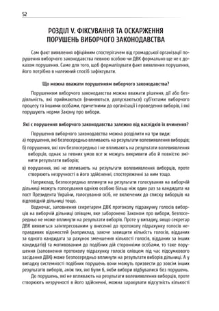 52
РОЗДІЛ V. ФІКСУВАННЯ ТА ОСКАРЖЕННЯ
ПОРУШЕНЬ ВИБОРЧОГО ЗАКОНОДАВСТВА
Сам факт виявлення офіційним спостерігачем від громадської організації по-
рушення виборчого законодавства певною особою чи ДВК формально ще не є до-
казом порушення. Саме для того, щоб формалізувати факт виявлення порушення,
його потрібно в належний спосіб зафіксувати.
Що можна вважати порушенням виборчого законодавства?
Порушенням виборчого законодавства можна вважати рішення, дії або без-
діяльність, які приймаються (вчиняються, допускаються) суб’єктами виборчого
процесу та іншими особами, причетними до організації і проведення виборів, і які
порушують норми Закону про вибори.
Які є порушення виборчого законодавства залежно від наслідків їх вчинення?
Порушення виборчого законодавства можна розділити на три види:
а) порушення, які безпосередньо впливають на результати волевиявлення виборців;
б) порушення, які хоч безпосередньо і не впливають на результати волевиявлення
виборців, однак за певних умов все ж можуть викривити або й повністю змі-
нити результати виборів;
в) порушення, які не впливають на результати волевиявлення виборців, проте
створюють незручності в його здійсненні, спостереженні за ним тощо.
Наприклад, безпосередньо вплинути на результати голосування на виборчій
дільниці можуть голосування однією особою більш ніж один раз за кандидата на
пост Президента України, голосування осіб, не включених до списку виборців на
відповідній дільниці тощо.
Водночас, заповнення секретарем ДВК протоколу підрахунку голосів вибор-
ців на виборчій дільниці олівцем, яке заборонено Законом про вибори, безпосе-
редньо не може вплинути на результати виборів. Проте у випадку, якщо секретар
ДВК виявиться заінтересованим у внесенні до протоколу підрахунку голосів не-
правдивих відомостей (наприклад, захоче завищити кількість голосів, відданих
за одного кандидата за рахунок зменшення кількості голосів, відданих за інших
кандидатів) та мотивованим до подібних дій сторонніми особами, то таке пору-
шення (заповнення протоколу підрахунку голосів олівцем під час підсумкового
засідання ДВК) може безпосередньо вплинути на результати виборів дільниці. А у
випадку системності подібних порушень вони можуть призвести до зовсім інших
результатів виборів, аніж тих, які були б, якби вибори відбувалися без порушень.
До порушень, які не впливають на результати волевиявлення виборців, проте
створюють незручності в його здійсненні, можна зарахувати відсутність кількості
 