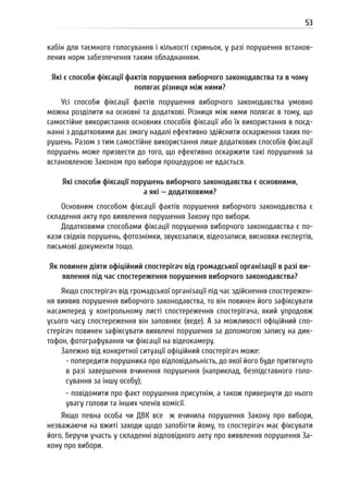 53
кабін для таємного голосування і кількості скриньок, у разі порушення встанов-
лених норм забезпечення таким обладнанням.
Які є способи фіксації фактів порушення виборчого законодавства та в чому
полягає різниця між ними?
Усі способи фіксації фактів порушення виборчого законодавства умовно
можна розділити на основні та додаткові. Різниця між ними полягає в тому, що
самостійне використання основних способів фіксації або їх використання в поєд-
нанні з додатковими дає змогу надалі ефективно здійснити оскарження таких по-
рушень. Разом з тим самостійне використання лише додаткових способів фіксації
порушень може призвести до того, що ефективно оскаржити такі порушення за
встановленою Законом про вибори процедурою не вдасться.
Які способи фіксації порушень виборчого законодавства є основними,
а які — додатковими?
Основним способом фіксації фактів порушення виборчого законодавства є
складення акту про виявлення порушення Закону про вибори.
Додатковими способами фіксації порушення виборчого законодавства є по-
кази свідків порушень, фотознімки, звукозаписи, відеозаписи, висновки експертів,
письмові документи тощо.
Як повинен діяти офіційний спостерігач від громадської організації в разі ви-
явлення під час спостереження порушення виборчого законодавства?
Якщо спостерігач від громадської організації під час здійснення спостережен-
ня виявив порушення виборчого законодавства, то він повинен його зафіксувати
насамперед у контрольному листі спостереження спостерігача, який упродовж
усього часу спостереження він заповнює (веде). А за можливості офіційний спо-
стерігач повинен зафіксувати виявлені порушення за допомогою запису на дик-
тофон, фотографування чи фіксації на відеокамеру.
Залежно від конкретної ситуації офіційний спостерігач може:
- попередити порушника про відповідальність, до якої його буде притягнуто
в разі завершення вчинення порушення (наприклад, безпідставного голо-
сування за іншу особу);
- повідомити про факт порушення присутнім, а також привернути до нього
увагу голови та інших членів комісії.
Якщо певна особа чи ДВК все ж вчинила порушення Закону про вибори,
незважаючи на вжиті заходи щодо запобігти йому, то спостерігач має фіксувати
його, беручи участь у складенні відповідного акту про виявлення порушення За-
кону про вибори.
 
