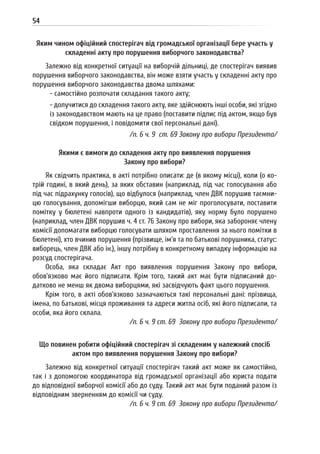 54
Яким чином офіційний спостерігач від громадської організації бере участь у
складенні акту про порушення виборчого законодавства?
Залежно від конкретної ситуації на виборчій дільниці, де спостерігач виявив
порушення виборчого законодавства, він може взяти участь у складенні акту про
порушення виборчого законодавства двома шляхами:
- самостійно розпочати складання такого акту;
- долучитися до складення такого акту, яке здійснюють інші особи, які згідно
із законодавством мають на це право (поставити підпис під актом, якщо був
свідком порушення, і повідомити свої персональні дані).
/п. 6 ч. 9 ст. 69 Закону про вибори Президента/
Якими є вимоги до складення акту про виявлення порушення
Закону про вибори?
Як свідчить практика, в акті потрібно описати: де (в якому місці), коли (о ко-
трій годині, в який день), за яких обставин (наприклад, під час голосування або
під час підрахунку голосів), що відбулося (наприклад, член ДВК порушив таємни-
цю голосування, допомігши виборцю, який сам не міг проголосувати, поставити
помітку у бюлетені навпроти одного із кандидатів), яку норму було порушено
(наприклад, член ДВК порушив ч. 4 ст. 76 Закону про вибори, яка забороняє члену
комісії допомагати виборцю голосувати шляхом проставлення за нього помітки в
бюлетені), хто вчинив порушення (прізвище, ім’я та по батькові порушника, статус:
виборець, член ДВК або ін.), іншу потрібну в конкретному випадку інформацію на
розсуд спостерігача.
Особа, яка складає Акт про виявлення порушення Закону про вибори,
обов’язково має його підписати. Крім того, такий акт має бути підписаний до-
датково не менш як двома виборцями, які засвідчують факт цього порушення.
Крім того, в акті обов’язково зазначаються такі персональні дані: прізвища,
імена, по батькові, місця проживання та адреси житла осіб, які його підписали, та
особи, яка його склала.
/п. 6 ч. 9 ст. 69 Закону про вибори Президента/
Що повинен робити офіційний спостерігач зі складеним у належний спосіб
актом про виявлення порушення Закону про вибори?
Залежно від конкретної ситуації спостерігач такий акт може як самостійно,
так і з допомогою координатора від громадської організації або юриста подати
до відповідної виборчої комісії або до суду. Такий акт має бути поданий разом із
відповідним зверненням до комісії чи суду.
/п. 6 ч. 9 ст. 69 Закону про вибори Президента/
 
