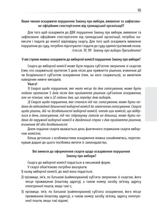 55
Яким чином оскаржити порушення Закону про вибори, виявлене та зафіксова-
не офіційним спостерігачем від громадської організації?
Для того щоб оскаржити до ДВК порушення Закону про вибори, виявлене та
зафіксоване офіційним спостерігачем від громадської організації, потрібно на-
писати і подати до комісії відповідну скаргу. Для того щоб оскаржити виявлене
порушення до суду, потрібно підготувати і подати до суду адміністративний позов.
/ст.ст. 91, 99 Закону про вибори Президента/
У які строки можна оскаржити до виборчої комісії порушення Закону про вибори?
Скарга до виборчої комісії може бути подана суб’єктом звернення зі скаргою
(тим, хто скаржиться) протягом 5 днів після дня прийняття рішення, вчинення дії
чи бездіяльності суб’єктом оскарження (тим, на кого скаржаться), за винятком
наведених нижче випадків.
Увага!
1) Скарга щодо порушення, яке мало місце до дня голосування, може бути
подана протягом 5 днів після дня прийняття рішення суб’єктом оскарження,
але не пізніше, ніж о 22 години дня, що передує дню виборів..
2) Скарга щодо порушення, яке сталося під час голосування, може бути по-
дана до відповідної дільничної виборчої комісії до закінчення голосування. Скарга
щодо рішень, дій чи бездіяльності виборчої комісії, членів цих комісій, що відбу-
лися в день голосування, під час підрахунку голосів на дільниці, може бути по-
дана до окружної виборчої комісії в дводенний строк з дня прийняття рішення,
вчинення дії або бездіяльності.
Днем подання скарги вважається день фактичного отримання скарги вибор-
чою комісією.
Більш детально з особливостями оскарження можна ознайомитись, перегля-
нувши додані до цього посібника витяги із законодавства.
Які вимоги до оформлення скарги щодо оскарження порушення
Закону про вибори?
Скарга до виборчої комісії подається в письмовій формі.
У скарзі обов’язково потрібно вказувати:
1) назву виборчої комісії, до якої вона подається;
2) прізвище, ім’я, по батькові (найменування) суб’єкта звернення зі скаргою, його
місце проживання (поштову адресу), а також номер засобу зв’язку, адресу
електронної пошти, якщо такі є;
3) прізвище, ім’я, по батькові (найменування) суб’єкта оскарження, його місце
проживання (поштову адресу), а також номер засобу зв’язку, адресу електро-
нної пошти, якщо такі відомі;
 