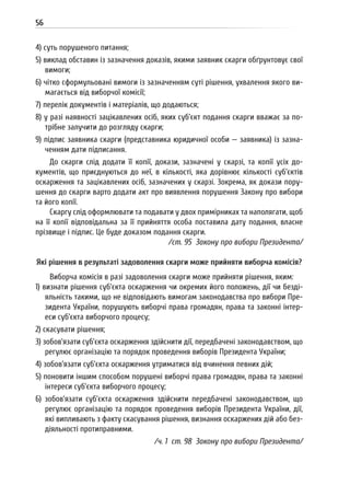 56
4) суть порушеного питання;
5) виклад обставин із зазначення доказів, якими заявник скарги обґрунтовує свої
вимоги;
6) чітко сформульовані вимоги із зазначенням суті рішення, ухвалення якого ви-
магається від виборчої комісії;
7) перелік документів і матеріалів, що додаються;
8) у разі наявності зацікавлених осіб, яких суб’єкт подання скарги вважає за по-
трібне залучити до розгляду скарги;
9) підпис заявника скарги (представника юридичної особи — заявника) із зазна-
ченням дати підписання.
До скарги слід додати її копії, докази, зазначені у скарзі, та копії усіх до-
кументів, що приєднуються до неї, в кількості, яка дорівнює кількості суб’єктів
оскарження та зацікавлених осіб, зазначених у скарзі. Зокрема, як докази пору-
шення до скарги варто додати акт про виявлення порушення Закону про вибори
та його копії.
Скаргу слід оформлювати та подавати у двох примірниках та наполягати, щоб
на її копії відповідальна за її прийняття особа поставила дату подання, власне
прізвище і підпис. Це буде доказом подання скарги.
/ст. 95 Закону про вибори Президента/
Які рішення в результаті задоволення скарги може прийняти виборча комісія?
Виборча комісія в разі задоволення скарги може прийняти рішення, яким:
1) визнати рішення суб’єкта оскарження чи окремих його положень, дії чи безді-
яльність такими, що не відповідають вимогам законодавства про вибори Пре-
зидента України, порушують виборчі права громадян, права та законні інтер-
еси суб’єкта виборчого процесу;
2) скасувати рішення;
3) зобов’язати суб’єкта оскарження здійснити дії, передбачені законодавством, що
регулює організацію та порядок проведення виборів Президента України;
4) зобов’язати суб’єкта оскарження утриматися від вчинення певних дій;
5) поновити іншим способом порушені виборчі права громадян, права та законні
інтереси суб’єкта виборчого процесу;
6) зобов’язати суб’єкта оскарження здійснити передбачені законодавством, що
регулює організацію та порядок проведення виборів Президента України, дії,
які випливають з факту скасування рішення, визнання оскаржених дій або без-
діяльності протиправними.
/ч. 1 ст. 98 Закону про вибори Президента/
 