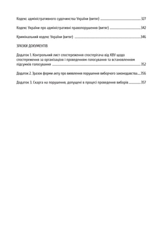 Кодекс адміністративного судочинства України (витяг) .............................................................327
Кодекс України про адміністративні правопорушення (витяг) ...............................................342
Кримінальний кодекс України (витяг) ....................................................................................................346
ЗРАЗКИ ДОКУМЕНТІВ
Додаток 1. Контрольний лист спостереження спостерігача від КВУ щодо
спостереження за організацією і проведенням голосування та встановленням
підсумків голосування ......................................................................................................................................352
Додаток 2. Зразок форми акту про виявлення порушення виборчого законодавства.....356
Додаток 3. Скарга на порушення, допущені в процесі проведення виборів ..................357
 