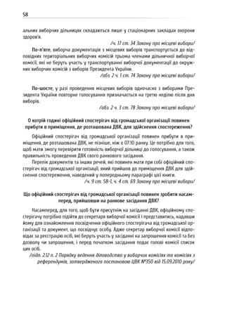 58
альних виборчих дільницях складаються лише у стаціонарних закладах охорони
здоров’я.
/ч. 17 ст. 34 Закону про місцеві вибори/
По-п’яте, виборча документація з місцевих виборів транспортується до від-
повідних територіальних виборчих комісій трьома членами дільничної виборчої
комісії, які не беруть участь у транспортуванні виборчої документації до окруж-
них виборчих комісій з виборів Президента України.
/абз. 2 ч. 1 ст. 74 Закону про місцеві вибори/
По-шосте, у разі проведення місцевих виборів одночасно з виборами Пре-
зидента України повторне голосування призначається на третю неділю після дня
виборів.
/абз. 2 ч. 3 ст. 78 Закону про місцеві вибори/
О котрій годині офіційний спостерігач від громадської організації повинен
прибути в приміщення, де розташована ДВК, для здійснення спостереження?
Офіційний спостерігач від громадської організації повинен прибути в при-
міщення, де розташована ДВК, не пізніше, ніж о 07:10 ранку. Це потрібно для того,
щоб мати змогу перевірити готовність виборчої дільниці до голосування, а також
правильність проведення ДВК свого ранкового засідання.
Перелік документів та інших речей, які повинен мати при собі офіційний спо-
стерігач від громадської організації, який прийшов до приміщення ДВК для здій-
снення спостереження, наведений у попередньому параграфі цієї книги.
/ч. 9 ст. 58-1, ч. 4 ст. 69 Закону про місцеві вибори/
Що офіційний спостерігач від громадської організації повинен зробити насам-
перед, прийшовши на ранкове засідання ДВК?
Насамперед, для того, щоб бути присутнім на засіданні ДВК, офіційному спо-
стерігачу потрібно підійти до секретаря виборчої комісії і представитись, надавши
йому для ознайомлення посвідчення офіційного спостерігача від громадської ор-
ганізації та документ, що посвідчує особу. Адже секретар виборчої комісії відпо-
відає за реєстрацію осіб, які беруть участь у засіданні на запрошення комісії та без
дозволу чи запрошення, і перед початком засідання подає голові комісії список
цих осіб.
/підп. 2.12 п. 2 Порядку ведення діловодства у виборчих комісіях та комісіях з
референдумів, затвердженого постановою ЦВК №350 від 15.09.2010 року/
 