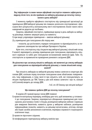 59
Яку інформацію та яким чином офіційний спостерігач повинен зафіксувати
відразу після того, як він прийшов на виборчу дільницю до початку голосу-
вання в день виборів?
З моменту прибуття офіційного спостерігача від громадської організації до
приміщення ДВК/виборчої дільниці він повинен розпочати спостереження з фік-
сацією його результатів у контрольному листі спостереження. Бланк такого листа
наведений як додаток до посібника.
Зокрема, офіційний спостерігач, прийшовши вранці в день виборів на вибор-
чу дільницю, повинен звернути увагу на наявність:
1) при вході у відповідне приміщення — вивіски виборчої дільниці;
2) у приміщенні для голосування або перед ним:
- плакатів, що роз’яснюють порядок голосування та відповідальність за по-
рушення законодавства про вибори Президента України;
Крім того, спостерігачу слід з’ясувати вид виборчої дільниці, кількісний склад
її комісії, відповідність розміру приміщення для голосування, відповідність кіль-
кості скриньок та кабін для голосування встановленим вимогам (див. Табл. 1.1),
спостерігати за правильністю проведення ранкового засідання ДВК.
Як дізнатися про загальну кількість виборців, які включені до списку виборців
для голосування на відповідній виборчій дільниці, а також кількісний склад
комісії?
Про кількість виборців на виборчій дільниці можна запитати в секретаря або
голови ДВК, оскільки перед початком голосування вони обов’язково повідомля-
ють таку інформацію, в тому числі й про кількість осіб, які голосуватимуть за
місцем перебування, до ТВК. Також у цих осіб можна запитати і про те, скільки
осіб (членів) входить до складу ДВК.
/ч.6. ст. 69 Закону про місцеві вибори/
Що повинна зробити ДВК до початку голосування?
В неділю (25 травня) вранці члени ДВК повинні:
1) провести контрольну перевірку, необхідну для того, щоб впевнитись у готовнос-
ті до голосування. Зокрема, перевіряється обладнання приміщення для голо-
сування, розстановка столів і стільців, розміщення виборчих кабінок і скриньок
для вкидання бюлетенів, наявність ручок у виборчих кабінках, розміщення
інформаційних плакатів, наявність на дільниці вогнегасника, аптечки, ліхтаря
або інших засобів автономного освітлення, перевірка справності стаціонарного
освітлення тощо;
2) провести підготовче зсідання;
3) поінформувати територіальну виборчу комісію про:
 