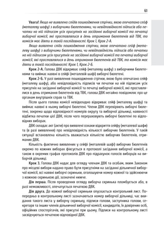 61
Увага! Якщо не виявлено слідів пошкодження стрічки, якою опечатано сейф
(металеву шафу) з виборчими бюлетенями, чи невідповідності підписів або пе-
чатки на ній підписам усіх присутніх на засіданні виборчої комісії та печатці
виборчої комісії, які проставлялися в день отримання бюлетенів від ТВК, то
комісія має діяти в такій послідовності: Крок 1, Крок 2-А.
Якщо виявлено сліди пошкодження стрічки, якою опечатано сейф (мета-
леву шафу) з виборчими бюлетенями, чи невідповідність підписів або печатки
на ній підписам усіх присутніх на засіданні виборчої комісії та печатці виборчої
комісії, які проставлялися в день отримання бюлетенів від ТВК, то комісія має
діяти в такій послідовності: Крок 1, Крок 2-Б.
Крок 2-А. Голова ДВК відкриває сейф (металеву шафу) з виборчими бюлете-
нями та виймає наявні в сейфі (металевій шафі) виборчі бюлетені.
Крок 2-Б. У разі виявлення пошкодження стрічки, якою було опечатано сейф
(металеву шафу), або невідповідність підписів чи печатки на ній підписам усіх
присутніх на засіданні виборчої комісії та печатці виборчої комісії, які проставля-
лися в день отримання бюлетенів від ТВК, голова ДВК негайно повідомляє про це
органам внутрішніх справ та ТВК.
Після цього голова комісії невідкладно відкриває сейф (металеву шафу) та
виймає наявні в ньому виборчі бюлетені. Члени ДВК перевіряють виборчі бюле-
тені, зокрема щодо відповідності номерів округу та виборчої дільниці, наявності
відбитка печатки цієї ДВК, після чого перераховують виборчі бюлетені по відпо-
відних виборах.
ДВК складає акт (акти) про виявлені ознаки відкриття сейфу (металевої шафи)
та (в разі виявлення) про невідповідність кількості виборчих бюлетенів. У такій
ситуації встановлена кількість вважається кількістю виборчих бюлетенів, отри-
маних ДВК.
Кількість фактично виявлених у сейфі (металевій шафі) виборчих бюлетенів
окремо по кожних виборах фіксується в протоколі засідання виборчої комісії, а
також в окремих графах протоколів ДВК про підрахунок голосів виборців на ви-
борчій дільниці.
Крок 3. Голова ДВК надає для огляду членам ДВК та особам, яким Законом
про місцеві вибори надано право бути присутніми на засіданні дільничної вибор-
чої комісії, всі наявні виборчі скриньки, оголошуючи номер кожної та здійснюючи
з кожною скринькою дії, зазначені нижче.
Дія перша. Після проведення огляду виборча скринька пломбується або, в
разі неможливості, опечатується печаткою ДВК.
Дія друга. До кожної виборчої скриньки опускається контрольний лист. По-
передньо в контрольному листі зазначаються номер виборчої дільниці, час вки-
дання такого листа у виборчу скриньку, підписи голови, заступника голови, се-
кретаря та інших членів дільничної виборчої комісії, кандидатів, їх довірених осіб,
офіційних спостерігачів, які присутні при цьому. Підписи на контрольному листі
засвідчуються печаткою відповідної ДВК.
 