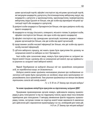 63
цевих організацій партій, офіційні спостерігачі від місцевих організацій партій,
які висунули кандидатів у депутати у багатомандатному виборчому окрузі, від
кандидатів у депутати у одномандатному, одномандатному мажоритарному
виборчому окрузі (разом не більше, ніж дві особи від відповідної місцевої ор-
ганізації партії або кандидата в депутати);
3) довірені особи кандидата в Президенти (не більше, ніж одна довірена особа від
одного кандидата);
4) кандидати на посаду сільського, селищного, міського голови, їх довірені особи,
офіційні спостерігачі (не більше, ніж одна особа від одного кандидата);
5) офіційні спостерігачі від громадських організацій, іноземних держав і міжна-
родних організацій (не більше, ніж дві особи від однієї організації);
6) представники засобів масової інформації (не більше, ніж дві особи від одного
засобу масової інформації).
7) суб’єкти виборчого процесу, які мають право бути присутніми без дозволу чи
запрошення комісії на виборах на пост Президента.
Інші особи, крім зазначених вище, можуть бути присутніми на засіданні ви-
борчої комісії тільки з дозволу або на запрошення цієї комісії, про що приймаєть-
ся рішення на засіданні такої виборчої комісії.
Увага! Перебування на виборчій дільниці під час проведення голосування
осіб, не передбачених вище, не дозволяється.
Виборча комісія може прийняти мотивоване рішення про позбавлення за-
значених осіб права бути присутніми на засіданні, якщо вони протиправно пе-
решкоджають його проведенню. Таке рішення приймається не менше ніж двома
третинами голосів від складу комісії.
/ч. ч. 9, 10 ст. 27 Закону про місцеві вибори/
Чи може працівник міліції бути присутнім на підготовчому засіданні ДВК?
Працівники правоохоронних органів можуть здійснювати охорону правопо-
рядку в день голосування та під час підрахунку голосів, однак лише поза межами
приміщення для голосування. У випадку виникнення фактів порушень правопо-
рядку голова, заступник голови чи секретар комісії може викликати їх виключно
для здійснення дій з відновлення правопорядку і на час, необхідний для таких дій.
/ч.9 ст. 27 Закону про місцеві вибори/
 