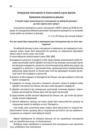 64
ПРОВЕДЕННЯ ГОЛОСУВАННЯ ТА РОБОТА КОМІСІЇ В ДЕНЬ ВИБОРІВ
Проведення голосування на дільниці
О котрій годині розпочинається голосування на виборчій дільниці і
до якої години воно триває?
Голосування проводиться в день голосування з 08:00 і триває до 20:00 без пе-
рерви. На закордонних виборчих дільницях голосування проводиться за місцевим
часом країни, де утворені ці дільниці.
/ч. 1 ст. 69 Закону про місцеві вибори/
Хто має право бути присутнім у приміщенні для голосування під час його про-
ведення?
На виборчій дільниці в день голосування в приміщенні, де проводиться голо-
сування, мають право бути присутніми без дозволу чи запрошення відповідної
комісії, крім її членів, лише такі особи:
1) члени виборчих комісій вищого рівня (ТВК, ЦВК);
2) кандидати в депутати, їх довірені особи, представники, уповноважені особи міс-
цевих організацій партій, офіційні спостерігачі від місцевих організацій партій,
які висунули кандидатів у депутати у багатомандатному виборчому окрузі, від
кандидатів у депутати у одномандатному, одномандатному мажоритарному
виборчому окрузі (разом не більше двох осіб від відповідної місцевої органі-
зації партії або кандидата в депутати);
3) довірені особи кандидата в Президенти (не більше, ніж одна довірена особа від
одного кандидата);
4) кандидати на посаду сільського, селищного, міського голови, їх довірені особи,
офіційні спостерігачі (не більше, ніж одна особа від одного кандидата);
5) офіційні спостерігачі від громадських організацій, іноземних держав і міжна-
родних організацій (не більше двох осіб від однієї організації);
6) представники засобів масової інформації (не більше, ніж дві особи від одного
засобу масової інформації).
7) суб’єкти виборчого процесу, які мають право бути присутніми без дозволу чи
запрошення комісії на виборах на пост Президента.
Інші особи, крім зазначених вище, можуть бути присутніми на засіданні ви-
борчої комісії тільки з дозволу або на запрошення цієї комісії, про що приймаєть-
ся рішення на засіданні такої виборчої комісії.
Увага! Перебування на виборчій дільниці під час проведення голосування
осіб, не передбачених вище, не дозволяється.
Виборець може перебувати в приміщенні для голосування лише протягом
часу, необхідного для голосування.
 