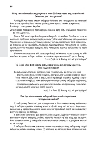 66
Кому та на підставі яких документів член ДВК має право видати виборчий
бюлетень для голосування?
Член ДВК має право видати виборцю бюлетень для голосування за наявності
його в списку виборців та лише у разі надання одного з таких документів:
1) паспорт громадянина України;
2) тимчасове посвідчення громадянина України (для осіб, нещодавно прийнятих
до громадянства).
Увага! Військовослужбовці строкової служби, громадяни України, які прожи-
вають за кордоном, а також особи, визнані судом недієздатними, та громадяни
України, які за вироком суду перебувають у місцях позбавлення волі, вважають-
ся такими, що не належать до жодної територіальної громади та не мають
права голосу на місцевих виборах. Вони голосують лише за кандидата на пост
Президента.
Виняток становлять військовослужбовці, які мають право голосу на від-
повідних місцевих виборах згідно з частиною першою статті 3 цього Закону.
/ ч. ч. 2, 6,7 ст. 7 Закону про місцеві вибори/
Чи може член ДВК робити якісь позначки на виборчому бюлетені,
який надає виборцю?
На виборчих бюлетенях забороняється ставити будь-які позначки, крім:
- вписування в позначених місцях на контрольних талонах виборчих бюле-
тенів членом ДВК, який їх видає, свого прізвища, ініціалів, підпису та про-
ставлення номеру, за яким виборця внесено до списку виборців на дільниці;
- проставлення виборцем у визначеному місці на контрольному талоні кож-
ного виборчого бюлетеня свого підпису.
/абз. 2 ч. 7 ст. 69 Закону про місцеві вибори/
Ким і де заповнюється виборчий бюлетень і як проходить
голосування в кабіні?
У виборчому бюлетені для голосування в багатомандатному виборчому
окрузі виборець робить позначку «плюс» (+) або іншу, що засвідчує його воле-
виявлення, у квадраті навпроти назви місцевої організації партії, за кандидатів у
депутати від якої він голосує.
У виборчих бюлетенях для голосування в одномандатному мажоритарному
виборчому окрузі виборець робить позначку «плюс» (+) або іншу, що засвідчує
його волевиявлення, у квадраті навпроти прізвища кандидата в депутати, за яко-
го він голосує.
У виборчих бюлетенях для голосування в одномандатному виборчому окрузі
виборець робить позначку «плюс» (+) або іншу, що засвідчує його волевиявлення,
 