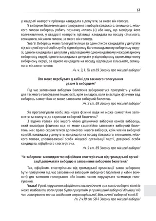 67
у квадраті навпроти прізвища кандидата в депутати, за якого він голосує.
У виборчих бюлетенях для голосування з виборів сільського, селищного, місь-
кого голови виборець робить позначку «плюс» (+) або іншу, що засвідчує його
волевиявлення, у квадраті навпроти прізвища кандидата на посаду сільського,
селищного, міського голови, за якого він голосує.
Увага! Виборець може голосувати лише за один список кандидатів у депутати
від місцевої організації партії у відповідному багатомандатному виборчому окру-
зі, одного кандидата в депутати у відповідному одномандатному мажоритарному
виборчому окрузі, одного кандидата в депутати у відповідному одномандатному
виборчому окрузі, за одного кандидата на посаду відповідно сільського, селищ-
ного, міського голови.
/ч. ч. 9, 1, 121 ст.69 Закону про місцеві вибори/
Хто може перебувати у кабіні для таємного голосування
разом із виборцем?
Під час заповнення виборчих бюлетенів забороняється присутність у кабіні
для таємного голосування інших осіб, крім випадків, коли внаслідок фізичних вад
виборець самостійно не може заповнити виборчий бюлетень.
/ч. 9 ст. 69 Закону про місцеві вибори/
Як проголосувати особі, яка через фізичні вади не може самостійно запо-
внити та вкинути до скриньки виборчий бюлетень?
З відома голови або іншого члена дільничної виборчої комісії виборець,
який внаслідок фізичних вад не може самостійно заповнити виборчий бюле-
тень, має право скористатися допомогою іншого виборця, крім членів виборчої
комісії, кандидата у депутати, кандидата на посаду сільського, селищного, місь-
кого голови, уповноваженої особи місцевої організації партії, довіреної особи
кандидата, офіційного спостерігача.
/ч. 9 ст. 69 Закону про місцеві вибори/
Чи забороняє законодавство офіційним спостерігачам від громадської органі-
зації допомагати виборцю в заповнення виборчого бюлетеня?
Так, офіційним спостерігачам від громадської організації закон забороняє
бути присутніми під час заповнення виборцем виборчого бюлетеня у кабіні (кім-
наті) для таємного голосування або іншим чином порушувати таємницю голо-
сування.
Увага! У разі порушення офіційним спостерігачем цих вимог виборча комісія
може позбавити його права бути присутнім у приміщенні виборчої дільниці під
час голосування та на засіданнях територіальної, дільничної виборчої комісії.
/п. 2 ч.10 ст. 58-1 Закону про місцеві вибори/
 