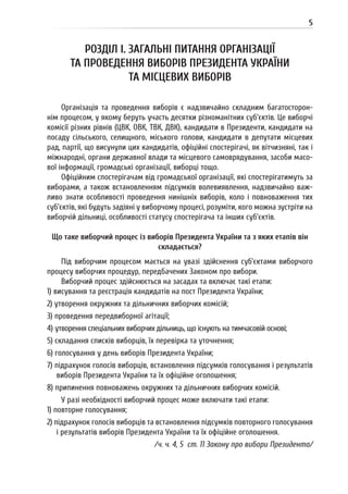 5
РОЗДІЛ I. ЗАГАЛЬНІ ПИТАННЯ ОРГАНІЗАЦІЇ
ТА ПРОВЕДЕННЯ ВИБОРІВ ПРЕЗИДЕНТА УКРАЇНИ
ТА МІСЦЕВИХ ВИБОРІВ
Організація та проведення виборів є надзвичайно складним багатосторон-
нім процесом, у якому беруть участь десятки різноманітних суб’єктів. Це виборчі
комісії різних рівнів (ЦВК, ОВК, ТВК, ДВК), кандидати в Президенти, кандидати на
посаду сільського, селищного, міського голови, кандидати в депутати місцевих
рад, партії, що висунули цих кандидатів, офіційні спостерігачі, як вітчизняні, так і
міжнародні, органи державної влади та місцевого самоврядування, засоби масо-
вої інформації, громадські організації, виборці тощо.
Офіційним спостерігачам від громадської організації, які спостерігатимуть за
виборами, а також встановленням підсумків волевиявлення, надзвичайно важ-
ливо знати особливості проведення нинішніх виборів, коло і повноваження тих
суб’єктів, які будуть задіяні у виборчому процесі, розуміти, кого можна зустріти на
виборчій дільниці, особливості статусу спостерігача та інших суб’єктів.
Що таке виборчий процес із виборів Президента України та з яких етапів він
складається?
Під виборчим процесом мається на увазі здійснення суб’єктами виборчого
процесу виборчих процедур, передбачених Законом про вибори.
Виборчий процес здійснюється на засадах та включає такі етапи:
1) висування та реєстрація кандидатів на пост Президента України;
2) утворення окружних та дільничних виборчих комісій;
3) проведення передвиборної агітації;
4) утворення спеціальних виборчих дільниць, що існують на тимчасовій основі;
5) складання списків виборців, їх перевірка та уточнення;
6) голосування у день виборів Президента України;
7) підрахунок голосів виборців, встановлення підсумків голосування і результатів
виборів Президента України та їх офіційне оголошення;
8) припинення повноважень окружних та дільничних виборчих комісій.
У разі необхідності виборчий процес може включати такі етапи:
1) повторне голосування;
2) підрахунок голосів виборців та встановлення підсумків повторного голосування
і результатів виборів Президента України та їх офіційне оголошення.
/ч. ч. 4, 5 ст. 11 Закону про вибори Президента/
 