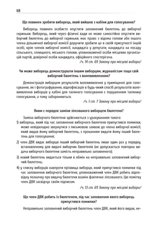 68
Що повинен зробити виборець, який вийшов з кабіни для голосування?
Виборець повинен особисто опустити заповнений бюлетень до виборчої
скриньки. Виборець, який через фізичні вади не може самостійно опустити ви-
борчий бюлетень до виборчої скриньки, має право з відома голови або іншого
члена дільничної виборчої комісії доручити зробити це в своїй присутності іншій
особі, крім членів виборчої комісії, кандидата у депутати, кандидата на посаду
сільського, селищного, міського голови, уповноваженої особи місцевих організа-
цій партій, довіреної особи кандидата, офіційного спостерігача.
/ч. 14 ст. 69 Закону про місцеві вибори/
Чи може виборець демонструвати іншим виборцям, журналістам тощо свій
виборчий бюлетень з волевиявленням?
Демонстрація виборцем результатів волевиявлення у приміщенні для голо-
сування, як і фотографування, відеофіксація в будь-який спосіб результатів воле-
виявлення виборців у кабіні для таємного голосування є порушенням таємниці
голосування, а тому забороняються.
/ч. 1 ст. 7 Закону про місцеві вибори/
Яким є порядок заміни зіпсованого виборцем бюлетеня?
Заміна виборчого бюлетеня здійснюється з урахуванням такого:
1) виборець, який під час заповнення виборчого бюлетеня припустився помилки,
може невідкладно звернутися з письмовою заявою до члена виборчої комісії,
який видав йому виборчий бюлетень, з проханням видати йому інший бюле-
тень для голосування;
2) член ДВК видає виборцю інший виборчий бюлетень лише один раз у порядку,
встановленому для видачі виборчих бюлетенів (не допускається повторна ви-
дача виборчого бюлетеня замість неправильно заповненого);
3) новий бюлетень видається тільки в обмін на неправильно заповнений вибор-
чий бюлетень;
4) у списку виборців навпроти прізвища виборця, який припустився помилки під
час заповнення виборчого бюлетеня, уповноважений член ДВК робить відпо-
відну позначку про видачу бюлетеня взамін фактично зіпсованого. Цю помітку
член ДВК засвідчує своїм підписом.
/ч. 13 ст. 69 Закону про місцеві вибори/
Що член ДВК робить із бюлетенем, під час заповнення якого виборець
припустився помилки?
Неправильно заповнений виборчий бюлетень член ДВК, який його видав, не-
 