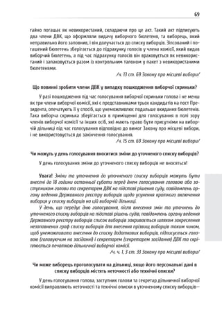 69
гайно погашає як невикористаний, складаючи про це акт. Такий акт підписують
два члени ДВК, що оформляли видачу виборчого бюлетеня, та виборець, який
неправильно його заповнив, і він долучається до списку виборців. Зіпсований і по-
гашений бюлетень зберігається до підрахунку голосів у члена комісії, який видав
виборчий бюлетень, а під час підрахунку голосів він враховується як невикорис-
таний і запаковується разом із контрольним талоном у пакет з невикористаними
бюлетенями.
/ч. 13 ст. 69 Закону про місцеві вибори/
Що повинні зробити члени ДВК у випадку пошкодження виборчої скриньки?
У разі пошкодження під час голосування виборчої скриньки голова і не менш
як три члени виборчої комісії, які є представниками трьох кандидатів на пост Пре-
зидента, опечатують її у спосіб, що унеможливлює подальше вкидання бюлетенів.
Така виборча скринька зберігається в приміщенні для голосування в полі зору
членів виборчої комісії та інших осіб, які мають право бути присутніми на вибор-
чій дільниці під час голосування відповідно до вимог Закону про місцеві вибори,
і не використовується до закінчення голосування.
/ч. 15 ст. 69 Закону про місцеві вибори/
Чи можуть у день голосування вноситися зміни до уточненого списку виборців?
У день голосування зміни до уточненого списку виборців не вносяться!
Увага! Зміни та уточнення до уточненого списку виборців можуть бути
внесені до 18 години останньої суботи перед днем голосування головою або за-
ступником голови та секретарем ДВК на підставі рішення суду, повідомлень ор-
гану ведення Державного реєстру виборців щодо усунення кратного включення
виборця у списку виборців на цій виборчій дільниці.
У день, що передує дню голосування, після внесення змін та уточнень до
уточненого списку виборців на підставі рішень судів, повідомлень органу ведення
Державного реєстру виборців список виборців закривається шляхом закреслення
незаповнених граф списку виборців для внесення прізвищ виборців таким чином,
щоб унеможливити внесення до списку додаткових виборців, підписується голо-
вою (головуючим на засіданні) і секретарем (секретарем засідання) ДВК та скрі-
плюється печаткою дільничної виборчої комісії.
/ч. ч. 1, 3 ст. 33 Закону про місцеві вибори/
Чи може виборець проголосувати на дільниці, якщо його персональні дані в
списку виборців містять неточності або технічні описки?
У день голосування голова, заступник голови та секретар дільничної виборчої
комісії виправляють неточності та технічні описки в уточненому списку виборців—
 