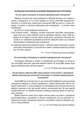 71
ПРОВЕДЕННЯ ГОЛОСУВАННЯ ЗА МЕЖАМИ ПРИМІЩЕННЯ ДЛЯ ГОЛОСУВАННЯ
Хто має право голосувати за межами приміщення для голосування?
Виборці, які внесені до списку виборців на виборчій дільниці, але за віком, у
зв’язку з інвалідністю чи за станом здоров’я не здатні самостійно пересуватися,
включені в останній день перед днем голосування ДВК до витягу зі списку ви-
борців, голосують за межами приміщення для голосування — за місцем свого
перебування.
До витягу зі списку виборців включаються:
1) без рішення комісії — виборець, постійно нездатний самостійно пересуватися,
щодо якого до списку виборців внесена відповідна відмітка, якщо такий ви-
борець до 12 години останньої суботи перед днем голосування письмово або
особисто не повідомив відповідній дільничній виборчій комісії про бажання
проголосувати у приміщенні для голосування;
2) за рішенням дільничної виборчої комісії — виборець, який тимчасово не здатен
самостійно пересуватися, на підставі його заяви та довідки медичної установи
про стан його здоров’я.
/ч. ч. 1-3 ст. 70 Закону про місцеві вибори/
Хто організовує голосування за межами приміщення для голосування?
Голосування виборців за місцем їх перебування організовують не менш як
три члени ДВК, визначені рішенням виборчої комісії. Ці члени ДВК повинні бути
представниками різних суб’єктів подання.
/ч. 9 ст. 70 Закону про місцеві вибори/
Які дії повинна здійснити ДВК перед виходом членів комісії з приміщення
виборчої дільниці для організації голосування за межами приміщення для
голосування?
Голова ДВК має оголосити про те, що члени комісії відбувають для організації
голосування виборців за місцем перебування, і видати визначеним членам ви-
борчої комісії витяг зі списку виборців та опломбовану або опечатану переносну
виборчу скриньку, в яку при цьому опускає контрольний лист. Це вже другий
контрольний лист, бо перший опускався у виборчу скриньку вранці на підготов-
чому засіданні.
Виборчі бюлетені мають бути надані членам комісії, що згідно з розподілом
організовуватимуть голосування за місцем перебування, під час ранкового за-
сідання до початку голосування у кількості, що дорівнює кількості виборців у ви-
тягу зі списку виборців.
/ч. ч. 2, 3, 11 ст.70 Закону про місцеві вибори/
 