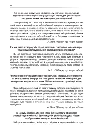 72
Яка інформація вказується в контрольному листі, який опускається до
переносної виборчої скриньки перед виходом членів ДВК для організації
голосування за межами приміщення для голосування?
У контрольному листі мають бути вказані номер виборчої скриньки, час ви-
ходу (година та хвилини) членів виборчої комісії для проведення голосування ви-
борців за місцем перебування, кількість отриманих ними виборчих бюлетенів,
прізвища членів дільничної виборчої комісії, яким видані виборчі бюлетені. Та-
кий контрольний лист підписується присутніми членами виборчої комісії, підписи
яких скріплюються печаткою виборчої комісії, та, за бажанням, кандидатами, їх
довіреними особами, офіційними спостерігачами.
/ч. 11 ст. 70 Закону про місцеві вибори/
Хто має право бути присутнім під час проведення голосування за межами при-
міщення для голосування, крім відповідних трьох членів ДВК?
Під час проведення голосування виборців за місцем перебування, крім чле-
нів комісії, які організовують таке голосування, мають право бути кандидати в
депутати, кандидати на посаду сільського, селищного, міського голови, уповнова-
жені особи місцевих організацій партій, довірені особи кандидатів, офіційні спо-
стерігачі. При цьому присутність цих осіб не може порушувати права виборця на
таємність голосування.
/ч. 12 ст. 70 Закону про місцеві вибори/
Чи має право проголосувати на виборчій дільниці виборець, якого включено
до витягу зі списку виборців для голосування за межами приміщення для
голосування, якщо визначені члени ДВК вже вийшли для організації такого
голосування?
Якщо виборець, включений до витягу зі списку виборців для голосування за
місцем перебування, прибув у приміщення для голосування після того, як члени
дільничної виборчої комісії вийшли для організації голосування за місцем пере-
бування, такому виборцю не може бути виданий виборчий бюлетень для голо-
сування до повернення членів комісії, які організовують голосування за місцем
перебування, та з’ясування питання, чи не проголосував цей виборець за місцем
перебування.
/ч. 15 ст. 70 Закону про місцеві вибори/
Чи можуть виборець або його члени сім’ї відмовити офіційному
спостерігачу в можливості бути присутнім у приміщенні, де за місцем
перебування має голосувати такий виборець?
Виборець чи члени його сім’ї не можуть відмовити в присутності під час про-
 