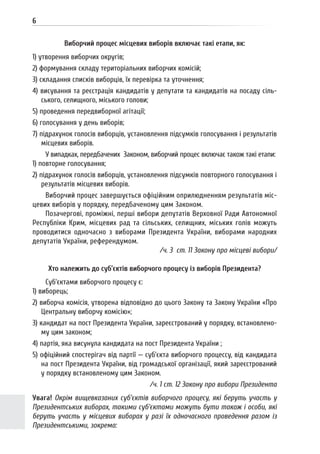 6
Виборчий процес місцевих виборів включає такі етапи, як:
1) утворення виборчих округів;
2) формування складу територіальних виборчих комісій;
3) складання списків виборців, їх перевірка та уточнення;
4) висування та реєстрація кандидатів у депутати та кандидатів на посаду сіль-
ського, селищного, міського голови;
5) проведення передвиборної агітації;
6) голосування у день виборів;
7) підрахунок голосів виборців, установлення підсумків голосування і результатів
місцевих виборів.
У випадках, передбачених Законом, виборчий процес включає також такі етапи:
1) повторне голосування;
2) підрахунок голосів виборців, установлення підсумків повторного голосування і
результатів місцевих виборів.
Виборчий процес завершується офіційним оприлюдненням результатів міс-
цевих виборів у порядку, передбаченому цим Законом.
Позачергові, проміжні, перші вибори депутатів Верховної Ради Автономної
Республіки Крим, місцевих рад та сільських, селищних, міських голів можуть
проводитися одночасно з виборами Президента України, виборами народних
депутатів України, референдумом.
/ч. 3 ст. 11 Закону про місцеві вибори/
Хто належить до суб’єктів виборчого процесу із виборів Президента?
Суб’єктами виборчого процесу є:
1) виборець;
2) виборча комісія, утворена відповідно до цього Закону та Закону України «Про
Центральну виборчу комісію»;
3) кандидат на пост Президента України, зареєстрований у порядку, встановлено-
му цим законом;
4) партія, яка висунула кандидата на пост Президента України ;
5) офіційний спостерігач від партії — суб’єкта виборчого процессу, від кандидата
на пост Президента України, від громадської організації, який зареєстрований
у порядку встановленому цим Законом.
/ч. 1 ст. 12 Закону про вибори Президента
Увага! Окрім вищевказаних суб’єктів виборчого процесу, які беруть участь у
Президентських виборах, такими суб’єктами можуть бути також і особи, які
беруть участь у місцевих виборах у разі їх одночасного проведення разом із
Президентськими, зокрема:
 