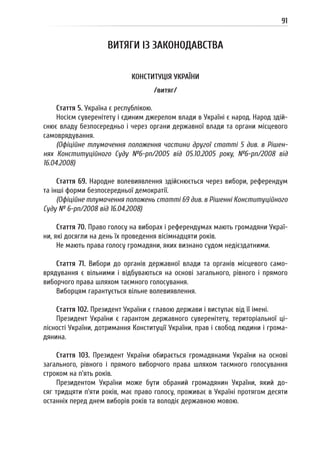 91
ВИТЯГИ ІЗ ЗАКОНОДАВСТВА
КОНСТИТУЦІЯ УКРАЇНИ
/витяг/
Стаття 5. Україна є республікою.
Носієм суверенітету і єдиним джерелом влади в Україні є народ. Народ здій-
снює владу безпосередньо і через органи державної влади та органи місцевого
самоврядування.
(Офіційне тлумачення положення частини другої статті 5 див. в Рішен-
нях Конституційного Суду №6-рп/2005 від 05.10.2005 року, №6-рп/2008 від
16.04.2008)
Стаття 69. Народне волевиявлення здійснюється через вибори, референдум
та інші форми безпосередньої демократії.
(Офіційне тлумачення положень статті 69 див. в Рішенні Конституційного
Суду № 6-рп/2008 від 16.04.2008)
Стаття 70. Право голосу на виборах і референдумах мають громадяни Украї-
ни, які досягли на день їх проведення вісімнадцяти років.
Не мають права голосу громадяни, яких визнано судом недієздатними.
Стаття 71. Вибори до органів державної влади та органів місцевого само-
врядування є вільними і відбуваються на основі загального, рівного і прямого
виборчого права шляхом таємного голосування.
Виборцям гарантується вільне волевиявлення.
Стаття 102. Президент України є главою держави і виступає від її імені.
Президент України є гарантом державного суверенітету, територіальної ці-
лісності України, дотримання Конституції України, прав і свобод людини і грома-
дянина.
Стаття 103. Президент України обирається громадянами України на основі
загального, рівного і прямого виборчого права шляхом таємного голосування
строком на п’ять років.
Президентом України може бути обраний громадянин України, який до-
сяг тридцяти п’яти років, має право голосу, проживає в Україні протягом десяти
останніх перед днем виборів років та володіє державною мовою.
 