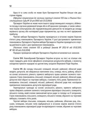 92
Одна й та сама особа не може бути Президентом України більше ніж два
строки підряд.
(Офіційне тлумачення до частини третьої статті 103 див. в Рішенні Кон-
ституційного Суду № 22-рп/2003 від 25.12.2003)
Президент України не може мати іншого представницького мандата, обійма-
ти посаду в органах державної влади або в об’єднаннях громадян, а також займа-
тися іншою оплачуваною або підприємницькою діяльністю чи входити до складу
керівного органу або наглядової ради підприємства, що має на меті одержання
прибутку.
Чергові вибори Президента України проводяться в останню неділю березня
п’ятого року повноважень Президента України. У разі дострокового припинення
повноважень Президента України вибори Президента України проводяться в пері-
од дев’яноста днів з дня припинення повноважень.
(Частина п’ята статті 103 в редакції Законів № 2952-VI від 01.02.2011,
№ 742-VII від 21.02.2014)
Порядок проведення виборів Президента України встановлюється законом.
Стаття 104. Новообраний Президент України вступає на пост не пізніше ніж
через тридцять днів після офіційного оголошення результатів виборів, з моменту
складення присяги народові на урочистому засіданні Верховної Ради України.
Стаття 141. До складу сільської, селищної, міської, районної, обласної ради
входять депутати, які обираються жителями села, селища, міста, району, області
на основі загального, рівного, прямого виборчого права шляхом таємного голо-
сування. Строк повноважень сільської, селищної, міської, районної, обласної ради,
депутати якої обрані на чергових виборах, становить п’ять років. Припинення по-
вноважень сільської, селищної, міської, районної, обласної ради має наслідком
припинення повноважень депутатів відповідної ради.
Територіальні громади на основі загального, рівного, прямого виборчого
права обирають шляхом таємного голосування відповідно сільського, селищного,
міського голову, який очолює виконавчий орган ради та головує на її засіданнях.
Строк повноважень сільського, селищного, міського голови, обраного на чергових
виборах, становить п’ять років.
Чергові вибори сільських, селищних, міських, районних, обласних рад, сіль-
ських, селищних, міських голів відбуваються в останню неділю жовтня п’ятого
року повноважень відповідної ради чи відповідного голови, обраних на чергових
виборах.
 