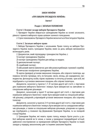 93
ЗАКОН УКРАЇНИ
«ПРО ВИБОРИ ПРЕЗИДЕНТА УКРАЇНИ»
/витяг/
Розділ I. ЗАГАЛЬНІ ПОЛОЖЕННЯ
Стаття 1. Основні засади виборів Президента України
1. Президент України обирається громадянами України на основі загального,
рівного і прямого виборчого права шляхом таємного голосування.
2. Строк повноважень Президента України визначається Конституцією України.
Стаття 2. Загальне виборче право
1. Вибори Президента України є загальними. Право голосу на виборах Пре-
зидента України мають громадяни України, яким на день виборів виповнилося
вісімнадцять років.
2. Документом, який підтверджує громадянство України, є:
1) паспорт громадянина України;
2) паспорт громадянина України для виїзду за кордон;
3) дипломатичний паспорт;
4) службовий паспорт;
7) військовий квиток (виключно для військовослужбовців строкової служби);
8) тимчасове посвідчення громадянина України;
9) картка (довідка) установи виконання покарань або слідчого ізолятора, що
повинна містити: прізвище, ім’я, по батькові, число, місяць, рік народження, гро-
мадянство, фотокартку особи, підпис керівника та печатку установи,—для осіб, які
перебувають в установах виконання покарань або слідчих ізоляторах.
Документи, зазначені у пунктах 1, 7, 8 частини другої цієї статті, є підставою
для отримання виборчого бюлетеня і можуть бути використані на звичайних та
спеціальних виборчих дільницях.
Документ, зазначений у пункті 9 частини другої цієї статті, є підставою для
отримання виборчого бюлетеня і може бути використаний на спеціальній вибор-
чій дільниці, утвореній у відповідній установі виконання покарань або слідчому
ізоляторі.
Документи, зазначені у пунктах 2-4 частини другої цієї статті, є підставою для
отримання виборчого бюлетеня і можуть бути використані на закордонних вибор-
чих дільницях, а також на спеціальних виборчих дільницях, утворених на суднах,
що перебувають у плаванні під Державним Прапором України, та на полярній
станції України.
3. Громадяни України, які мають право голосу, можуть брати участь у ро-
боті виборчих комісій як їх члени, а також у проведенні передвиборної агітації,
здійсненні спостереження за проведенням виборів Президента України та інших
заходах у порядку, визначеному цим та іншими законами України.
 