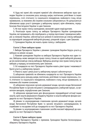 94
4. Будь-які прямі або непрямі привілеї або обмеження виборчих прав гро-
мадян України за ознаками раси, кольору шкіри, політичних, релігійних та інших
переконань, статі, етнічного та соціального походження, майнового стану, місця
проживання, за мовними або іншими ознаками забороняються. Не допускаються
обмеження щодо участі громадян у виборчому процесі, крім обмежень, перед-
бачених Конституцією України та цим Законом.
5. Не має права голосу громадянин, визнаний судом недієздатним.
6. Реалізація права голосу на виборах Президента України громадянами
України, які проживають або перебувають у період підготовки і проведення вибо-
рів за межами України, забезпечується шляхом їх включення до списку виборців
на відповідній закордонній виборчій дільниці, утвореній згідно з цим Законом.
7. Громадяни України, які мають право голосу, є виборцями.
Стаття 3. Рівне виборче право
1. Вибори Президента України є рівними: громадяни України беруть участь у
виборах на рівних засадах.
2. Кожний громадянин України на виборах Президента України має один го-
лос. Виборець може використати право голосу тільки на одній виборчій дільниці,
де він включений до списку виборців. Виборець реалізує своє право голосу під час
виборів у порядку, встановленому цим Законом.
3. Усі кандидати на пост Президента України мають рівні права і можливості
брати участь у виборчому процесі.
4. Рівність прав і умов участі у виборчому процесі забезпечується:
1) забороною привілеїв чи обмежень кандидатів на пост Президента України
за ознаками раси, кольору шкіри, політичних, релігійних та інших переконань, ста-
ті, етнічного та соціального походження, майнового стану, місця проживання, за
мовними або іншими ознаками;
2) забороною втручання органів державної влади, органів влади Автономної
Республіки Крим та органів місцевого самоврядування у виборчий процес, за ви-
нятком випадків, передбачених цим Законом;
3) забороною використання для фінансування передвиборної агітації інших
коштів, крім коштів Державного бюджету України та коштів виборчих фондів кан-
дидатів на пост Президента України;
4) рівним та неупередженим ставленням органів державної влади, органів
влади Автономної Республіки Крим та органів місцевого самоврядування, їх
службових та посадових осіб до кандидатів на пост Президента України;
5) рівним та неупередженим ставленням засобів масової інформації до кан-
дидатів на пост Президента України.
Стаття 4. Пряме виборче право
Вибори Президента України є прямими. Громадяни України безпосередньо
обирають Президента України.
 