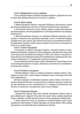 95
Стаття 5. Добровільність участі у виборах
Участь громадян України у виборах Президента України є добровільною. Ніхто
не може бути примушений до участі чи неучасті у виборах.
Стаття 6. Вільні вибори
1. Вибори Президента України є вільними. Виборцям забезпечуються умови
для вільного формування своєї волі та її вільного виявлення при голосуванні.
2. Застосування насильства, погроз, обману, підкупу чи будь-яких інших дій,
що перешкоджають вільному формуванню та вільному виявленню волі виборця,
забороняється.
3. Військовослужбовці голосують на звичайних виборчих дільницях, розта-
шованих за межами місць дислокації військових частин, за винятком випадку,
передбаченого цим Законом. Для забезпечення вільного волевиявлення військо-
вослужбовцям строкової служби надається відпустка для участі в голосуванні не
менш як на чотири години.
Стаття 7. Таємне голосування
1. Голосування на виборах Президента України є таємним: контроль за воле-
виявленням виборців забороняється. Фотографування, відеофіксація в будь-який
спосіб результатів волевиявлення виборців в кабіні для таємного голосування, а
також демонстрація виборцем результатів волевиявлення у приміщенні для голо-
сування забороняються і є порушенням таємниці голосування.
Членам виборчих комісій, іншим особам забороняється вчиняти будь-які дії
чи розголошувати відомості, які дають можливість встановити зміст волевиявлен-
ня конкретного виборця.
Стаття 8. Особисте голосування
1. Кожний виборець голосує на виборах Президента України особисто. Голо-
сування за інших осіб, а також передача виборцем права голосу будь-якій іншій
особі забороняються.
Допомога виборцю з особливими потребами, який не може самостійно за-
повнити виборчий бюлетень чи опустити його у виборчу скриньку, у виконанні
цих дій відповідно до його волевиявлення та у порядку, встановленому цим
Законом, не вважається голосуванням замість цього виборця.
Стаття 9. Право бути обраним
1. Президентом України може бути обраний громадянин України, який на
день виборів досяг тридцяти п’яти років, має право голосу, володіє державною
мовою і проживає в Україні протягом десяти останніх перед днем виборів років.
2. Особа вважається такою, що проживає на території України, якщо її місце
проживання зареєстроване в Україні відповідно до Закону України «Про свободу
пересування та вільний вибір місця проживання в Україні».
 