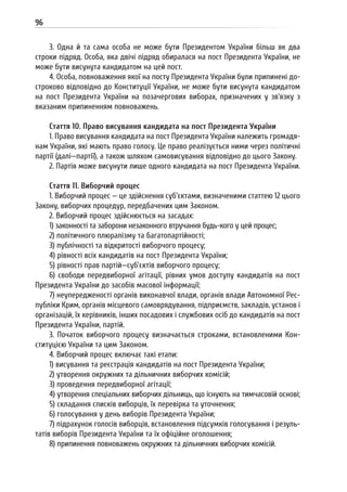 96
3. Одна й та сама особа не може бути Президентом України більш як два
строки підряд. Особа, яка двічі підряд обиралася на пост Президента України, не
може бути висунута кандидатом на цей пост.
4. Особа, повноваження якої на посту Президента України були припинені до-
строково відповідно до Конституції України, не може бути висунута кандидатом
на пост Президента України на позачергових виборах, призначених у зв’язку з
вказаним припиненням повноважень.
Стаття 10. Право висування кандидата на пост Президента України
1. Право висування кандидата на пост Президента України належить громадя-
нам України, які мають право голосу. Це право реалізується ними через політичні
партії (далі—партії), а також шляхом самовисування відповідно до цього Закону.
2. Партія може висунути лише одного кандидата на пост Президента України.
Стаття 11. Виборчий процес
1. Виборчий процес — це здійснення суб’єктами, визначеними статтею 12 цього
Закону, виборчих процедур, передбачених цим Законом.
2. Виборчий процес здійснюється на засадах:
1) законності та заборони незаконного втручання будь-кого у цей процес;
2) політичного плюралізму та багатопартійності;
3) публічності та відкритості виборчого процесу;
4) рівності всіх кандидатів на пост Президента України;
5) рівності прав партій—суб’єктів виборчого процесу;
6) свободи передвиборної агітації, рівних умов доступу кандидатів на пост
Президента України до засобів масової інформації;
7) неупередженості органів виконавчої влади, органів влади Автономної Рес-
публіки Крим, органів місцевого самоврядування, підприємств, закладів, установ і
організацій, їх керівників, інших посадових і службових осіб до кандидатів на пост
Президента України, партій.
3. Початок виборчого процесу визначається строками, встановленими Кон-
ституцією України та цим Законом.
4. Виборчий процес включає такі етапи:
1) висування та реєстрація кандидатів на пост Президента України;
2) утворення окружних та дільничних виборчих комісій;
3) проведення передвиборної агітації;
4) утворення спеціальних виборчих дільниць, що існують на тимчасовій основі;
5) складання списків виборців, їх перевірка та уточнення;
6) голосування у день виборів Президента України;
7) підрахунок голосів виборців, встановлення підсумків голосування і резуль-
татів виборів Президента України та їх офіційне оголошення;
8) припинення повноважень окружних та дільничних виборчих комісій.
 
