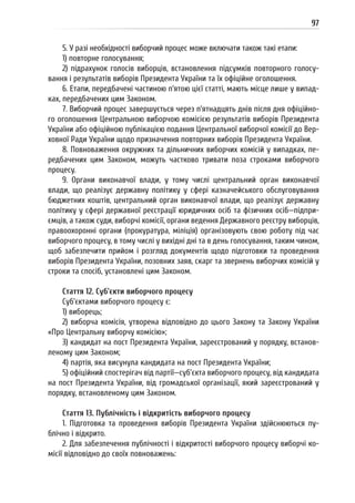 97
5. У разі необхідності виборчий процес може включати також такі етапи:
1) повторне голосування;
2) підрахунок голосів виборців, встановлення підсумків повторного голосу-
вання і результатів виборів Президента України та їх офіційне оголошення.
6. Етапи, передбачені частиною п’ятою цієї статті, мають місце лише у випад-
ках, передбачених цим Законом.
7. Виборчий процес завершується через п’ятнадцять днів після дня офіційно-
го оголошення Центральною виборчою комісією результатів виборів Президента
України або офіційною публікацією подання Центральної виборчої комісії до Вер-
ховної Ради України щодо призначення повторних виборів Президента України.
8. Повноваження окружних та дільничних виборчих комісій у випадках, пе-
редбачених цим Законом, можуть частково тривати поза строками виборчого
процесу.
9. Органи виконавчої влади, у тому числі центральний орган виконавчої
влади, що реалізує державну політику у сфері казначейського обслуговування
бюджетних коштів, центральний орган виконавчої влади, що реалізує державну
політику у сфері державної реєстрації юридичних осіб та фізичних осіб—підпри-
ємців, а також суди, виборчі комісії, органи ведення Державного реєстру виборців,
правоохоронні органи (прокуратура, міліція) організовують свою роботу під час
виборчого процесу, в тому числі у вихідні дні та в день голосування, таким чином,
щоб забезпечити прийом і розгляд документів щодо підготовки та проведення
виборів Президента України, позовних заяв, скарг та звернень виборчих комісій у
строки та спосіб, установлені цим Законом.
Стаття 12. Суб’єкти виборчого процесу
Суб’єктами виборчого процесу є:
1) виборець;
2) виборча комісія, утворена відповідно до цього Закону та Закону України
«Про Центральну виборчу комісію»;
3) кандидат на пост Президента України, зареєстрований у порядку, встанов-
леному цим Законом;
4) партія, яка висунула кандидата на пост Президента України;
5) офіційний спостерігач від партії—суб’єкта виборчого процесу, від кандидата
на пост Президента України, від громадської організації, який зареєстрований у
порядку, встановленому цим Законом.
Стаття 13. Публічність і відкритість виборчого процесу
1. Підготовка та проведення виборів Президента України здійснюються пу-
блічно і відкрито.
2. Для забезпечення публічності і відкритості виборчого процесу виборчі ко-
місії відповідно до своїх повноважень:
 