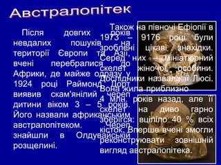 Після довгих років
невдалих пошуків на
території Європи та Азії,
вчені перебралися до
Африки, де майже одразу у
1924 році Раймонд Дорт
виявив скам'янілий череп
дитини віком 3 – 5 років.
Його назвали африканським
австралопітеком. Череп
знайшли в Олдувайській
розщелині..
Також на півночі Ефіопії в
1973 – 9176 році були
зроблені цікаві знахідки.
Серед них – мініатюрний
скелет жіночої особини.
Дослідники назвали її Люсі.
Вона жила приблизно
4 млн. років назад, але її
скелет на диво гарно
зберігся: вціліло 40 % всіх
кісток. Вперше вчені змогли
реконструювати зовнішній
вигляд австралопітека.
 