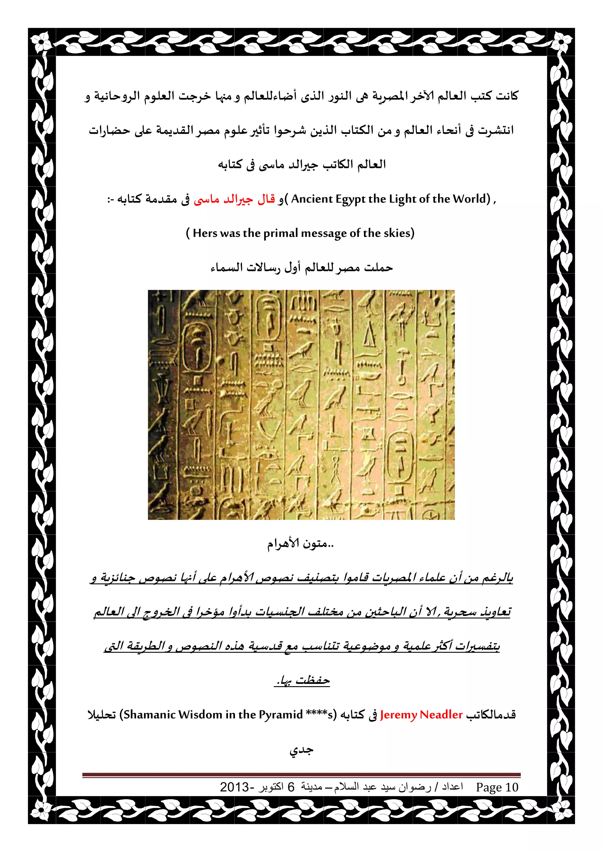 ‫اعداد‬/‫السالم‬ ‫عبد‬ ‫سيد‬ ‫رضوان‬–‫مدينة‬6‫اكتوبر‬-2013 Page 10
‫و‬ ‫الغوخاهيت‬ ‫الٗلىم‬ ‫زغحذ‬ ‫مجها‬‫و‬ ‫أياءللٗالم‬ ‫الظي‬ ‫الىىع‬ ‫هى‬ ‫املهغيت‬‫آلازغ‬ ‫الٗالم‬ ‫لخب‬ ‫ماهذ‬
ً‫الظي‬ ‫النخاب‬ ً‫م‬‫و‬ ‫الٗالم‬ ‫أهداء‬ ‫فى‬ ‫اهدكغث‬‫خًاعاث‬ ‫ٖلى‬ ‫القضيمت‬‫مهغ‬ ‫ٖلىم‬‫جأزحر‬ ‫قغخىا‬
‫ه‬ ‫لخا‬ ‫فى‬ ‫ماسخى‬ ‫ححرالض‬ ‫الهاجب‬ ‫الٗالم‬
( AncientEgyptthe Lightof theWorld) ,‫و‬‫ماسخى‬ ‫ححرالض‬ ‫قاى‬‫ه‬ ‫لخا‬ ‫مقضمت‬ ‫فى‬:-
( Herswastheprimalmessageof the skies)
‫عؾاالث‬ ‫ى‬‫أو‬ ‫للٗالم‬‫مهغ‬ ‫خملذ‬‫الؿماء‬
..‫ألاهغام‬ ‫ن‬‫مخى‬
ً‫م‬ ‫الغغم‬‫و‬ ‫يت‬‫ؼ‬‫حىائ‬ ‫ههىم‬ ‫أنها‬ ‫ٖلى‬ ‫ام‬‫غ‬‫ألاه‬ ‫ههىم‬ ‫خهييف‬ ‫قامىا‬ ‫ياث‬‫غ‬‫امله‬ ‫ٖلماء‬ ‫أن‬
‫يت‬‫غ‬‫سح‬ ‫حٗاويظ‬,‫الٗالم‬ ‫الى‬ ‫الخغوج‬ ‫فى‬ ‫ا‬‫غ‬‫مإز‬ ‫ضأوا‬ ‫الجيؿياث‬ ‫مسخلف‬ ً‫م‬ ‫الباخشحن‬ ‫أن‬ ‫الا‬
‫اث‬‫ر‬‫خفؿح‬‫التى‬ ‫يقت‬‫غ‬ُ‫ال‬‫و‬ ‫الىهىم‬ ‫هظه‬ ‫قضؾيت‬ ٘‫م‬ ‫جدىاؾب‬ ‫مىيىٖيت‬‫و‬ ‫ٖلميت‬‫ألثر‬
‫بها‬ ‫خفٓذ‬.
‫قضمالهاجب‬JeremyNeadler‫ه‬ ‫لخا‬ ‫فى‬(Shamanic Wisdom in thePyramid ****s)‫جدليال‬
‫حضو‬
 
