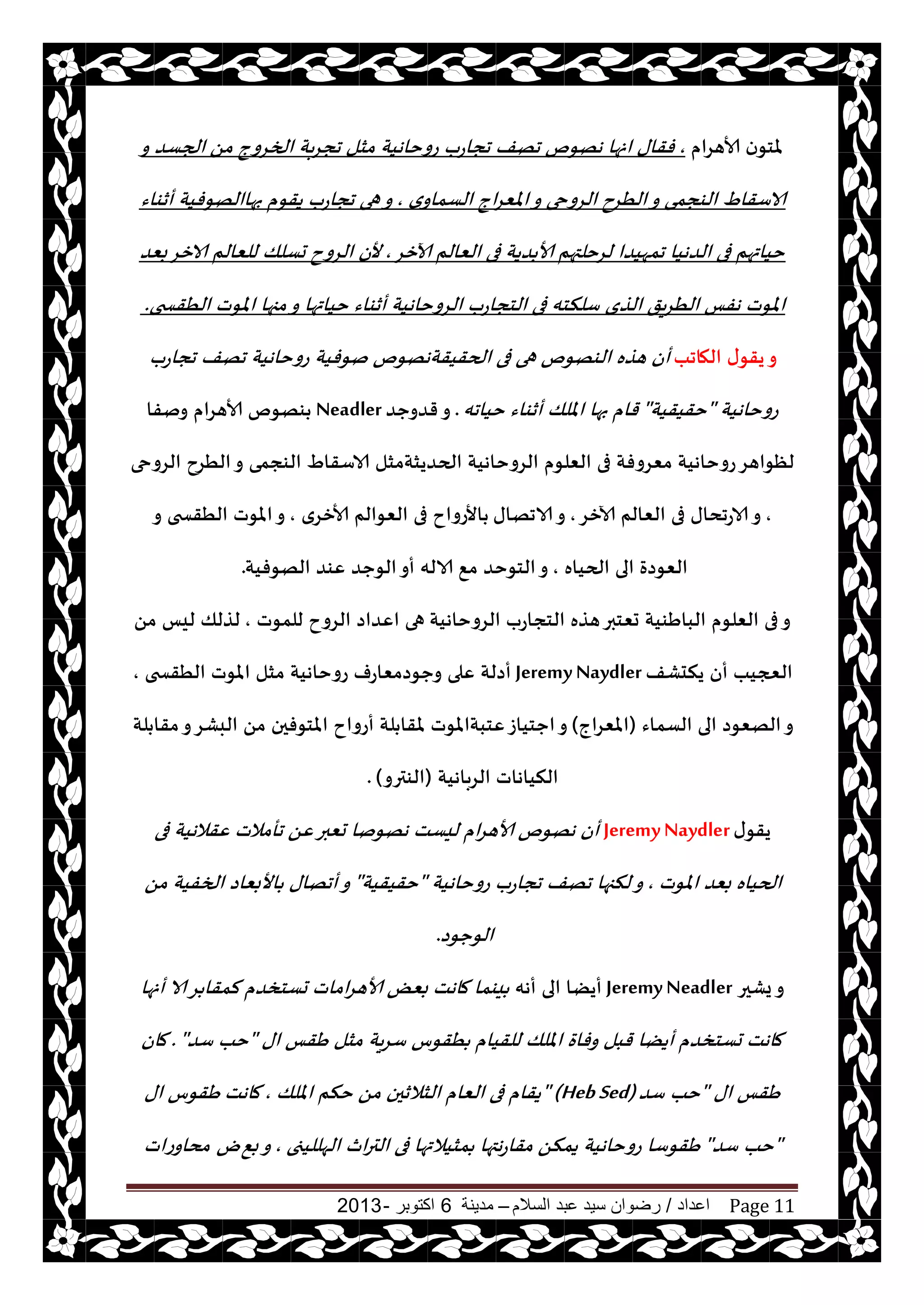 ‫اعداد‬/‫السالم‬ ‫عبد‬ ‫سيد‬ ‫رضوان‬–‫مدينة‬6‫اكتوبر‬-2013 Page 11
‫ألاهغام‬ ‫ن‬‫ملخى‬,ً‫م‬ ‫الخغوج‬ ‫بت‬‫غ‬‫جج‬ ‫مشل‬ ‫عوخاهيت‬ ‫ججاعب‬ ‫جهف‬ ‫ههىم‬ ‫انها‬ ‫فقاى‬‫و‬ ‫الجؿض‬
‫ي‬‫الؿماو‬ ‫اج‬‫غ‬ٗ‫امل‬‫و‬ ‫الغوحى‬ ‫الُغح‬‫و‬ ‫الىجمى‬ ٍ‫الاؾقا‬,‫أزىاء‬ ‫بهاالهىفيت‬ ‫يقىم‬ ‫ججاعب‬ ‫هى‬‫و‬
‫آلازغ‬ ‫الٗالم‬ ‫فى‬ ‫ضيت‬ ‫ألا‬ ‫لغخلتهم‬ ‫جمهيضا‬ ‫الضهيا‬ ‫فى‬ ‫خياتهم‬,‫ألن‬‫بٗض‬‫الازغ‬ ‫للٗالم‬ ‫حؿلو‬ ‫الغوح‬
‫الغوخاهيت‬ ‫الخجاعب‬ ‫فى‬ ‫ؾلنخه‬ ‫الظي‬ ‫يق‬‫غ‬ُ‫ال‬ ‫هفـ‬ ‫املىث‬‫الُقسخى‬ ‫املىث‬ ‫مجها‬‫و‬ ‫خياتها‬ ‫أزىاء‬.
‫الهاجب‬ ‫ى‬‫يقى‬‫و‬‫ججاعب‬ ‫جهف‬ ‫عوخاهيت‬ ‫نىفيت‬ ‫الحقيقتههىم‬ ‫فى‬ ‫هى‬ ‫الىهىم‬ ‫هظه‬ ‫أن‬
‫عوخاهيت‬"‫خقيقيت‬"‫خياجه‬ ‫أزىاء‬ ‫امللو‬ ‫بها‬ ‫قام‬.‫قضوحض‬‫و‬Neadler‫ونفا‬ ‫ألاهغام‬ ‫ىهىم‬
‫الغوحى‬ ‫الُغح‬‫و‬ ‫الىجمى‬ ٍ‫الاؾقا‬ ‫الحضيشتمشل‬ ‫الغوخاهيت‬ ‫الٗلىم‬ ‫فى‬ ‫مٗغوفت‬ ‫عوخاهيت‬‫لٓىاهغ‬
,‫آلازغ‬ ‫الٗالم‬ ‫فى‬ ‫الاعجداى‬‫و‬,‫الاجهاى‬‫و‬‫ألازغي‬ ‫الٗىالم‬ ‫فى‬ ‫األعواح‬,‫و‬ ‫الُقسخى‬ ‫املىث‬‫و‬
‫الحياه‬ ‫الى‬ ‫الٗىصة‬,٘‫م‬ ‫الخىخض‬‫و‬‫الهىفيت‬ ‫ٖىض‬ ‫الىحض‬‫أو‬ ‫الاله‬.
‫الغوخاهيت‬ ‫الخجاعب‬ ‫هظه‬‫حٗخبر‬ ‫الباَىيت‬ ‫الٗلىم‬ ‫فى‬‫و‬‫للمىث‬ ‫الغوح‬ ‫اٖضاص‬ ‫هى‬,ً‫م‬ ‫ليـ‬ ‫لظلو‬
‫يندكف‬ ‫أن‬ ‫العجيب‬JeremyNaydler‫الُقسخى‬ ‫املىث‬ ‫مشل‬ ‫عوخاهيت‬ ‫وحىصمٗاعف‬ ‫ٖلى‬ ‫أصلت‬,
‫الؿماء‬ ‫الى‬ ‫الهٗىص‬‫و‬(‫املٗغاج‬)‫لت‬ ‫مقا‬‫و‬‫البكغ‬ ً‫م‬ ‫املخىفحن‬ ‫أعواح‬ ‫لت‬ ‫ملقا‬ ‫ٖخبتاملىث‬‫احخياػ‬‫و‬
‫الغباهيت‬ ‫النياهاث‬(‫الىترو‬).
‫ى‬‫يقى‬JeremyNaydler‫فى‬ ‫ٖقالهيت‬ ‫جأمالث‬ ًٖ‫حٗبر‬ ‫ههىنا‬ ‫ليؿذ‬ ‫ام‬‫غ‬‫ألاه‬ ‫ههىم‬ ‫أن‬
‫املىث‬ ‫بٗض‬ ‫الحياه‬,‫عوخاهيت‬ ‫ججاعب‬ ‫جهف‬ ‫لنجها‬‫و‬"‫خقيقيت‬"ً‫م‬ ‫الخفيت‬ ‫األبٗاص‬ ‫أجهاى‬‫و‬
‫الىحىص‬.
‫يكحر‬‫و‬JeremyNeadler‫أهه‬ ‫الى‬ ‫أيًا‬‫حؿخسضم‬ ‫اماث‬‫غ‬‫ألاه‬ ٌٗ‫ب‬ ‫ماهذ‬ ‫يىما‬‫أنها‬ ‫الا‬‫غ‬ ‫لمقا‬
‫اى‬ ‫َقـ‬ ‫مشل‬ ‫يت‬‫غ‬‫ؾ‬ ‫ُقىؽ‬ ‫للقيام‬ ‫امللو‬ ‫وفاة‬ ‫قبل‬ ‫أيًا‬ ‫حؿخسضم‬ ‫ماهذ‬"‫خب‬‫ؾض‬."‫مان‬
‫اى‬ ‫َقـ‬"‫ؾض‬ ‫خب‬"(Heb Sed)‫امللو‬ ‫خنم‬ ً‫م‬ ‫الشالزحن‬ ‫الٗام‬ ‫فى‬ ‫يقام‬,‫ماهذ‬‫اى‬ ‫َقىؽ‬
"‫ؾض‬ ‫خب‬"‫الهلليجى‬ ‫ار‬‫ر‬‫الت‬ ‫فى‬ ‫مشيالتها‬ ‫هتها‬‫ع‬‫مقا‬ ً‫يمن‬ ‫عوخاهيت‬ ‫َقىؾا‬,٘‫ب‬‫و‬‫ى‬‫مداوعاث‬
 