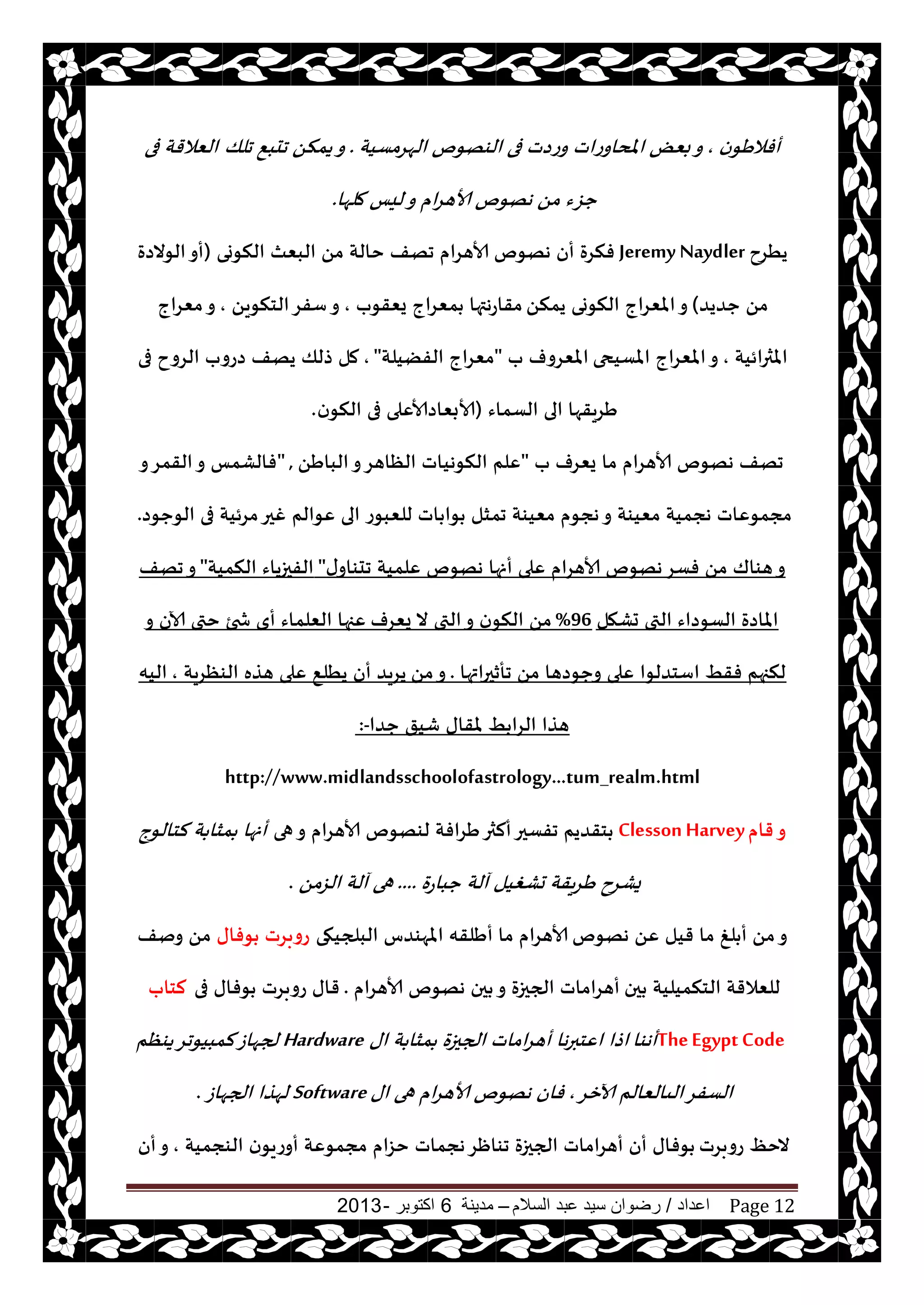 ‫اعداد‬/‫السالم‬ ‫عبد‬ ‫سيد‬ ‫رضوان‬–‫مدينة‬6‫اكتوبر‬-2013 Page 12
‫ن‬‫أفالَى‬,‫الهغمؿيت‬ ‫الىهىم‬ ‫فى‬ ‫وعصث‬ ‫املداوعاث‬ ٌٗ‫ب‬‫و‬.‫جلو‬ ٘‫جدب‬ ً‫يمن‬‫و‬‫فى‬ ‫الٗالقت‬
‫ملها‬ ‫ليـ‬‫و‬ ‫ام‬‫غ‬‫ألاه‬ ‫ههىم‬ ً‫م‬ ‫حؼء‬.
‫يُغح‬Jeremy Naydler‫ههىم‬ ‫أن‬ ‫فنغة‬‫النىوى‬ ‫البٗث‬ ً‫م‬ ‫خالت‬ ‫جهف‬ ‫ألاهغام‬(‫الىالصة‬‫أو‬
‫حضيض‬ ً‫م‬)ً‫يمن‬ ‫النىوى‬ ‫املٗغاج‬‫و‬‫يٗقىب‬ ‫مٗغاج‬ ‫مقاعهتها‬,ً‫الخنىي‬‫ؾفغ‬‫و‬,‫مٗغاج‬‫و‬
‫املثرائيت‬,‫املؿيحى‬ ‫املٗغاج‬‫و‬‫ب‬ ‫املٗغوف‬"‫الفًيلت‬ ‫مٗغاج‬",‫فى‬ ‫الغوح‬ ‫صعوب‬ ‫يهف‬ ‫طلو‬ ‫مل‬
‫الؿماء‬ ‫الى‬ ‫َغيقها‬(‫ن‬‫النى‬ ‫فى‬ ‫ألابٗاصألاٖلى‬.
‫ب‬ ‫يٗغف‬ ‫ما‬ ‫ألاهغام‬ ‫ههىم‬ ‫جهف‬"ًَ‫البا‬‫و‬‫الٓاهغ‬ ‫النىهياث‬ ‫ٖلم‬" ,‫و‬‫القمغ‬‫و‬ ‫فالكمـ‬
‫ٖىالم‬ ‫الى‬ ‫للٗبىع‬ ‫اث‬ ‫ىا‬ ‫جمشل‬ ‫مٗيىت‬ ‫هجىم‬‫و‬ ‫مٗيىت‬ ‫هجميت‬ ‫مجمىٖاث‬‫الىحىص‬ ‫فى‬ ‫مغئيت‬‫غحر‬.
‫ى‬‫جدىاو‬ ‫ٖلميت‬ ‫ههىم‬ ‫أنها‬ ‫ٖلى‬ ‫ألاهغام‬ ‫ههىم‬‫فؿغ‬ ً‫م‬ ‫هىاك‬‫و‬"‫النميت‬ ‫الفحزياء‬"‫جهف‬‫و‬
‫حكهل‬ ‫التى‬ ‫الؿىصاء‬ ‫املاصة‬96%‫يٗغف‬ ‫ال‬ ‫التى‬‫و‬ ‫ن‬‫النى‬ ً‫م‬‫و‬ ‫آلان‬ ‫ختى‬ ‫شخئ‬ ‫أي‬ ‫الٗلماء‬ ‫ٖجها‬
‫جأزحراتها‬ ً‫م‬ ‫وحىصها‬ ‫ٖلى‬ ‫اؾخضلىا‬ ِ‫فق‬ ‫لنجهم‬.ً‫م‬‫و‬‫الىٓغيت‬ ‫هظه‬ ‫ٖلى‬ ٘‫يُل‬ ‫أن‬ ‫يغيض‬,‫اليه‬
‫حضا‬ ‫قيق‬ ‫ملقاى‬ ِ ‫الغا‬ ‫هظا‬:-
http://www.midlandsschoolofastrology...tum_realm.html
‫قام‬‫و‬Clesson Harvey‫هى‬‫و‬ ‫ألاهغام‬ ‫لىهىم‬ ‫َغافت‬‫ألثر‬‫جفؿحر‬ ‫خقضيم‬‫لخالىج‬ ‫ت‬ ‫مشا‬ ‫أنها‬
‫حباعة‬ ‫آلت‬ ‫حكغيل‬ ‫يقت‬‫غ‬َ ‫يكغح‬....ً‫الؼم‬ ‫آلت‬ ‫هى‬.
‫ههىم‬ ًٖ ‫قيل‬ ‫ما‬ ‫لغ‬ ‫أ‬ ً‫م‬‫و‬‫البلجيهى‬ ‫املهىضؽ‬ ‫أَلقه‬ ‫ما‬ ‫ألاهغام‬‫ىفاى‬ ‫عوبغث‬‫ونف‬ ً‫م‬
‫حن‬ ‫الخنميليت‬ ‫للٗالقت‬‫ألاهغام‬ ‫ههىم‬ ‫حن‬ ‫و‬ ‫الجحزة‬ ‫أهغاماث‬.‫فى‬ ‫ىفاى‬ ‫عوبغث‬ ‫قاى‬‫لخاب‬
TheEgyptCode‫أهىا‬‫اى‬ ‫ت‬ ‫مشا‬ ‫الجحزة‬ ‫اماث‬‫غ‬‫أه‬ ‫ها‬‫ر‬‫اٖخب‬ ‫اطا‬Hardware‫يىٓم‬‫لمبيىجغ‬‫لجهاػ‬
‫آلازغ‬ ‫الىالٗالم‬‫الؿفغ‬,‫اى‬ ‫هى‬ ‫ام‬‫غ‬‫ألاه‬ ‫ههىم‬ ‫فان‬Software‫الجهاػ‬ ‫لهظا‬.
‫عوبغث‬ ٔ‫الخ‬‫الىجميت‬ ‫ن‬‫أوعيى‬ ‫مجمىٖت‬ ‫خؼام‬ ‫هجماث‬‫جىاْغ‬ ‫الجحزة‬ ‫أهغاماث‬ ‫أن‬ ‫ىفاى‬,‫أن‬‫و‬
 