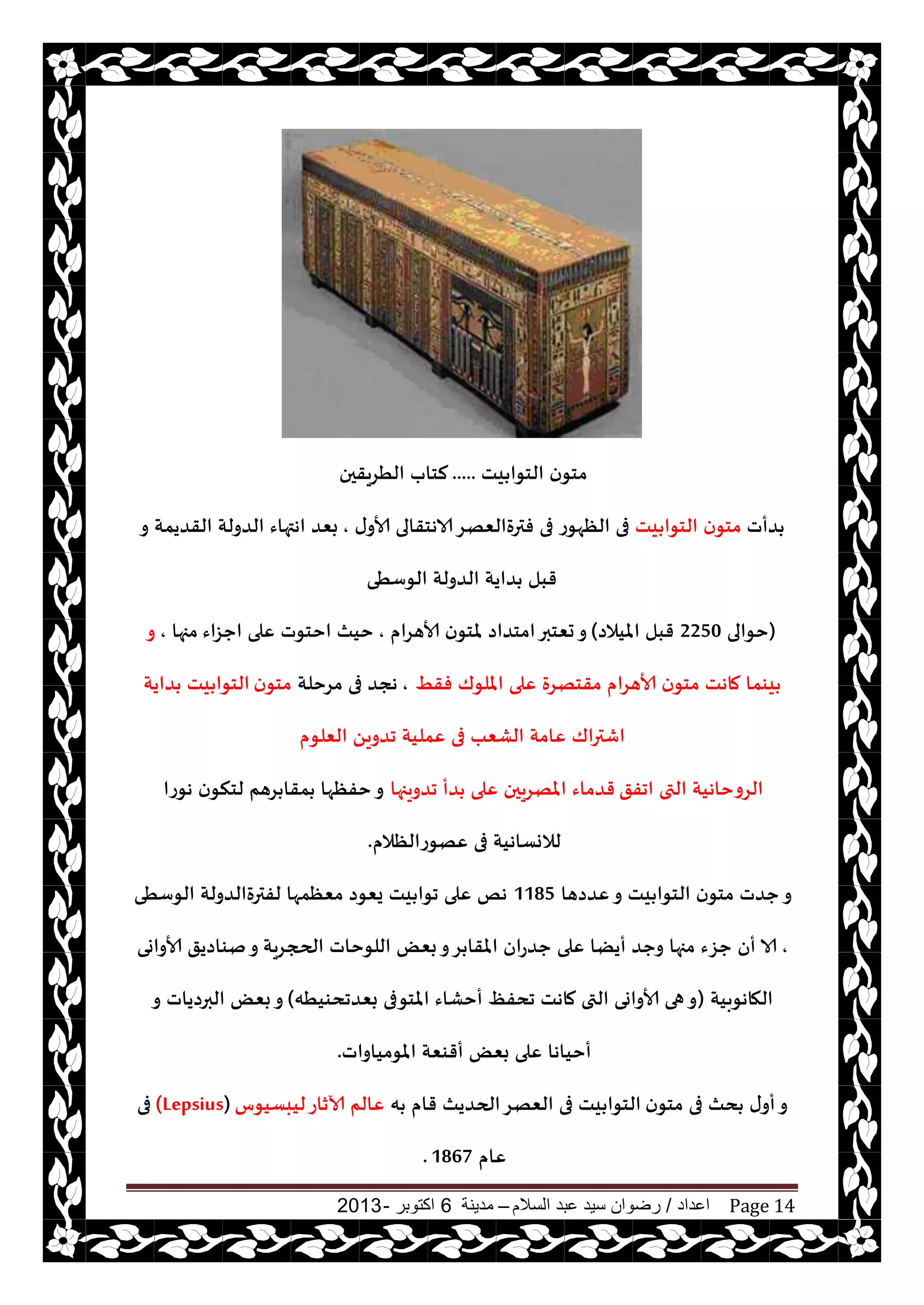 ‫اعداد‬/‫السالم‬ ‫عبد‬ ‫سيد‬ ‫رضوان‬–‫مدينة‬6‫اكتوبر‬-2013 Page 14
‫يذ‬ ‫الخىا‬ ‫ن‬‫مخى‬.....‫الُغيقحن‬ ‫لخاب‬
‫ضأث‬‫يذ‬ ‫الخىا‬ ‫ن‬‫مخى‬‫ى‬‫ألاو‬ ‫الاهخقالى‬‫فترةالٗهغ‬ ‫فى‬ ‫الٓهىع‬ ‫فى‬,‫و‬ ‫القضيمت‬ ‫الضولت‬ ‫اهتهاء‬ ‫بٗض‬
‫الىؾُى‬ ‫الضولت‬ ‫ضايت‬ ‫قبل‬
(‫خىالى‬2250‫امليالص‬ ‫قبل‬)‫ألاهغام‬ ‫ن‬‫ملخى‬ ‫امخضاص‬‫حٗخبر‬‫و‬,‫احؼاء‬ ‫ٖلى‬ ‫اخخىث‬ ‫خيث‬‫مجها‬,‫و‬
ِ‫فق‬ ‫امللىك‬ ‫ٖلى‬ ‫مقخهغة‬ ‫ألاهغام‬ ‫ن‬‫مخى‬ ‫ماهذ‬ ‫يىما‬,‫مغخلت‬ ‫فى‬ ‫هجض‬‫ن‬‫مخى‬‫ضايت‬ ‫يذ‬ ‫الخىا‬
‫الٗلى‬ ً‫جضوي‬ ‫ٖمليت‬ ‫فى‬ ‫الكٗب‬ ‫ٖامت‬ ‫اقتراك‬‫م‬
‫اجفق‬ ‫التى‬ ‫الغوخاهيت‬‫جضويجها‬ ‫ضأ‬ ‫ٖلى‬ ‫املهغيحن‬ ‫قضماء‬‫هىعا‬ ‫ن‬‫لخنى‬ ‫غهم‬ ‫مقا‬ ‫خفٓها‬‫و‬
‫ٖهىعالٓالم‬ ‫فى‬ ‫لالوؿاهيت‬.
‫ٖضصها‬‫و‬ ‫يذ‬ ‫الخىا‬ ‫ن‬‫مخى‬ ‫حضث‬‫و‬1185‫الىؾُى‬ ‫لفترةالضولت‬ ‫مٗٓمها‬ ‫يٗىص‬ ‫يذ‬ ‫جىا‬ ‫ٖلى‬ ‫هو‬
,‫الحجغيت‬ ‫اللىخاث‬ ٌٗ‫ب‬‫و‬‫غ‬ ‫املقا‬ ‫حضعان‬ ‫ٖلى‬ ‫أيًا‬ ‫وحض‬ ‫مجها‬ ‫حؼء‬ ‫أن‬ ‫الا‬‫ألاواوى‬ ‫نىاصيق‬‫و‬
‫الهاهىبيت‬(‫بٗضجدىيُه‬ ‫املخىفى‬ ‫أخكاء‬ ٔ‫جدف‬ ‫ماهذ‬ ‫التى‬ ‫ألاواوى‬ ‫هى‬‫و‬)‫و‬ ‫البرصياث‬ ٌٗ‫ب‬‫و‬
‫املىمياواث‬ ‫أقىٗت‬ ٌٗ‫ب‬ ‫ٖلى‬ ‫أخياها‬.
‫ن‬‫مخى‬ ‫فى‬ ‫دث‬ ‫ى‬‫أو‬‫و‬‫ه‬ ‫قام‬ ‫الحضيث‬‫الٗهغ‬ ‫فى‬ ‫يذ‬ ‫الخىا‬‫ليبؿيىؽ‬‫آلازاع‬ ‫ٖالم‬(Lepsius)‫فى‬
‫ٖام‬1867.
 