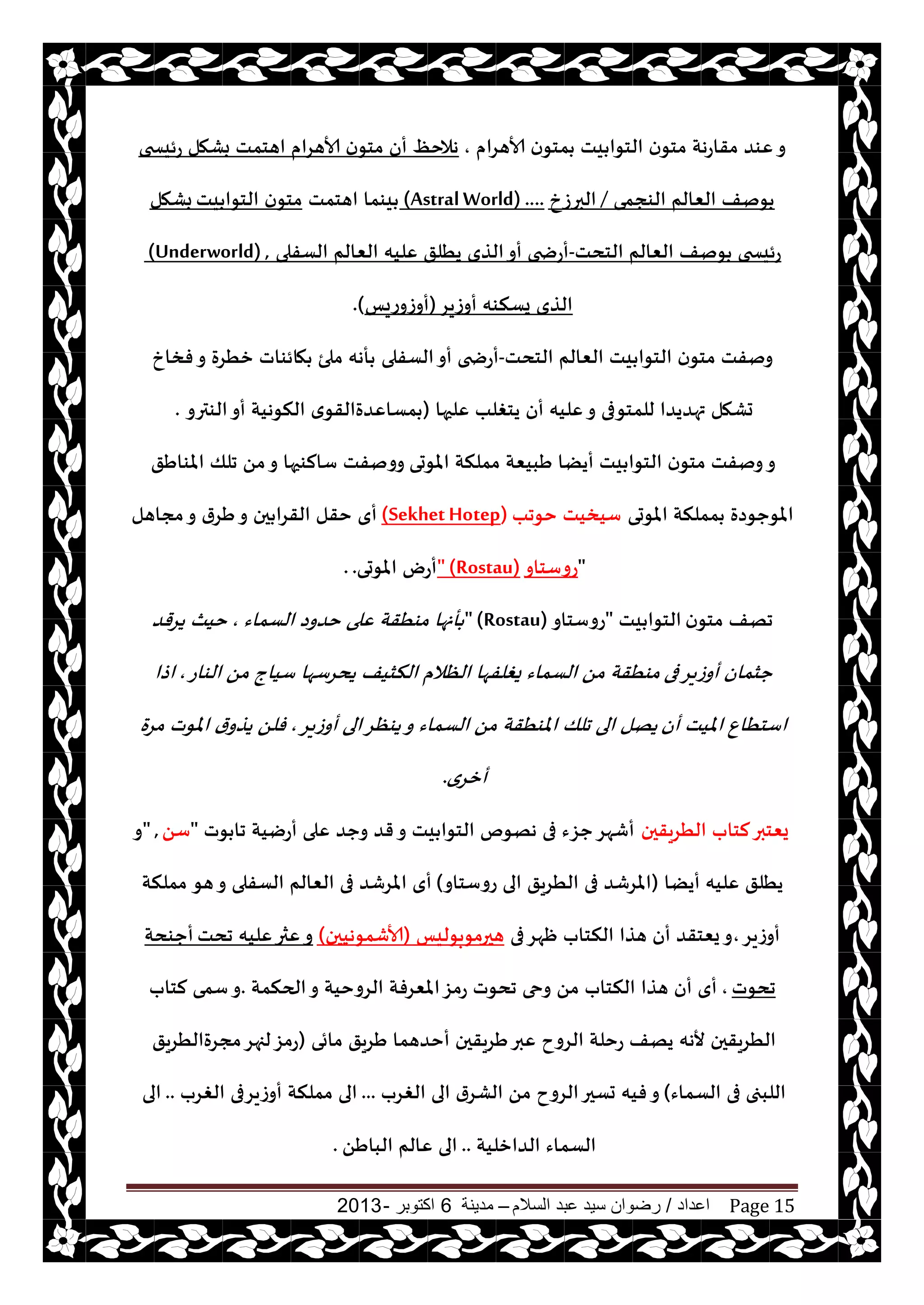 ‫اعداد‬/‫السالم‬ ‫عبد‬ ‫سيد‬ ‫رضوان‬–‫مدينة‬6‫اكتوبر‬-2013 Page 15
‫ألاهغام‬ ‫ن‬‫مخى‬ ‫يذ‬ ‫الخىا‬ ‫ن‬‫مخى‬ ‫مقاعهت‬ ‫ٖىض‬‫و‬,‫بكهل‬ ‫اهخمذ‬ ‫ألاهغام‬ ‫ن‬‫مخى‬ ‫أن‬ ٔ‫هالخ‬‫عئيسخى‬
‫الىجمى‬ ‫الٗالم‬ ‫ىنف‬/‫البرػر‬(AstralWorld) ....‫اهخمذ‬ ‫يىما‬‫يذ‬ ‫الخىا‬ ‫ن‬‫مخى‬‫بكهل‬
‫الخدذ‬ ‫الٗالم‬ ‫ىنف‬ ‫عئيسخى‬-‫الؿفلى‬ ‫الٗالم‬ ‫ٖليه‬ ‫يُلق‬ ‫الظي‬‫أو‬ ‫أعضخى‬(Underworld) ,
‫أوػيغ‬ ‫يؿنىه‬ ‫الظي‬(‫أوػوعيـ‬).
‫الخدذ‬ ‫الٗالم‬ ‫يذ‬ ‫الخىا‬ ‫ن‬‫مخى‬ ‫ونفذ‬-‫الؿفلى‬‫أو‬ ‫أعضخى‬‫فسار‬‫و‬ ‫زُغة‬ ‫هائىاث‬ ‫ملئ‬ ‫أهه‬
‫ٖلحها‬ ‫يخغلب‬ ‫أن‬ ‫ٖليه‬‫و‬ ‫للمخىفى‬ ‫تهضيضا‬ ‫حكهل‬(‫الىترو‬‫أو‬ ‫النىهيت‬ ‫ي‬‫مؿاٖضةالقى‬.
‫املىحى‬ ‫مملنت‬ ‫َبيٗت‬ ‫أيًا‬ ‫يذ‬ ‫الخىا‬ ‫ن‬‫مخى‬ ‫ونفذ‬‫و‬‫املىاَق‬ ‫جلو‬ ً‫م‬‫و‬ ‫ؾالىحها‬ ‫وونفذ‬
‫املىحى‬ ‫مملنت‬ ‫املىحىصة‬‫خىجب‬ ‫ؾيسيذ‬(Sekhet Hotep)‫مجاهل‬‫و‬ ‫َغر‬‫و‬ ‫حن‬ ‫القغا‬ ‫خقل‬ ‫أي‬
"‫عوؾخاو‬" (Rostau)‫املىحى‬ ‫أعى‬..
‫ن‬‫مخى‬ ‫جهف‬‫يذ‬ ‫الخىا‬"‫عوؾخاو‬" (Rostau)‫الؿماء‬ ‫خضوص‬ ‫ٖلى‬ ‫مىُقت‬ ‫أنها‬,‫يغقض‬ ‫خيث‬
‫فى‬‫أوػيغ‬ ‫حشمان‬‫الىاع‬ ً‫م‬ ‫ؾياج‬ ‫يدغؾها‬ ‫النشيف‬ ‫الٓالم‬ ‫يغلفها‬ ‫الؿماء‬ ً‫م‬ ‫مىُقت‬,‫اطا‬
‫أن‬ ‫امليذ‬ ٕ‫اؾخُا‬‫أوػيغ‬ ‫الى‬‫يىٓغ‬‫و‬ ‫الؿماء‬ ً‫م‬ ‫املىُقت‬ ‫جلو‬ ‫الى‬ ‫يهل‬,‫مغة‬ ‫املىث‬ ‫ر‬‫يظو‬ ً‫فل‬
‫أزغي‬.
‫الُغيقحن‬ ‫لخاب‬‫يٗخبر‬‫ىث‬ ‫جا‬ ‫أعييت‬ ‫ٖلى‬ ‫وحض‬ ‫قض‬‫و‬ ‫يذ‬ ‫الخىا‬ ‫ههىم‬ ‫فى‬ ‫حؼء‬‫أقهغ‬"ً‫ؾ‬" ,‫و‬
‫أيًا‬ ‫ٖليه‬ ‫يُلق‬(‫عوؾخاو‬ ‫الى‬ ‫الُغيق‬ ‫فى‬ ‫املغقض‬)‫هى‬‫و‬ ‫الؿفلى‬ ‫الٗالم‬ ‫فى‬ ‫املغقض‬ ‫أي‬‫مملنت‬
‫أوػيغ‬,‫فى‬‫ْهغ‬ ‫النخاب‬ ‫هظا‬ ‫أن‬ ‫يٗخقض‬‫و‬‫هحرمىبىليـ‬(‫ألاقمىهيحن‬)‫جدذ‬ ‫ٖليه‬‫ٖثر‬‫و‬‫أحىدت‬
‫جدىث‬,‫الحنمت‬‫و‬ ‫الغوخيت‬ ‫املٗغفت‬‫عمؼ‬ ‫جدىث‬ ‫وحى‬ ً‫م‬ ‫النخاب‬ ‫هظا‬ ‫أن‬ ‫أي‬.‫ؾمى‬‫و‬‫لخاب‬
‫مائى‬ ‫َغيق‬ ‫أخضهما‬ ‫َغيقحن‬‫ٖبر‬ ‫الغوح‬ ‫عخلت‬ ‫يهف‬ ‫ألهه‬ ‫الُغيقحن‬(‫مجغةالُغيق‬‫لجهغ‬‫عمؼ‬
‫الؿماء‬ ‫فى‬ ‫اللبجى‬)‫الغغب‬ ‫الى‬ ‫الكغر‬ ً‫م‬ ‫الغوح‬‫حؿحر‬ ‫فيه‬‫و‬...‫الغغب‬ ‫أوػيغفى‬ ‫مملنت‬ ‫الى‬..‫الى‬
‫الضازليت‬ ‫الؿماء‬..ًَ‫البا‬ ‫ٖالم‬ ‫الى‬.
 