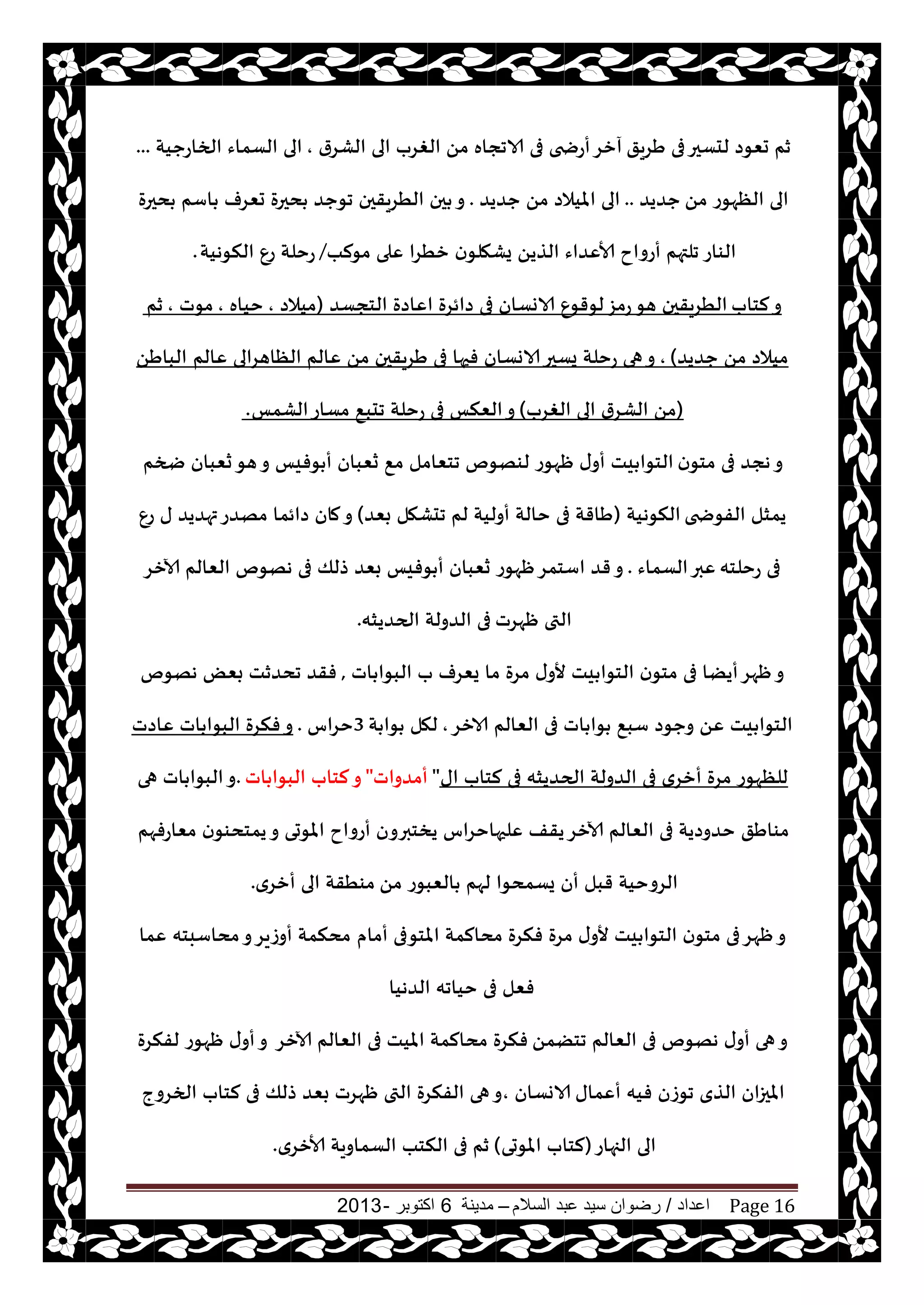 ‫اعداد‬/‫السالم‬ ‫عبد‬ ‫سيد‬ ‫رضوان‬–‫مدينة‬6‫اكتوبر‬-2013 Page 16
‫َغيق‬ ‫فى‬‫لدؿحر‬ ‫حٗىص‬ ‫زم‬‫الكغر‬ ‫الى‬ ‫الغغب‬ ً‫م‬ ‫الاججاه‬ ‫فى‬ ‫أعضخى‬‫آزغ‬,‫الخاعحيت‬ ‫الؿماء‬ ‫الى‬...
ً‫م‬ ‫الٓهىع‬ ‫الى‬‫حضيض‬..‫حضيض‬ ً‫م‬ ‫امليالص‬ ‫الى‬.‫دحرة‬ ‫اؾم‬ ‫حٗغف‬ ‫دحرة‬ ‫جىحض‬ ‫الُغيقحن‬ ‫حن‬ ‫و‬
‫الىاع‬‫مىلب‬ ‫ٖلى‬ ‫زُغا‬ ‫ن‬‫يكهلى‬ ً‫الظي‬ ‫ألاٖضاء‬ ‫أعواح‬ ‫جلتهم‬/‫النىهيت‬ ٕ‫ع‬ ‫عخلت‬.
‫لخاب‬‫و‬‫الخجؿض‬ ‫اٖاصة‬ ‫صائغة‬ ‫فى‬ ‫الاوؿان‬ ٕ‫لىقى‬‫عمؼ‬‫هى‬ ‫الُغيقحن‬(‫ميالص‬,‫خياه‬,‫مىث‬,‫زم‬
‫حضيض‬ ً‫م‬ ‫ميالص‬),‫ٖالم‬ ‫الٓاهغالى‬ ‫ٖالم‬ ً‫م‬ ‫َغيقحن‬ ‫فى‬ ‫فحها‬ ‫الاوؿان‬‫يؿحر‬ ‫عخلت‬ ‫هى‬‫و‬ًَ‫البا‬
(‫الغغب‬ ‫الى‬ ‫الكغر‬ ً‫م‬)‫الكمـ‬‫مؿاع‬ ٘‫جدب‬ ‫عخلت‬ ‫فى‬ ‫الٗنـ‬‫و‬.
‫ن‬‫مخى‬ ‫فى‬ ‫هجض‬‫و‬‫ضخم‬ ‫سٗبان‬‫هى‬‫و‬ ‫ىفيـ‬ ‫أ‬ ‫سٗبان‬ ٘‫م‬ ‫جخٗامل‬ ‫لىهىم‬ ‫ْهىع‬ ‫ى‬‫أو‬ ‫يذ‬ ‫الخىا‬
‫الفىضخى‬ ‫يمشل‬‫النىهيت‬(‫بٗض‬ ‫جدكهل‬ ‫لم‬ ‫أوليت‬ ‫خالت‬ ‫فى‬ ‫َاقت‬)ٕ‫ع‬ ‫ى‬ ‫تهضيض‬‫مهضع‬ ‫صائما‬ ‫مان‬‫و‬
‫عخلخه‬ ‫فى‬‫الؿماء‬‫ٖبر‬.‫آلازغ‬ ‫الٗالم‬ ‫ههىم‬ ‫فى‬ ‫طلو‬ ‫بٗض‬ ‫ىفيـ‬ ‫أ‬ ‫سٗبان‬ ‫ْهىع‬‫اؾخمغ‬ ‫قض‬‫و‬
‫ْهغث‬ ‫التى‬‫الحضيشه‬ ‫الضولت‬ ‫فى‬.
‫اث‬ ‫البىا‬ ‫ب‬ ‫يٗغف‬ ‫ما‬ ‫مغة‬ ‫ى‬‫ألو‬ ‫يذ‬ ‫الخىا‬ ‫ن‬‫مخى‬ ‫فى‬ ‫أيًا‬‫ْهغ‬‫و‬,‫ههىم‬ ٌٗ‫ب‬ ‫جدضزذ‬ ‫فقض‬
‫الازغ‬ ‫الٗالم‬ ‫فى‬ ‫اث‬ ‫ىا‬ ٘‫ؾب‬ ‫وحىص‬ ًٖ ‫يذ‬ ‫الخىا‬,‫ت‬ ‫ىا‬ ‫لهل‬3‫خغاؽ‬.‫ٖاصث‬ ‫اث‬ ‫البىا‬ ‫فنغة‬‫و‬
‫اى‬ ‫لخاب‬ ‫فى‬ ‫الحضيشه‬ ‫الضولت‬ ‫فى‬ ‫أزغي‬ ‫مغة‬ ‫للٓهىع‬"‫أمضواث‬"‫اث‬ ‫البىا‬ ‫لخاب‬‫و‬.‫هى‬ ‫اث‬ ‫البىا‬‫و‬
‫مٗاعفهم‬ ‫ن‬‫يمخدىى‬‫و‬ ‫املىحى‬ ‫أعواح‬ ‫يسخبرون‬ ‫ٖلحهاخغاؽ‬ ‫يقف‬‫آلازغ‬ ‫الٗالم‬ ‫فى‬ ‫خضوصيت‬ ‫مىاَق‬
ً‫م‬ ‫الٗبىع‬ ‫لهم‬ ‫يؿمدىا‬ ‫أن‬ ‫قبل‬ ‫الغوخيت‬‫أزغي‬ ‫الى‬ ‫مىُقت‬.
‫أمام‬ ‫املخىفى‬ ‫مدالمت‬ ‫فنغة‬ ‫مغة‬ ‫ى‬‫ألو‬ ‫يذ‬ ‫الخىا‬ ‫ن‬‫مخى‬ ‫فى‬‫ْهغ‬‫و‬‫ٖما‬ ‫مداؾبخه‬‫و‬‫أوػيغ‬ ‫مدنمت‬
‫الضهيا‬ ‫خياجه‬ ‫فى‬ ‫فٗل‬
ً‫جخًم‬ ‫الٗالم‬ ‫فى‬ ‫ههىم‬ ‫ى‬‫أو‬ ‫هى‬‫و‬‫آلازغ‬ ‫الٗالم‬ ‫فى‬ ‫امليذ‬ ‫مدالمت‬ ‫فنغة‬‫لفنغة‬ ‫ْهىع‬ ‫ى‬‫أو‬‫و‬
‫أٖماى‬ ‫فيه‬ ‫جىػن‬ ‫الظي‬ ‫املحزان‬‫الاوؿان‬,‫الخغوج‬ ‫لخاب‬ ‫فى‬ ‫طلو‬ ‫بٗض‬ ‫ْهغث‬ ‫التى‬ ‫الفنغة‬ ‫هى‬‫و‬
‫الجهاع‬ ‫الى‬(‫املىحى‬ ‫لخاب‬)‫ألازغي‬ ‫الؿماويت‬ ‫النخب‬ ‫فى‬ ‫زم‬.
 