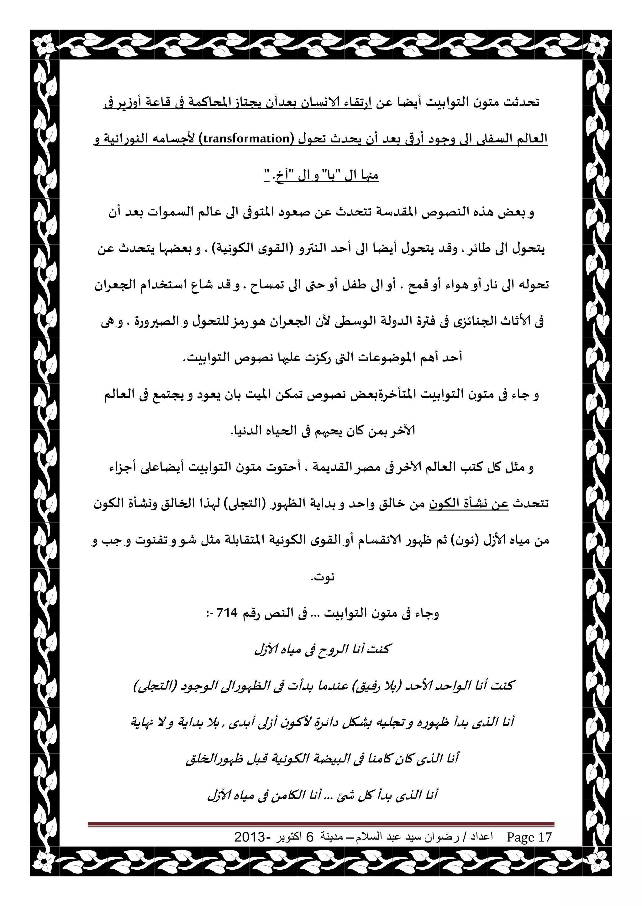 ‫اعداد‬/‫السالم‬ ‫عبد‬ ‫سيد‬ ‫رضوان‬–‫مدينة‬6‫اكتوبر‬-2013 Page 17
ًٖ ‫أيًا‬ ‫يذ‬ ‫الخىا‬ ‫ن‬‫مخى‬ ‫جدضزذ‬‫فى‬‫أوػيغ‬ ‫قاٖت‬ ‫فى‬ ‫املدالمت‬‫يجخاػ‬ ‫بٗضأن‬ ‫الاوؿان‬ ‫اعجقاء‬
‫ى‬‫جدى‬ ‫يدضر‬ ‫أن‬ ‫بٗض‬ ‫أعرى‬ ‫وحىص‬ ‫الى‬ ‫الؿفلى‬ ‫الٗالم‬(transformation)‫و‬ ‫الىىعاهيت‬ ‫ألحؿامه‬
‫اى‬ ‫مجها‬"‫ا‬"‫اى‬‫و‬"‫آر‬" .
‫هظه‬ ٌٗ‫ب‬‫و‬‫أن‬ ‫بٗض‬ ‫الؿمىاث‬ ‫ٖالم‬ ‫الى‬ ‫املخىفى‬ ‫نٗىص‬ ًٖ ‫جخدضر‬ ‫املقضؾت‬ ‫الىهىم‬
‫َائغ‬ ‫الى‬ ‫ى‬‫يخدى‬,‫الىترو‬ ‫أخض‬ ‫الى‬ ‫أيًا‬ ‫ى‬‫يخدى‬ ‫وقض‬(‫النىهيت‬ ‫ي‬‫القى‬),ًٖ ‫يخدضر‬ ‫بًٗها‬‫و‬
‫أو‬‫هاع‬ ‫الى‬ ‫جدىله‬‫قمذ‬‫أو‬ ‫هىاء‬,‫جمؿاح‬ ‫الى‬ ‫ختى‬‫أو‬ ‫َفل‬ ‫الى‬‫أو‬.‫الجٗغان‬ ‫اؾخسضام‬ ٕ‫قا‬ ‫قض‬‫و‬
‫ألازار‬ ‫فى‬‫الهحروعة‬‫و‬ ‫ى‬‫للخدى‬‫عمؼ‬‫هى‬ ‫الجٗغان‬ ‫ألن‬ ‫الىؾُى‬ ‫الضولت‬ ‫فترة‬ ‫فى‬ ‫الجىائؼي‬,‫هى‬‫و‬
‫أخض‬‫يذ‬ ‫الخىا‬ ‫ههىم‬ ‫ٖلحها‬ ‫علؼث‬ ‫التى‬ ‫املىيىٖاث‬ ‫أهم‬.
‫الٗالم‬ ‫فى‬ ٘‫يجخم‬‫و‬ ‫يٗىص‬ ‫ان‬ ‫امليذ‬ ً‫جمن‬ ‫ههىم‬ ٌٗ‫املخأزغةب‬ ‫يذ‬ ‫الخىا‬ ‫ن‬‫مخى‬ ‫فى‬ ‫حاء‬‫و‬
‫الحياه‬ ‫فى‬ ‫يدبهم‬ ‫مان‬ ً‫م‬ ‫آلازغ‬‫الضهيا‬.
‫القضيمت‬‫مهغ‬ ‫فى‬‫آلازغ‬ ‫الٗالم‬ ‫لخب‬ ‫مل‬ ‫مشل‬‫و‬,‫أحؼاء‬ ‫أيًاٖلى‬ ‫يذ‬ ‫الخىا‬ ‫ن‬‫مخى‬ ‫أخخىث‬
‫جخدضر‬‫ن‬‫النى‬ ‫وكأة‬ ًٖ‫الٓهىع‬ ‫ضايت‬ ‫و‬ ‫واخض‬ ‫زالق‬ ً‫م‬(‫الخجلى‬)‫الخالق‬ ‫لهظا‬‫ن‬‫النى‬ ‫ووكأة‬
‫ألاػى‬ ‫مياه‬ ً‫م‬(‫ن‬‫هى‬)‫مشل‬ ‫لت‬ ‫املخقا‬ ‫النىهيت‬ ‫ي‬‫القى‬‫أو‬ ‫الاهقؿام‬ ‫ْهىع‬ ‫زم‬‫و‬ ‫حب‬‫و‬ ‫جفىىث‬‫و‬‫قى‬
‫هىث‬.
‫يذ‬ ‫الخىا‬ ‫ن‬‫مخى‬ ‫فى‬ ‫وحاء‬...‫عقم‬ ‫الىو‬ ‫فى‬714:-
‫لىذ‬‫ألاػى‬ ‫مياه‬ ‫فى‬ ‫الغوح‬ ‫أها‬
‫ألاخض‬ ‫الىاخض‬ ‫أها‬ ‫لىذ‬(‫عفيق‬ ‫ال‬)‫الىحىص‬ ‫الٓهىعالى‬ ‫فى‬ ‫ضأث‬ ‫ٖىضما‬(‫الخجلى‬)
‫ضي‬ ‫أ‬ ‫أػلى‬ ‫ن‬‫أللى‬ ‫صائغة‬ ‫بكهل‬ ‫ججليه‬‫و‬ ‫ْهىعه‬ ‫ضأ‬ ‫الظي‬ ‫أها‬,‫نهايت‬ ‫ال‬‫و‬ ‫ضايت‬ ‫ال‬
‫ْهىعالخلق‬ ‫قبل‬ ‫النىهيت‬ ‫البيًت‬ ‫فى‬ ‫مامىا‬ ‫مان‬ ‫الظي‬ ‫أها‬
‫شخئ‬ ‫مل‬ ‫ضأ‬ ‫الظي‬ ‫أها‬...‫ألاػى‬ ‫مياه‬ ‫فى‬ ً‫الهام‬ ‫أها‬
 