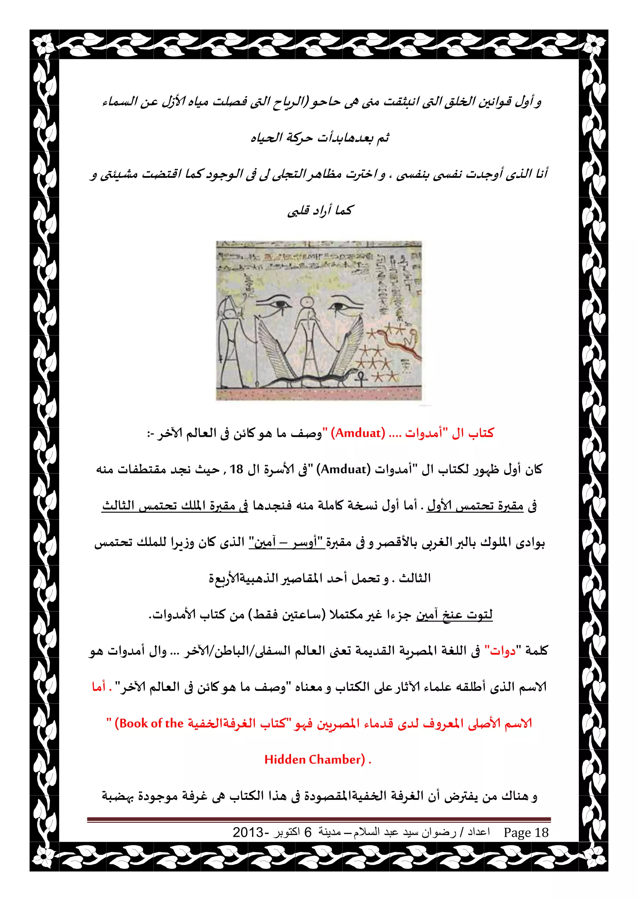 ‫اعداد‬/‫السالم‬ ‫عبد‬ ‫سيد‬ ‫رضوان‬–‫مدينة‬6‫اكتوبر‬-2013 Page 18
‫الخلق‬ ‫قىاهحن‬ ‫ى‬‫أو‬‫و‬‫خاخى‬ ‫هى‬ ‫مجى‬ ‫اهبشقذ‬ ‫التى‬(‫الؿماء‬ ًٖ ‫ألاػى‬ ‫مياه‬ ‫فهلذ‬ ‫التى‬ ‫ياح‬‫غ‬‫ال‬
‫الحياه‬ ‫خغلت‬ ‫ضأث‬ ‫بٗضها‬ ‫زم‬
‫ىفسخى‬ ‫هفسخى‬ ‫أوحضث‬ ‫الظي‬ ‫أها‬,‫فى‬ ‫لى‬ ‫الخجلى‬‫مٓاهغ‬ ‫ازترث‬‫و‬‫و‬ ‫مكيئتى‬ ‫اقخًذ‬ ‫لما‬ ‫الىحىص‬
‫قلبى‬ ‫اص‬‫ع‬‫أ‬ ‫لما‬
‫اى‬ ‫لخاب‬"‫أمضواث‬" (Amduat) ....‫فى‬ ً‫مائ‬‫هى‬ ‫ما‬ ‫ونف‬‫آلازغ‬ ‫الٗالم‬:-
‫اى‬ ‫لنخاب‬ ‫ْهىع‬ ‫ى‬‫أو‬ ‫مان‬"‫أمضواث‬" (Amduat)‫اى‬ ‫ألاؾغة‬ ‫فى‬18,‫مىه‬ ‫مقخُفاث‬ ‫هجض‬ ‫خيث‬
‫فى‬‫ى‬‫ألاو‬ ‫جدخمـ‬ ‫مقبرة‬.‫فىجضها‬ ‫مىه‬ ‫ماملت‬ ‫وسخت‬ ‫ى‬‫أو‬ ‫أما‬‫فى‬‫الشالث‬ ‫جدخمـ‬ ‫امللو‬ ‫مقبرة‬
‫مقبرة‬ ‫فى‬‫و‬‫األقهغ‬ ‫الغغبى‬‫البر‬ ‫امللىك‬ ‫ىاصي‬"‫أوؾغ‬–‫آمحن‬"‫جدخمـ‬ ‫للملو‬ ‫وػيغا‬ ‫مان‬ ‫الظي‬
‫الشالث‬.٘‫الظهبيتألاعب‬‫املقانحر‬ ‫أخض‬ ‫جدمل‬‫و‬‫ة‬
‫آمحن‬ ‫ٖىش‬ ‫لخىث‬‫منخمال‬‫غحر‬ ‫حؼءا‬(ِ‫فق‬ ‫ؾاٖخحن‬)‫ألامضواث‬ ‫لخاب‬ ً‫م‬.
‫ملمت‬"‫صواث‬"‫الؿفلى‬ ‫الٗالم‬ ‫حٗجى‬ ‫القضيمت‬ ‫املهغيت‬ ‫اللغت‬ ‫فى‬/ًَ‫البا‬/‫آلازغ‬...‫هى‬ ‫أمضواث‬ ‫واى‬
‫مٗىاه‬‫و‬ ‫النخاب‬ ‫ٖلى‬‫آلازاع‬ ‫ٖلماء‬ ‫أَلقه‬ ‫الظي‬ ‫الاؾم‬"ً‫مائ‬‫هى‬ ‫ما‬ ‫ونف‬‫آلازغ‬ ‫الٗالم‬ ‫فى‬".‫أما‬
‫فهى‬ ‫املهغيحن‬ ‫قضماء‬ ‫لضي‬ ‫املٗغوف‬ ‫ألانلى‬ ‫الاؾم‬"‫الغغفتالخفيت‬ ‫لخاب‬" (Book of the
Hidden Chamber) .
‫بهًبت‬ ‫مىحىصة‬ ‫غغفت‬ ‫هى‬ ‫النخاب‬ ‫هظا‬ ‫فى‬ ‫الخفيتاملقهىصة‬ ‫الغغفت‬ ‫أن‬ ‫يفترى‬ ً‫م‬ ‫هىاك‬‫و‬
 
