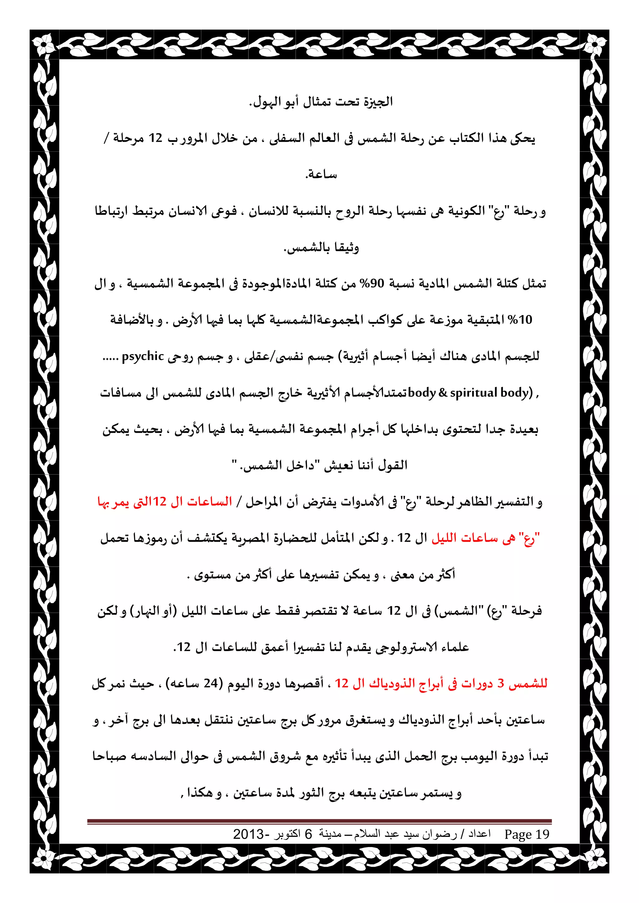 ‫اعداد‬/‫السالم‬ ‫عبد‬ ‫سيد‬ ‫رضوان‬–‫مدينة‬6‫اكتوبر‬-2013 Page 19
‫ى‬‫الهى‬‫ى‬ ‫أ‬ ‫جمشاى‬ ‫جدذ‬ ‫الجحزة‬.
‫يدهى‬‫الؿفلى‬ ‫الٗالم‬ ‫فى‬ ‫الكمـ‬ ‫عخلت‬ ًٖ ‫النخاب‬ ‫هظا‬,‫ب‬‫املغوع‬ ‫زالى‬ ً‫م‬12‫مغخلت‬/
‫ؾاٖت‬.
‫عخلت‬‫و‬"ٕ‫ع‬"‫لالوؿان‬ ‫اليؿبت‬ ‫الغوح‬ ‫عخلت‬ ‫هفؿها‬ ‫هى‬ ‫النىهيت‬,‫الاوؿان‬ ‫فىعى‬‫اعجباَا‬ ِ‫مغجب‬
‫الكمـ‬ ‫وزيقا‬.
‫وؿبت‬ ‫املاصيت‬ ‫الكمـ‬ ‫لخلت‬ ‫جمشل‬90%‫الكمؿيت‬ ‫املجمىٖت‬ ‫فى‬ ‫املاصةاملىحىصة‬ ‫لخلت‬ ً‫م‬,‫اى‬‫و‬
10%‫ألاعى‬ ‫فحها‬ ‫ما‬ ‫ملها‬ ‫املجمىٖتالكمؿيت‬ ‫لىالب‬ ‫ٖلى‬ ‫مىػٖت‬ ‫املخبقيت‬.‫األيافت‬ ‫و‬
‫أزحريت‬ ‫أحؿام‬ ‫أيًا‬ ‫هىاك‬ ‫املاصي‬ ‫للجؿم‬(‫هفسخى‬ ‫حؿم‬/‫ٖقلى‬,‫عوحى‬ ‫حؿم‬‫و‬.....psychic
body& spiritualbody) ,‫مؿافاث‬ ‫الى‬ ‫للكمـ‬ ‫املاصي‬ ‫الجؿم‬ ‫زاعج‬ ‫ألازحريت‬ ‫جمخضألاحؿام‬
‫مل‬ ‫ضازلها‬ ‫ي‬‫لخدخى‬ ‫حضا‬ ‫بٗيضة‬‫ألاعى‬ ‫فحها‬ ‫ما‬ ‫الكمؿيت‬ ‫املجمىٖت‬ ‫أحغام‬,ً‫يمن‬ ‫ديث‬
‫وٗيل‬ ‫أهىا‬ ‫ى‬‫القى‬"‫الكمـ‬ ‫صازل‬" .
‫لغخلت‬‫الٓاهغ‬‫الخفؿحر‬‫و‬"ٕ‫ع‬"‫املغاخل‬ ‫أن‬ ‫يفترى‬ ‫ألامضواث‬ ‫فى‬/‫اى‬ ‫الؿاٖاث‬12‫بها‬‫يمغ‬ ‫التى‬
"ٕ‫ع‬"‫الليل‬ ‫ؾاٖاث‬ ‫هى‬‫اى‬12.‫أن‬ ‫يندكف‬ ‫املهغيت‬ ‫للحًاعة‬ ‫املخأمل‬ ً‫لن‬‫و‬‫جدمل‬ ‫عمىػها‬
‫مٗجى‬ ً‫م‬‫ألثر‬,‫ي‬‫مؿخى‬ ً‫م‬‫ألثر‬ ‫ٖلى‬ ‫جفؿحرها‬ ً‫يمن‬‫و‬.
‫فغخلت‬"ٕ‫ع‬" (‫الكمـ‬)‫اى‬ ‫فى‬12‫الليل‬ ‫ؾاٖاث‬ ‫ٖلى‬ ِ‫فق‬‫جقخهغ‬ ‫ال‬ ‫ؾاٖت‬(‫الجهاع‬‫أو‬)ً‫لن‬‫و‬
‫ٖلما‬‫الا‬ ‫ء‬‫اى‬ ‫للؿاٖاث‬ ‫أٖمق‬ ‫جفؿحرا‬ ‫لىا‬ ‫يقضم‬ ‫ؾترولىجى‬12.
‫للكمـ‬3‫غاج‬ ‫أ‬ ‫فى‬ ‫صوعاث‬‫اى‬ ‫الظوصياك‬12,‫اليىم‬ ‫صوعة‬ ‫أقهغها‬(24‫ؾاٖه‬),‫مل‬‫همغ‬ ‫خيث‬
‫غاج‬ ‫أ‬ ‫أخض‬ ‫ؾاٖخحن‬‫آزغ‬ ‫غج‬ ‫الى‬ ‫بٗضها‬ ‫هيخقل‬ ‫ؾاٖخحن‬ ‫غج‬ ‫مل‬‫مغوع‬ ‫يؿخغغر‬‫و‬ ‫الظوصياك‬,‫و‬
‫اليىمب‬ ‫صوعة‬ ‫جبضأ‬‫نباخا‬ ‫الؿاصؾه‬ ‫خىالى‬ ‫فى‬ ‫الكمـ‬ ‫قغور‬ ٘‫م‬ ‫جأزحره‬ ‫يبضأ‬ ‫الظي‬ ‫الحمل‬ ‫غج‬
‫ؾاٖخحن‬‫يؿخمغ‬‫و‬‫ؾاٖخحن‬ ‫ملضة‬ ‫الشىع‬ ‫غج‬ ‫يدبٗه‬,‫هنظا‬‫و‬,
 