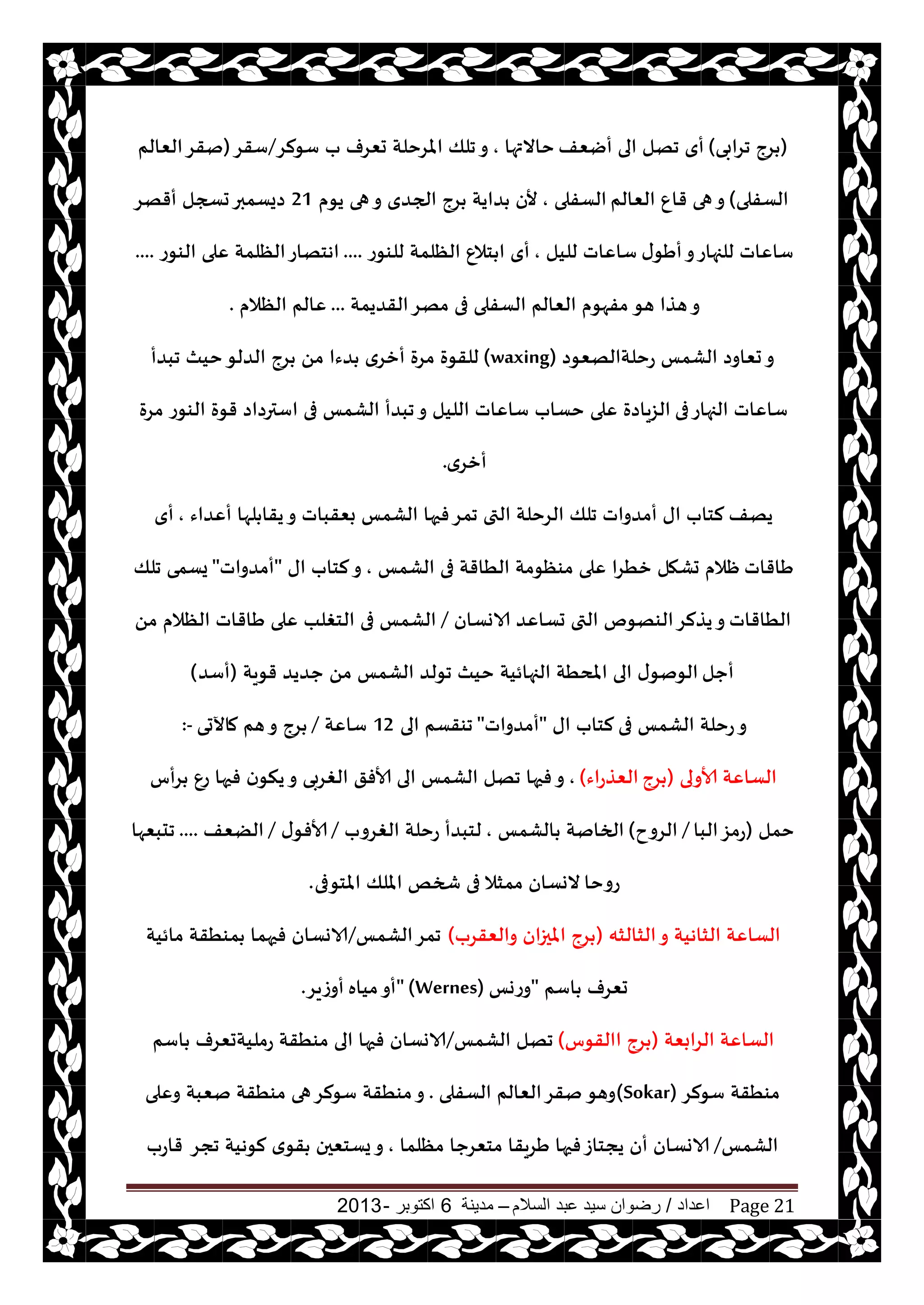 ‫اعداد‬/‫السالم‬ ‫عبد‬ ‫سيد‬ ‫رضوان‬–‫مدينة‬6‫اكتوبر‬-2013 Page 21
(‫جغابى‬ ‫غج‬)‫أيٗف‬ ‫الى‬ ‫جهل‬ ‫أي‬‫خاالتها‬,‫ؾىلغ‬ ‫ب‬ ‫حٗغف‬ ‫املغخلت‬ ‫جلو‬‫و‬/‫ؾقغ‬(‫الٗالم‬‫نقغ‬
‫الؿفلى‬)‫الٗالم‬ ٕ‫قا‬ ‫هى‬‫و‬‫الؿفلى‬,‫يىم‬ ‫هى‬‫و‬ ‫الجضي‬ ‫غج‬ ‫ضايت‬ ‫ألن‬21‫أقهغ‬ ‫حسجل‬‫صيؿمبر‬
‫ى‬‫أَى‬‫و‬‫للجهاع‬ ‫ؾاٖاث‬‫لليل‬ ‫ؾاٖاث‬,‫للىىع‬ ‫الٓلمت‬ ٕ‫خال‬ ‫ا‬ ‫أي‬....‫الىىع‬ ‫ٖلى‬ ‫الٓلمت‬‫اهخهاع‬....
‫هى‬ ‫هظا‬‫و‬‫القضيمت‬‫مهغ‬ ‫فى‬ ‫الؿفلى‬ ‫الٗالم‬ ‫مفهىم‬...‫الٓالم‬ ‫ٖالم‬.
‫عخلتالهٗىص‬ ‫الكمـ‬ ‫حٗاوص‬‫و‬(waxing)‫جبضأ‬ ‫خيث‬‫الضلى‬ ‫غج‬ ً‫م‬ ‫ضءا‬ ‫أزغي‬ ‫مغة‬ ‫للقىة‬
‫فى‬‫الجهاع‬ ‫ؾاٖاث‬‫مغة‬ ‫الىىع‬ ‫قىة‬ ‫اؾترصاص‬ ‫فى‬ ‫الكمـ‬ ‫جبضأ‬‫و‬ ‫الليل‬ ‫ؾاٖاث‬ ‫خؿاب‬ ‫ٖلى‬ ‫الؼياصة‬
‫أزغي‬.
‫يهف‬‫أٖضاء‬ ‫لها‬ ‫يقا‬‫و‬ ‫بٗقباث‬ ‫الكمـ‬ ‫فحها‬‫جمغ‬ ‫التى‬ ‫الغخلت‬ ‫جلو‬ ‫أمضواث‬ ‫اى‬ ‫لخاب‬,‫أي‬
‫َاقاث‬‫الكمـ‬ ‫فى‬ ‫الُاقت‬ ‫مىٓىمت‬ ‫ٖلى‬ ‫زُغا‬ ‫حكهل‬ ‫ْالم‬,‫اى‬ ‫لخاب‬‫و‬"‫أمضواث‬"‫جلو‬ ‫يؿمى‬
‫الُاقاث‬‫الاوؿان‬ ‫حؿاٖض‬ ‫التى‬ ‫الىهىم‬‫يظلغ‬‫و‬/ً‫م‬ ‫الٓالم‬ ‫َاقاث‬ ‫ٖلى‬ ‫الخغلب‬ ‫فى‬ ‫الكمـ‬
‫أحل‬‫قىيت‬ ‫حضيض‬ ً‫م‬ ‫الكمـ‬ ‫جىلض‬ ‫خيث‬ ‫الجهائيت‬ ‫املدُت‬ ‫الى‬ ‫ى‬‫الىنى‬(‫أؾض‬)
‫فى‬ ‫الكمـ‬ ‫عخلت‬‫و‬‫اى‬ ‫لخاب‬"‫أمضواث‬"‫الى‬ ‫جىقؿم‬12‫ؾاٖت‬/‫ماآلحى‬ ‫هم‬‫و‬ ‫غج‬:-
‫ألاولى‬ ‫الؿاٖت‬(‫غج‬‫الٗظعاء‬),‫غأؽ‬ ٕ‫ع‬ ‫فحها‬ ‫ن‬‫ينى‬‫و‬ ‫الغغبى‬ ‫ألافق‬ ‫الى‬ ‫الكمـ‬ ‫جهل‬ ‫فحها‬‫و‬
‫خمل‬(‫البا‬‫عمؼ‬/‫الغوح‬)‫الكمـ‬ ‫الخانت‬,‫الغغوب‬ ‫عخلت‬ ‫لخبضأ‬/‫ى‬‫ألافى‬/‫الًٗف‬....‫جدبٗها‬
‫عوخا‬‫املخىفى‬ ‫امللو‬ ‫شخو‬ ‫فى‬ ‫ممشال‬ ‫الوؿان‬.
‫الشالشه‬‫و‬ ‫الشاهيت‬ ‫الؿاٖت‬(‫والٗقغب‬ ‫املحزان‬ ‫غج‬)‫الكمـ‬‫جمغ‬/‫مائيت‬ ‫مىُقت‬ ‫فحهما‬ ‫الاوؿان‬
‫اؾم‬ ‫حٗغف‬"‫وعوـ‬" (Wernes)‫مياه‬‫أو‬‫أوػيغ‬.
‫الغابٗت‬ ‫الؿاٖت‬(‫االقىؽ‬ ‫غج‬)‫الكمـ‬ ‫جهل‬/‫اؾم‬ ‫عمليتحٗغف‬ ‫مىُقت‬ ‫الى‬ ‫فحها‬ ‫الاوؿان‬
‫ؾىلغ‬ ‫مىُقت‬(Sokar)‫وهى‬‫الؿفلى‬ ‫الٗالم‬‫نقغ‬.‫وٖلى‬ ‫نٗبت‬ ‫مىُقت‬ ‫هى‬‫ؾىلغ‬ ‫مىُقت‬‫و‬
‫الكمـ‬/‫مٓلما‬ ‫مخٗغحا‬ ‫َغيقا‬ ‫فحها‬‫يجخاػ‬ ‫أن‬ ‫الاوؿان‬,‫ججغ‬ ‫لىهيت‬ ‫ي‬‫قى‬ ‫يؿخٗحن‬‫و‬‫قاعب‬
 
