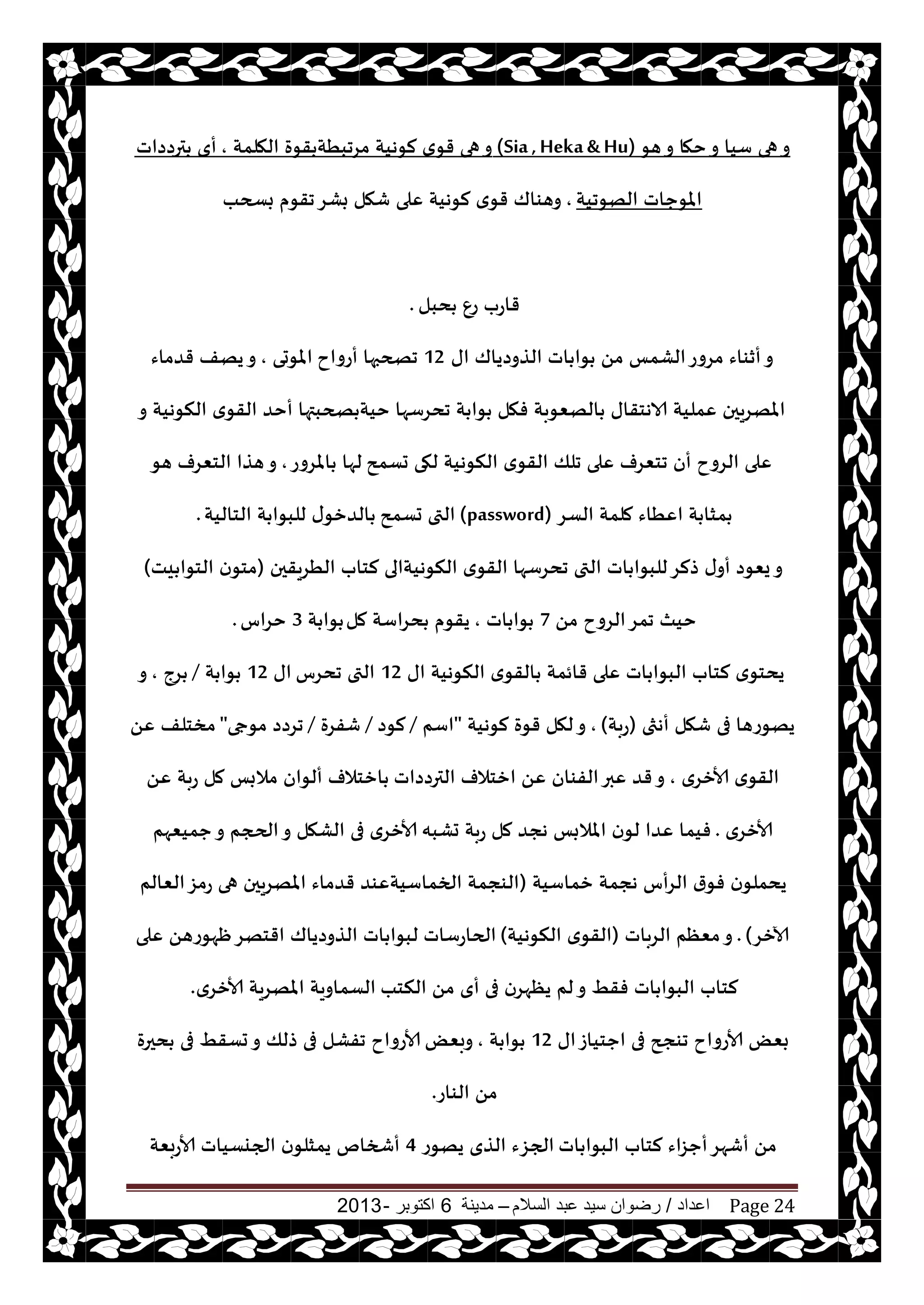 ‫اعداد‬/‫السالم‬ ‫عبد‬ ‫سيد‬ ‫رضوان‬–‫مدينة‬6‫اكتوبر‬-2013 Page 24
‫هى‬‫و‬ ‫خها‬‫و‬ ‫ؾيا‬ ‫هى‬‫و‬(Sia,Heka& Hu)‫الهلمت‬ ‫قىة‬ ‫مغجبُت‬ ‫لىهيت‬ ‫ي‬‫قى‬ ‫هى‬‫و‬,‫ترصصاث‬ ‫أي‬
‫الهىجيت‬ ‫املىحاث‬,‫بسحب‬ ‫جقىم‬‫بكغ‬ ‫قهل‬ ‫ٖلى‬ ‫لىهيت‬ ‫ي‬‫قى‬ ‫وهىاك‬
‫دبل‬ ٕ‫ع‬ ‫قاعب‬.
‫اى‬ ‫الظوصياك‬ ‫اث‬ ‫ىا‬ ً‫م‬ ‫الكمـ‬‫مغوع‬ ‫أزىاء‬‫و‬12‫أعواح‬ ‫جصحبها‬‫املىحى‬,‫قضماء‬ ‫يهف‬‫و‬
‫و‬ ‫النىهيت‬ ‫ي‬‫القى‬ ‫أخض‬ ‫صحبتها‬ ‫خيت‬ ‫جدغؾها‬ ‫ت‬ ‫ىا‬ ‫فهل‬ ‫الهٗىبت‬ ‫الاهخقاى‬ ‫ٖمليت‬ ‫املهغيحن‬
‫حؿمذ‬ ‫لهى‬ ‫النىهيت‬ ‫ي‬‫القى‬ ‫جلو‬ ‫ٖلى‬ ‫جخٗغف‬ ‫أن‬ ‫الغوح‬ ‫ٖلى‬‫املغوع‬ ‫لها‬,‫هى‬ ‫الخٗغف‬ ‫هظا‬‫و‬
‫الؿغ‬ ‫ملمت‬ ‫اُٖاء‬ ‫ت‬ ‫مشا‬(password)‫حؿمذ‬ ‫التى‬‫الخاليت‬ ‫ت‬ ‫للبىا‬ ‫ى‬‫الضزى‬.
‫الُغيقحن‬ ‫لخاب‬ ‫النىهيتالى‬ ‫ي‬‫القى‬ ‫جدغؾها‬ ‫التى‬ ‫اث‬ ‫للبىا‬‫طلغ‬ ‫ى‬‫أو‬ ‫يٗىص‬‫و‬(‫يذ‬ ‫الخىا‬ ‫ن‬‫مخى‬)
ً‫م‬ ‫الغوح‬‫جمغ‬ ‫خيث‬7‫اث‬ ‫ىا‬,‫مل‬ ‫دغاؾت‬ ‫يقىم‬‫ت‬ ‫ىا‬3‫خغاؽ‬.
‫اى‬ ‫النىهيت‬ ‫ي‬‫القى‬ ‫قائمت‬ ‫ٖلى‬ ‫اث‬ ‫البىا‬ ‫لخاب‬ ‫ي‬‫يدخى‬12‫جدغؽ‬ ‫التى‬‫اى‬12‫ت‬ ‫ىا‬/‫غج‬,‫و‬
‫أهثى‬ ‫قهل‬ ‫فى‬ ‫يهىعها‬(‫عبت‬),‫لىهيت‬ ‫قىة‬ ‫لهل‬‫و‬"‫اؾم‬/‫لىص‬/‫قفغة‬/‫مىجى‬ ‫جغصص‬"ًٖ ‫مسخلف‬
‫ألازغي‬ ‫ي‬‫القى‬,‫الترصصاث‬ ‫ازخالف‬ ًٖ ‫الفىان‬‫ٖبر‬ ‫قض‬‫و‬ًٖ ‫عبت‬ ‫مل‬ ‫مالبـ‬ ‫ألىان‬ ‫ازخالف‬
‫ألازغي‬.‫حكبه‬ ‫عبت‬ ‫مل‬ ‫هجض‬ ‫املالبـ‬ ‫ن‬‫لى‬ ‫ٖضا‬ ‫فيما‬‫حميٗهم‬‫و‬ ‫الحجم‬‫و‬ ‫الكهل‬ ‫فى‬ ‫ألازغي‬
‫زماؾيت‬ ‫هجمت‬ ‫الغأؽ‬ ‫ر‬‫فى‬ ‫ن‬‫يدملى‬(‫الٗالم‬‫عمؼ‬ ‫هى‬ ‫املهغيحن‬ ‫قضماء‬ ‫الخماؾيتٖىض‬ ‫الىجمت‬
‫آلازغ‬).‫الغباث‬ ‫مٗٓم‬‫و‬(‫النىهيت‬ ‫ي‬‫القى‬)‫الحاعؾاث‬‫ٖلى‬ ً‫ْهىعه‬‫اقخهغ‬ ‫الظوصياك‬ ‫اث‬ ‫لبىا‬
‫النخب‬ ً‫م‬ ‫أي‬ ‫فى‬ ‫يٓهغن‬ ‫لم‬‫و‬ ِ‫فق‬ ‫اث‬ ‫البىا‬ ‫لخاب‬‫ألازغي‬ ‫املهغيت‬ ‫الؿماويت‬.
‫اى‬‫احخياػ‬ ‫فى‬ ‫جىجح‬ ‫ألاعواح‬ ٌٗ‫ب‬12‫ت‬ ‫ىا‬,ٌٗ‫وب‬‫دحرة‬ ‫فى‬ ِ‫حؿق‬‫و‬ ‫طلو‬ ‫فى‬ ‫جفكل‬ ‫ألاعواح‬
‫الىاع‬ ً‫م‬.
‫اث‬ ‫البىا‬ ‫لخاب‬ ‫أحؼاء‬‫أقهغ‬ ً‫م‬‫يهىع‬ ‫الظي‬ ‫الجؼء‬4‫ألاعبٗت‬ ‫الجيؿياث‬ ‫ن‬‫يمشلى‬ ‫أشخام‬
 