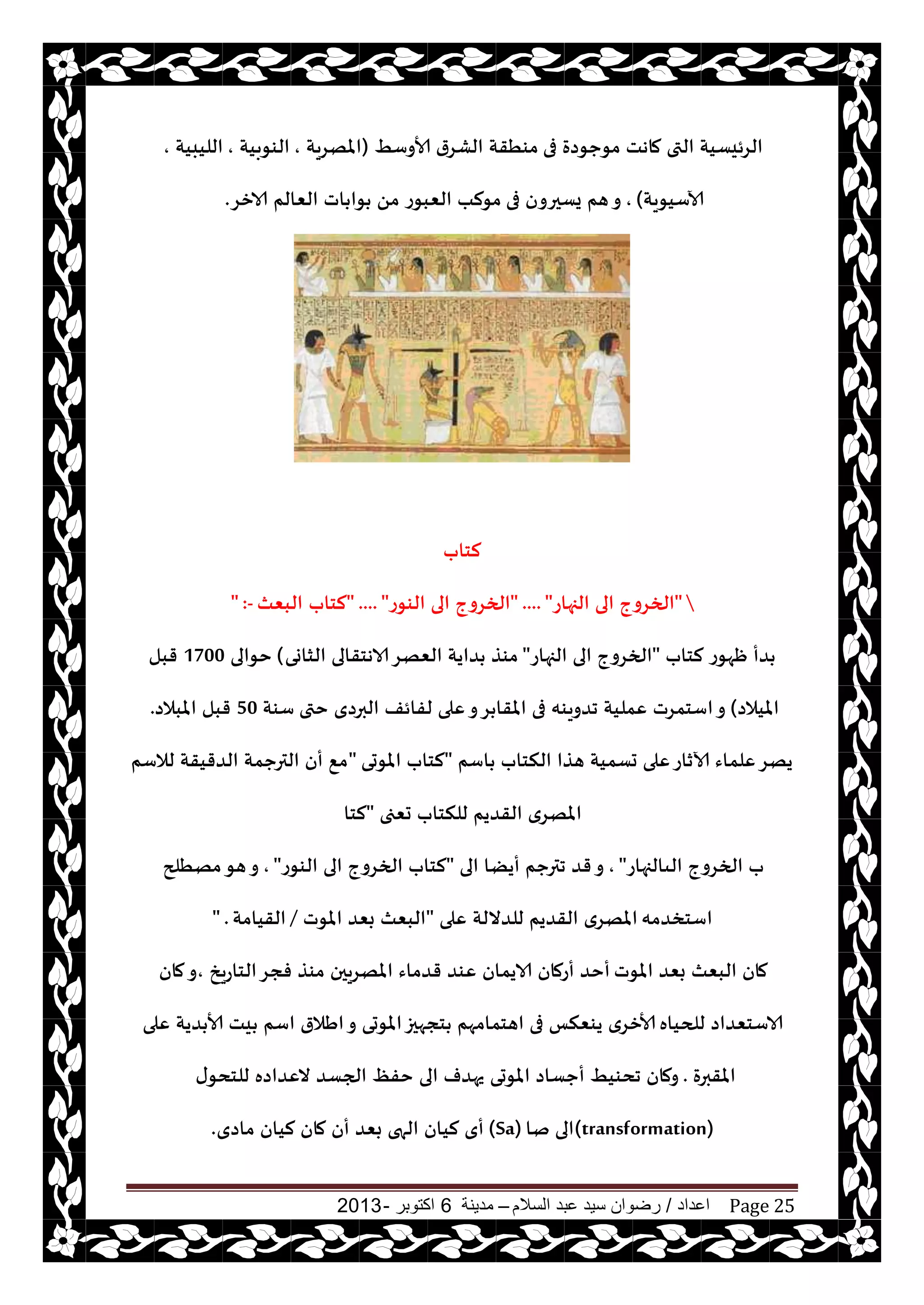 ‫اعداد‬/‫السالم‬ ‫عبد‬ ‫سيد‬ ‫رضوان‬–‫مدينة‬6‫اكتوبر‬-2013 Page 25
‫فى‬ ‫مىحىصة‬ ‫ماهذ‬ ‫التى‬ ‫الغئيؿيت‬ِ‫ألاوؾ‬ ‫الكغر‬ ‫مىُقت‬(‫املهغيت‬,‫الىىبيت‬,‫الليبيت‬,
‫آلاؾيىيت‬),‫فى‬ ‫يؿحرون‬ ‫هم‬‫و‬‫الازغ‬ ‫الٗالم‬ ‫اث‬ ‫ىا‬ ً‫م‬ ‫الٗبىع‬ ‫مىلب‬.
‫لخاب‬
"‫الجهاع‬ ‫الى‬ ‫الخغوج‬" .... "‫الىىع‬ ‫الى‬ ‫الخغوج‬" .... "‫لخاب‬‫البٗث‬" :-
‫لخاب‬ ‫ْهىع‬ ‫ضأ‬"‫الجهاع‬ ‫الى‬ ‫الخغوج‬"‫الشاوى‬ ‫الاهخقالى‬‫الٗهغ‬ ‫ضايت‬ ‫مىظ‬(‫خىالى‬1700‫قبل‬
‫امليالص‬)‫ختى‬ ‫البرصي‬ ‫لفائف‬ ‫ٖلى‬‫و‬‫غ‬ ‫املقا‬ ‫فى‬ ‫جضويىه‬ ‫ٖمليت‬ ‫اؾخمغث‬‫و‬‫ؾىت‬50‫املبالص‬ ‫قبل‬.
‫اؾم‬ ‫النخاب‬ ‫هظا‬ ‫حؿميت‬ ‫ٖلى‬‫آلازاع‬ ‫ٖلماء‬‫يهغ‬"‫املىحى‬ ‫لخاب‬"‫لالؾم‬ ‫الضقيقت‬ ‫الترحمت‬ ‫أن‬ ٘‫م‬
‫حٗجى‬ ‫للنخاب‬ ‫القضيم‬ ‫املهغي‬"‫لخا‬
‫الىالجهاع‬ ‫الخغوج‬ ‫ب‬",‫الى‬ ‫أيًا‬ ‫جترحم‬ ‫قض‬‫و‬"‫الىىع‬ ‫الى‬ ‫الخغوج‬ ‫لخاب‬",‫مهُلح‬‫هى‬‫و‬
‫اؾخسضمه‬‫ٖلى‬ ‫للضاللت‬ ‫القضيم‬ ‫املهغي‬"‫املىث‬ ‫بٗض‬ ‫البٗث‬/‫القيامت‬" .
‫املىث‬ ‫بٗض‬ ‫البٗث‬ ‫مان‬‫الخاعيش‬‫فجغ‬ ‫مىظ‬ ‫املهغيحن‬ ‫قضماء‬ ‫ٖىض‬ ‫الايمان‬ ‫أعمان‬ ‫أخض‬,‫مان‬‫و‬
‫للحياه‬ ‫الاؾخٗضاص‬‫ٖلى‬ ‫ضيت‬ ‫ألا‬ ‫يذ‬ ‫اؾم‬ ‫اَالر‬‫و‬ ‫املىحى‬‫خجهحز‬ ‫اهخمامهم‬ ‫فى‬ ‫يىٗنـ‬ ‫ألازغي‬
‫املقبرة‬.‫ى‬‫للخدى‬ ‫الٖضاصه‬ ‫الجؿض‬ ٔ‫خف‬ ‫الى‬ ‫يهضف‬ ‫املىحى‬ ‫أحؿاص‬ ِ‫جدىي‬ ‫ومان‬
(transformation)‫نا‬ ‫الى‬(Sa)‫ماصي‬ ‫ليان‬ ‫مان‬ ‫أن‬ ‫بٗض‬ ‫الهى‬ ‫ليان‬ ‫أي‬.
 