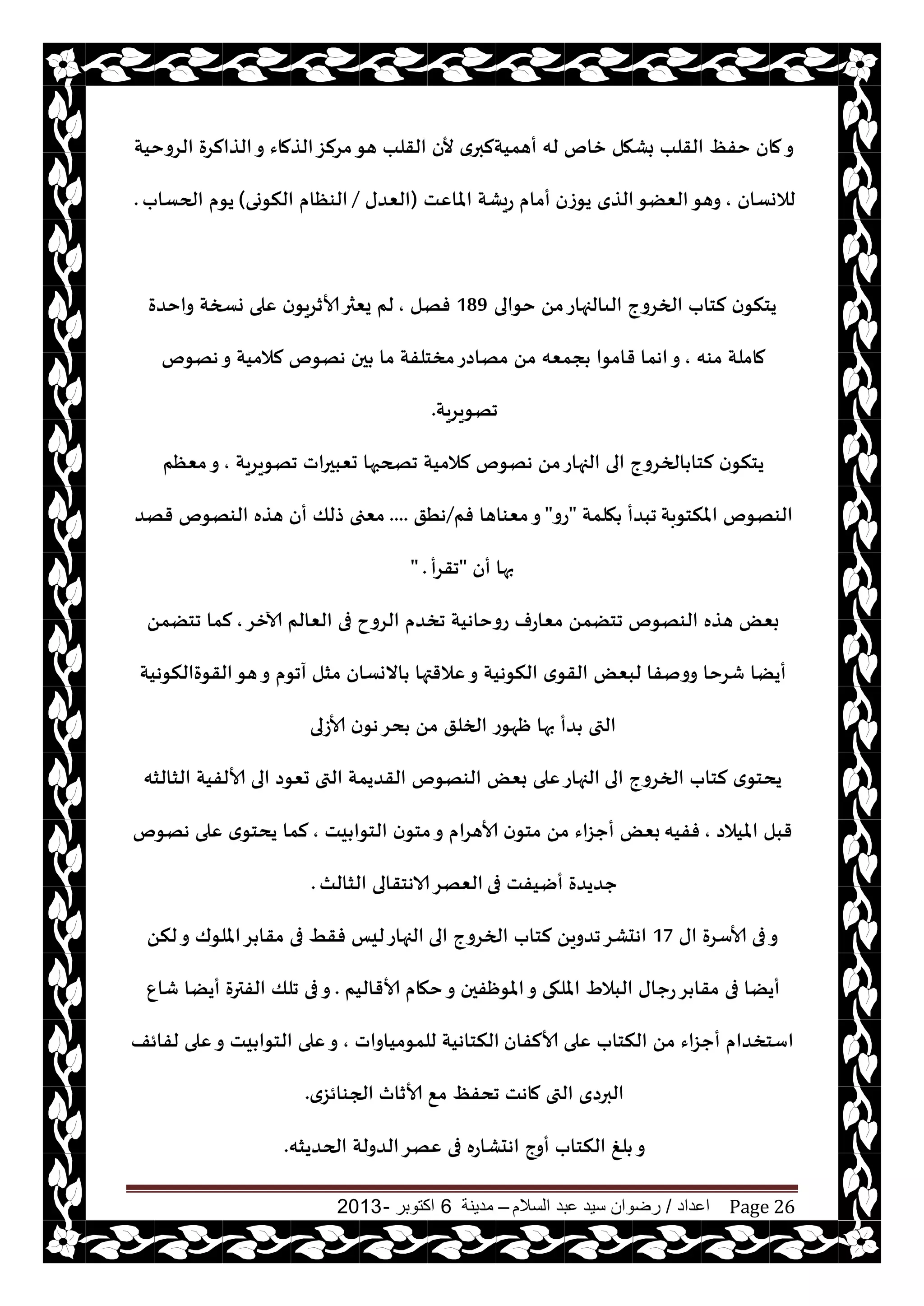 ‫اعداد‬/‫السالم‬ ‫عبد‬ ‫سيد‬ ‫رضوان‬–‫مدينة‬6‫اكتوبر‬-2013 Page 26
‫الغوخيت‬ ‫الظالغة‬‫و‬ ‫الظماء‬‫مغلؼ‬‫هى‬ ‫القلب‬ ‫ألن‬ ‫ي‬‫أهميتلبر‬ ‫له‬ ‫زام‬ ‫بكهل‬ ‫القلب‬ ٔ‫خف‬ ‫مان‬‫و‬
‫لالوؿان‬,‫يىػن‬ ‫الظي‬‫الًٗى‬‫وهى‬‫املاٖذ‬ ‫عيكت‬ ‫أمام‬(‫الٗضى‬/‫النىوى‬ ‫الىٓام‬)‫الحؿاب‬ ‫يىم‬.
‫خىالى‬ ً‫م‬‫الىالجهاع‬ ‫الخغوج‬ ‫لخاب‬ ‫ن‬‫يخنى‬189‫فهل‬,‫واخضة‬ ‫وسخت‬ ‫ٖلى‬ ‫ن‬‫ألازغيى‬‫يٗثر‬ ‫لم‬
‫مىه‬ ‫ماملت‬,‫اهما‬‫و‬‫ههىم‬‫و‬ ‫لالميت‬ ‫ههىم‬ ‫حن‬ ‫ما‬ ‫مسخلفت‬‫مهاصع‬ ً‫م‬ ‫جمٗه‬ ‫قامىا‬
‫جهىيغيت‬.
‫جهىيغيت‬ ‫حٗبحراث‬ ‫جصحبها‬ ‫لالميت‬ ‫ههىم‬ ً‫م‬‫الجهاع‬ ‫الى‬ ‫الخغوج‬ ‫لخا‬ ‫ن‬‫يخنى‬,‫مٗٓم‬‫و‬
‫املنخىبت‬ ‫الىهىم‬‫هلمت‬ ‫جبضأ‬"‫عو‬"‫فم‬ ‫مٗىاها‬‫و‬/‫هُق‬....‫قهض‬ ‫الىهىم‬ ‫هظه‬ ‫أن‬ ‫طلو‬ ‫مٗجى‬
‫أن‬ ‫بها‬"‫جقغأ‬" .
‫آلازغ‬ ‫الٗالم‬ ‫فى‬ ‫الغوح‬ ‫جسضم‬ ‫عوخاهيت‬ ‫مٗاعف‬ ً‫جخًم‬ ‫الىهىم‬ ‫هظه‬ ٌٗ‫ب‬,ً‫جخًم‬ ‫لما‬
‫القىةالنىهيت‬‫هى‬‫و‬ ‫آجىم‬ ‫مشل‬ ‫االوؿان‬ ‫ٖالقتها‬‫و‬ ‫النىهيت‬ ‫ي‬‫القى‬ ٌٗ‫لب‬ ‫وونفا‬ ‫قغخا‬ ‫أيًا‬
‫ألاػلى‬ ‫ن‬‫هى‬‫دغ‬ ً‫م‬ ‫الخلق‬ ‫ْهىع‬ ‫بها‬ ‫ضأ‬ ‫التى‬
‫الى‬ ‫الخغوج‬ ‫لخاب‬ ‫ي‬‫يدخى‬‫الشالشه‬ ‫ألالفيت‬ ‫الى‬ ‫حٗىص‬ ‫التى‬ ‫القضيمت‬ ‫الىهىم‬ ٌٗ‫ب‬ ‫ٖلى‬‫الجهاع‬
‫امليالص‬ ‫قبل‬,‫ففيه‬‫يذ‬ ‫الخىا‬ ‫ن‬‫مخى‬‫و‬ ‫ألاهغام‬ ‫ن‬‫مخى‬ ً‫م‬ ‫أحؼاء‬ ٌٗ‫ب‬,‫ههىم‬ ‫ٖلى‬ ‫ي‬‫يدخى‬ ‫لما‬
‫فى‬ ‫أييفذ‬ ‫حضيضة‬‫الشالث‬ ‫الاهخقالى‬‫الٗهغ‬.
‫اى‬ ‫ألاؾغة‬ ‫فى‬‫و‬17‫الى‬ ‫الخغوج‬ ‫لخاب‬ ً‫جضوي‬‫اهدكغ‬ً‫لن‬‫و‬ ‫امللىك‬‫غ‬ ‫مقا‬ ‫فى‬ ِ‫فق‬ ‫ليـ‬‫الجهاع‬
‫املىْفحن‬‫و‬ ‫امللهى‬ ٍ‫البال‬ ‫عحاى‬‫غ‬ ‫مقا‬ ‫فى‬ ‫أيًا‬‫ألاقاليم‬ ‫خهام‬‫و‬.ٕ‫قا‬ ‫أيًا‬ ‫الفترة‬ ‫جلو‬ ‫فى‬‫و‬
‫ألالفان‬ ‫ٖلى‬ ‫النخاب‬ ً‫م‬ ‫أحؼاء‬ ‫اؾخسضام‬‫للمىمياواث‬ ‫النخاهيت‬,‫لفائف‬ ‫ٖلى‬‫و‬ ‫يذ‬ ‫الخىا‬ ‫ٖلى‬‫و‬
‫ألازار‬ ٘‫م‬ ٔ‫جدف‬ ‫ماهذ‬ ‫التى‬ ‫البرصي‬‫الجىائؼي‬.
‫الحضيشه‬ ‫الضولت‬‫ٖهغ‬ ‫فى‬ ‫اهدكاعه‬ ‫أوج‬ ‫النخاب‬ ‫لغ‬ ‫و‬.
 