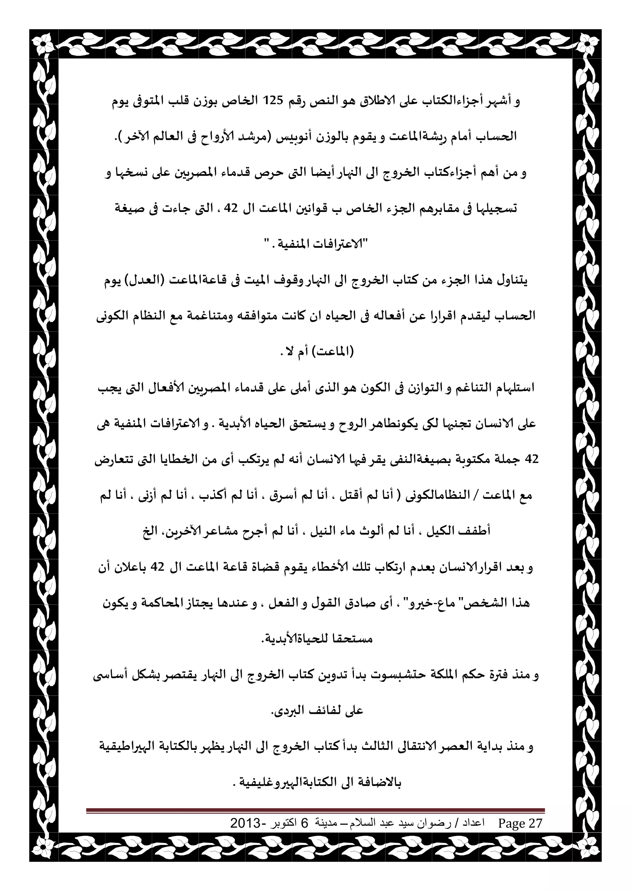‫اعداد‬/‫السالم‬ ‫عبد‬ ‫سيد‬ ‫رضوان‬–‫مدينة‬6‫اكتوبر‬-2013 Page 27
‫عقم‬ ‫الىو‬‫هى‬ ‫الاَالر‬ ‫ٖلى‬ ‫أحؼاءالنخاب‬‫أقهغ‬‫و‬125‫يىم‬ ‫املخىفى‬ ‫قلب‬ ‫ىػن‬ ‫الخام‬
‫أهىبيـ‬ ‫الىػن‬ ‫يقىم‬‫و‬ ‫عيكتاملاٖذ‬ ‫أمام‬ ‫الحؿاب‬(‫آلازغ‬ ‫الٗالم‬ ‫فى‬ ‫ألاعواح‬ ‫مغقض‬).
‫و‬ ‫وسخها‬ ‫ٖلى‬ ‫املهغيحن‬ ‫قضماء‬ ‫خغم‬ ‫التى‬ ‫أيًا‬‫الجهاع‬ ‫الى‬ ‫الخغوج‬ ‫أحؼاءلخاب‬ ‫أهم‬ ً‫م‬‫و‬
‫فى‬ ‫حسجيلها‬‫اى‬ ‫املاٖذ‬ ‫قىاهحن‬ ‫ب‬ ‫الخام‬ ‫الجؼء‬ ‫غهم‬ ‫مقا‬42,‫نيغت‬ ‫فى‬ ‫حاءث‬ ‫التى‬
"‫الاٖترافاث‬‫املىفيت‬" .
‫قاٖتاملاٖذ‬ ‫فى‬ ‫امليذ‬ ‫وقىف‬‫الجهاع‬ ‫الى‬ ‫الخغوج‬ ‫لخاب‬ ً‫م‬ ‫الجؼء‬ ‫هظا‬ ‫ى‬‫يدىاو‬(‫الٗضى‬)‫يىم‬
‫النىوى‬ ‫الىٓام‬ ٘‫م‬ ‫ومخىاغمت‬ ‫مخىافقه‬ ‫ماهذ‬ ‫ان‬ ‫الحياه‬ ‫فى‬ ‫أفٗاله‬ ًٖ ‫اقغاعا‬ ‫ليقضم‬ ‫الحؿاب‬
(‫املاٖذ‬)‫ال‬ ‫أم‬.
‫ن‬‫النى‬ ‫فى‬ ‫الخىاػن‬‫و‬ ‫الخىاغم‬ ‫اؾخلهام‬‫يجب‬ ‫التى‬ ‫ألافٗاى‬ ‫املهغيحن‬ ‫قضماء‬ ‫ٖلى‬ ‫أملى‬ ‫الظي‬‫هى‬
‫ضيت‬ ‫ألا‬ ‫الحياه‬ ‫يؿخدق‬‫و‬ ‫الغوح‬‫ينىهُاهغ‬ ‫لهى‬ ‫ججىبها‬ ‫الاوؿان‬ ‫ٖلى‬.‫هى‬ ‫املىفيت‬ ‫الاٖترافاث‬‫و‬
42‫جخٗاعى‬ ‫التى‬ ‫الخُايا‬ ً‫م‬ ‫أي‬ ‫يغجنب‬ ‫لم‬ ‫أهه‬ ‫الاوؿان‬ ‫فحها‬‫يقغ‬ ‫هيغتالىفى‬ ‫منخىبت‬ ‫حملت‬
‫املاٖذ‬ ٘‫م‬/‫الىٓامالنىوى‬(‫أقخل‬ ‫لم‬ ‫أها‬,‫أؾغر‬ ‫لم‬ ‫أها‬,‫ألظب‬ ‫لم‬ ‫أها‬,‫أػوى‬ ‫لم‬ ‫أها‬,‫لم‬ ‫أها‬
‫أَفف‬‫النيل‬,‫الىيل‬ ‫ماء‬ ‫ألىر‬ ‫لم‬ ‫أها‬,ً‫آلازغي‬‫مكاٖغ‬ ‫أحغح‬ ‫لم‬ ‫أها‬,‫الخ‬
‫اى‬ ‫املاٖذ‬ ‫قاٖت‬ ‫قًاة‬ ‫يقىم‬ ‫ألازُاء‬ ‫جلو‬ ‫اعجهاب‬ ‫بٗضم‬ ‫اقغاعالاوؿان‬ ‫بٗض‬‫و‬42‫أن‬ ‫اٖالن‬
‫الصخو‬ ‫هظا‬"ٕ‫ما‬-‫زحرو‬",‫الفٗل‬‫و‬ ‫ى‬‫القى‬ ‫ناصر‬ ‫أي‬,‫ن‬‫ينى‬‫و‬ ‫املدالمت‬‫يجخاػ‬ ‫ٖىضها‬‫و‬
‫ضيت‬ ‫للحياةألا‬ ‫مؿخدقا‬.
‫الجهاع‬ ‫الى‬ ‫الخغوج‬ ‫لخاب‬ ً‫جضوي‬ ‫ضأ‬ ‫خدكبؿىث‬ ‫امللنت‬ ‫خنم‬ ‫فترة‬ ‫مىظ‬‫و‬‫أؾاسخى‬ ‫بكهل‬‫يقخهغ‬
‫البرصي‬ ‫لفائف‬ ‫ٖلى‬.
‫ضأ‬ ‫الشالث‬ ‫الاهخقالى‬‫الٗهغ‬ ‫ضايت‬ ‫مىظ‬‫و‬‫الهحراَيقيت‬ ‫ت‬ ‫النخا‬ ‫يٓهغ‬‫الجهاع‬ ‫الى‬ ‫الخغوج‬ ‫لخاب‬
‫تالهحروغليفيت‬ ‫النخا‬ ‫الى‬ ‫االيافت‬.
 