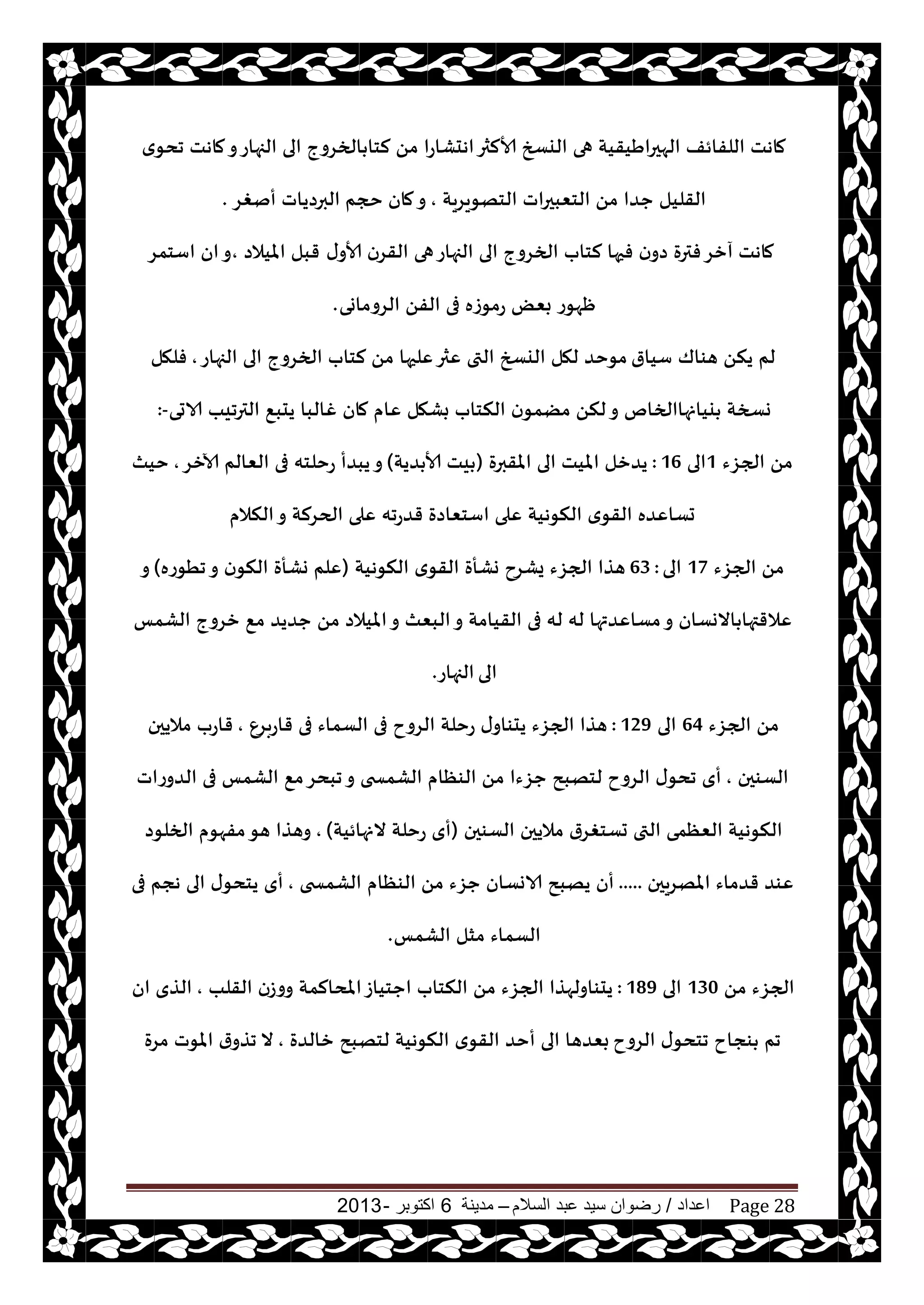 ‫اعداد‬/‫السالم‬ ‫عبد‬ ‫سيد‬ ‫رضوان‬–‫مدينة‬6‫اكتوبر‬-2013 Page 28
‫ي‬‫جدى‬ ‫ماهذ‬‫و‬‫الجهاع‬ ‫الى‬ ‫الخغوج‬ ‫لخا‬ ً‫م‬ ‫اهدكاعا‬‫ألالثر‬ ‫اليسخ‬ ‫هى‬ ‫الهحراَيقيت‬ ‫اللفائف‬ ‫ماهذ‬
‫الخهىيغيت‬ ‫الخٗبحراث‬ ً‫م‬ ‫حضا‬ ‫القليل‬,‫حجم‬ ‫مان‬‫و‬‫أنغغ‬ ‫البرصياث‬.
‫ى‬‫ألاو‬ ‫القغن‬ ‫هى‬‫الجهاع‬ ‫الى‬ ‫الخغوج‬ ‫لخاب‬ ‫فحها‬ ‫ن‬‫صو‬ ‫فترة‬‫آزغ‬ ‫ماهذ‬‫امليالص‬ ‫قبل‬,‫اؾخمغ‬ ‫ان‬‫و‬
‫الغوماوى‬ ً‫الف‬ ‫فى‬ ‫عمىػه‬ ٌٗ‫ب‬ ‫ْهىع‬.
‫ؾيار‬ ‫هىاك‬ ً‫ين‬ ‫لم‬‫الجهاع‬ ‫الى‬ ‫الخغوج‬ ‫لخاب‬ ً‫م‬ ‫ٖلحها‬‫ٖثر‬ ‫التى‬ ‫اليسخ‬ ‫لهل‬ ‫مىخض‬,‫فلهل‬
‫الاحى‬ ‫الترجيب‬ ٘‫يدب‬ ‫غالبا‬ ‫مان‬ ‫ٖام‬ ‫بكهل‬ ‫النخاب‬ ‫ن‬‫مًمى‬ ً‫لن‬‫و‬ ‫ييانهاالخام‬ ‫وسخت‬:-
‫الجؼء‬ ً‫م‬1‫الى‬16:‫املقبرة‬ ‫الى‬ ‫امليذ‬ ‫يضزل‬(‫ضيت‬ ‫ألا‬ ‫يذ‬)‫آلازغ‬ ‫الٗالم‬ ‫فى‬ ‫عخلخه‬ ‫يبضأ‬‫و‬,‫خيث‬
‫النالم‬‫و‬ ‫الحغلت‬ ‫ٖلى‬ ‫قضعجه‬ ‫اؾخٗاصة‬ ‫ٖلى‬ ‫النىهيت‬ ‫ي‬‫القى‬ ‫حؿاٖضه‬
‫الجؼء‬ ً‫م‬17‫الى‬63 :‫النىهيت‬ ‫ي‬‫القى‬ ‫وكأة‬ ‫يكغح‬ ‫الجؼء‬ ‫هظا‬(‫جُىعه‬‫و‬ ‫ن‬‫النى‬ ‫وكأة‬ ‫ٖلم‬)‫و‬
‫الكمـ‬ ‫زغوج‬ ٘‫م‬ ‫حضيض‬ ً‫م‬ ‫امليالص‬‫و‬ ‫البٗث‬‫و‬ ‫القيامت‬ ‫فى‬ ‫له‬ ‫له‬ ‫مؿاٖضتها‬‫و‬ ‫االوؿان‬ ‫ٖالقتها‬
‫الى‬‫الجهاع‬.
‫الجؼء‬ ً‫م‬64‫الى‬129:ٕ‫قاعبغ‬ ‫فى‬ ‫الؿماء‬ ‫فى‬ ‫الغوح‬ ‫عخلت‬ ‫ى‬‫يدىاو‬ ‫الجؼء‬ ‫هظا‬,‫ماليحن‬ ‫قاعب‬
‫الؿىحن‬,٘‫م‬‫جبدغ‬‫و‬ ‫الكمسخى‬ ‫الىٓام‬ ً‫م‬ ‫حؼءا‬ ‫لخهبذ‬ ‫الغوح‬ ‫ى‬‫جدى‬ ‫أي‬‫الضوعاث‬ ‫فى‬ ‫الكمـ‬
‫الؿىحن‬ ‫ماليحن‬ ‫حؿخغغر‬ ‫التى‬ ‫الٗٓمى‬ ‫النىهيت‬(‫النهائيت‬ ‫عخلت‬ ‫أي‬),‫الخلىص‬ ‫مفهىم‬‫هى‬ ‫وهظا‬
‫املهغيحن‬ ‫قضماء‬ ‫ٖىض‬.....‫الىٓام‬ ً‫م‬ ‫حؼء‬ ‫الاوؿان‬ ‫يهبذ‬ ‫أن‬‫الكمسخى‬,‫فى‬ ‫هجم‬ ‫الى‬ ‫ى‬‫يخدى‬ ‫أي‬
‫الكمـ‬ ‫مشل‬ ‫الؿماء‬.
ً‫م‬ ‫الجؼء‬130‫الى‬189:‫القلب‬ ‫ووػن‬ ‫املدالمت‬‫احخياػ‬ ‫النخاب‬ ً‫م‬ ‫الجؼء‬ ‫يدىاولهظا‬,‫ان‬ ‫الظي‬
‫الغوح‬ ‫ى‬‫جخدى‬ ‫ىجاح‬ ‫جم‬‫زالضة‬ ‫لخهبذ‬ ‫النىهيت‬ ‫ي‬‫القى‬ ‫أخض‬ ‫الى‬ ‫بٗضها‬,‫مغة‬ ‫املىث‬ ‫ر‬‫جظو‬ ‫ال‬
 