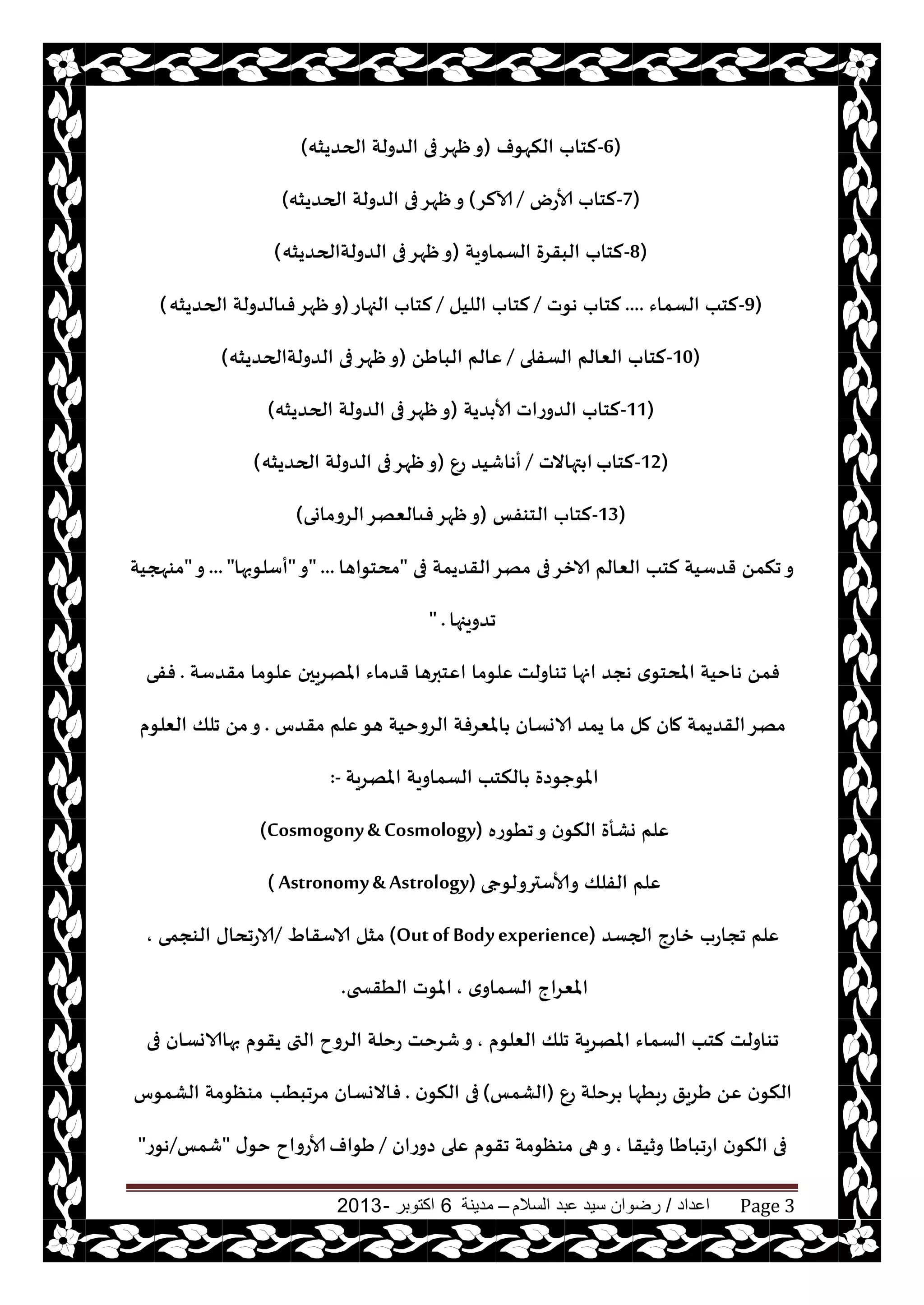 ‫اعداد‬/‫السالم‬ ‫عبد‬ ‫سيد‬ ‫رضوان‬–‫مدينة‬6‫اكتوبر‬-2013 Page 3
-6)‫النهىف‬ ‫لخاب‬(‫الحضيشه‬ ‫الضولت‬ ‫فى‬‫ْهغ‬‫و‬)
-7)‫ألاعى‬ ‫لخاب‬/‫آلالغ‬(‫الحضيشه‬ ‫الضولت‬ ‫فى‬‫ْهغ‬‫و‬)
-8)‫الؿماويت‬ ‫البقغة‬ ‫لخاب‬(‫الضولتالحضيشه‬ ‫فى‬‫ْهغ‬‫و‬)
-9)‫الؿماء‬ ‫لخب‬....‫هىث‬ ‫لخاب‬/‫الليل‬ ‫لخاب‬/‫الجهاع‬ ‫لخاب‬(‫الحضيشه‬ ‫فىالضولت‬‫ْهغ‬‫و‬)
-10)‫الؿفلى‬ ‫الٗالم‬ ‫لخاب‬/ًَ‫البا‬ ‫ٖالم‬(‫الضولتالحضيشه‬ ‫فى‬‫ْهغ‬‫و‬)
-11)‫ضيت‬ ‫ألا‬ ‫الضوعاث‬ ‫لخاب‬(‫الحضيشه‬ ‫الضولت‬ ‫فى‬‫ْهغ‬‫و‬)
-12)‫لخاب‬‫تهاالث‬ ‫ا‬/ٕ‫ع‬ ‫أهاقيض‬(‫الحضيشه‬ ‫الضولت‬ ‫فى‬‫ْهغ‬‫و‬)
-13)‫الخىفـ‬ ‫لخاب‬(‫الغوماوى‬‫فىالٗهغ‬‫ْهغ‬‫و‬)
‫فى‬ ‫القضيمت‬‫مهغ‬ ‫فى‬‫الازغ‬ ‫الٗالم‬ ‫لخب‬ ‫قضؾيت‬ ً‫جنم‬‫و‬"‫مدخىاها‬" ...‫و‬"‫أؾلىبها‬... "‫و‬"‫مىهجيت‬
‫جضويجها‬" .
‫جىاولذ‬ ‫انها‬ ‫هجض‬ ‫ي‬‫املدخى‬ ‫هاخيت‬ ً‫فم‬‫مقضؾت‬ ‫ٖلىما‬ ‫املهغيحن‬ ‫قضماء‬ ‫اٖخبرها‬ ‫ٖلىما‬.‫ففى‬
‫الاوؿان‬ ‫يمض‬ ‫ما‬ ‫مل‬ ‫مان‬ ‫القضيمت‬‫مهغ‬‫مقضؽ‬ ‫ٖلم‬‫هى‬ ‫الغوخيت‬ ‫املٗغفت‬.‫الٗلىم‬ ‫جلو‬ ً‫م‬‫و‬
‫املهغيت‬ ‫الؿماويت‬ ‫النخب‬ ‫املىحىصة‬:-
‫جُىعه‬‫و‬ ‫ن‬‫النى‬ ‫وكأة‬ ‫ٖلم‬(Cosmogony& Cosmology)
‫وألاؾترولىجى‬ ‫الفلو‬ ‫ٖلم‬( Astronomy& Astrology)
‫الجؿض‬ ‫زاعج‬ ‫ججاعب‬ ‫ٖلم‬(Outof Bodyexperience)ٍ‫الاؾقا‬ ‫مشل‬/‫الىجمى‬ ‫الاعجداى‬,
‫ي‬‫الؿماو‬ ‫املٗغاج‬,‫الُقسخى‬ ‫املىث‬.
‫الٗلىم‬ ‫جلو‬ ‫املهغيت‬ ‫الؿماء‬ ‫لخب‬ ‫جىاولذ‬,‫فى‬ ‫بهاالاوؿان‬ ‫يقىم‬ ‫التى‬ ‫الغوح‬ ‫عخلت‬ ‫قغخذ‬‫و‬
ٕ‫ع‬ ‫غخلت‬ ‫عبُها‬ ‫َغيق‬ ًٖ ‫ن‬‫النى‬(‫الكمـ‬)‫ن‬‫النى‬ ‫فى‬.‫مغجبُب‬ ‫فاالوؿان‬‫الكمىؽ‬ ‫مىٓىمت‬
‫وزيقا‬ ‫اعجباَا‬ ‫ن‬‫النى‬ ‫فى‬,‫صوعان‬ ‫ٖلى‬ ‫جقىم‬ ‫مىٓىمت‬ ‫هى‬‫و‬/‫َىاف‬‫ى‬‫خى‬ ‫ألاعواح‬"‫قمـ‬/‫هىع‬"
 