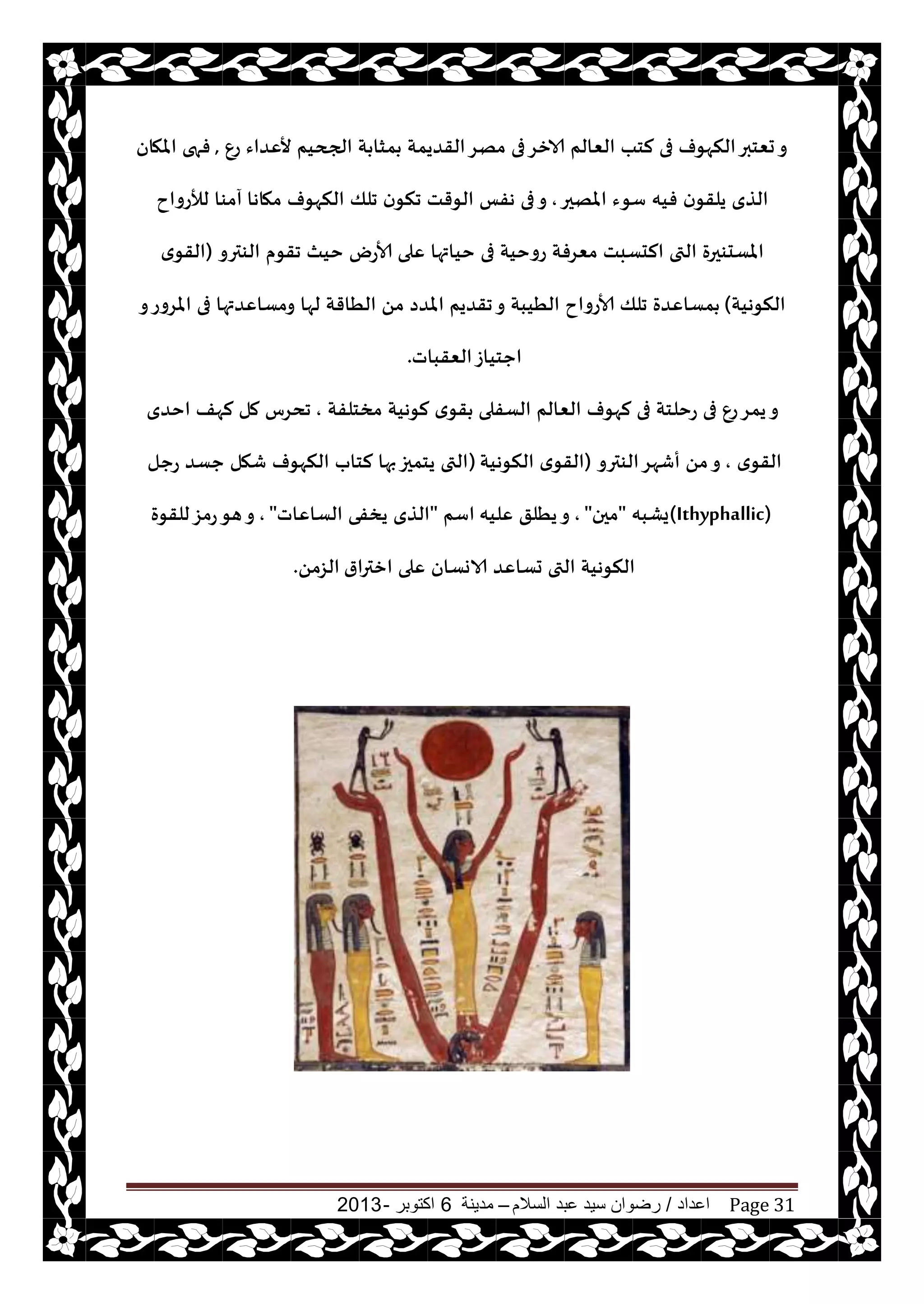 ‫اعداد‬/‫السالم‬ ‫عبد‬ ‫سيد‬ ‫رضوان‬–‫مدينة‬6‫اكتوبر‬-2013 Page 31
ٕ‫ع‬ ‫ألٖضاء‬ ‫الجحيم‬ ‫ت‬ ‫مشا‬ ‫القضيمت‬‫مهغ‬ ‫فى‬‫الازغ‬ ‫الٗالم‬ ‫لخب‬ ‫فى‬ ‫النهىف‬‫حٗخبر‬‫و‬,‫املهان‬ ‫فهى‬
‫املهحر‬ ‫ؾىء‬ ‫فيه‬ ‫ن‬‫يلقى‬ ‫الظي‬,‫مهاها‬ ‫النهىف‬ ‫جلو‬ ‫ن‬‫جنى‬ ‫الىقذ‬ ‫هفـ‬ ‫فى‬‫و‬‫لؤلعواح‬ ‫آمىا‬
‫جقىم‬ ‫خيث‬ ‫ألاعى‬ ‫ٖلى‬ ‫خياتها‬ ‫فى‬ ‫عوخيت‬ ‫مٗغفت‬ ‫الدؿبذ‬ ‫التى‬ ‫املؿدىحرة‬‫الىترو‬(‫ي‬‫القى‬
‫النىهيت‬)‫و‬‫املغوع‬ ‫فى‬ ‫ومؿاٖضتها‬ ‫لها‬ ‫الُاقت‬ ً‫م‬ ‫املضص‬ ‫جقضيم‬‫و‬ ‫الُيبت‬ ‫ألاعواح‬ ‫جلو‬ ‫مؿاٖضة‬
‫الٗقباث‬‫احخياػ‬.
‫الؿفلى‬ ‫الٗالم‬ ‫لهىف‬ ‫فى‬ ‫عخلخت‬ ‫فى‬ ٕ‫ع‬‫يمغ‬‫و‬‫مسخلفت‬ ‫لىهيت‬ ‫ي‬‫قى‬,‫اخضي‬ ‫لهف‬ ‫مل‬ ‫جدغؽ‬
‫ي‬‫القى‬,‫الىترو‬‫أقهغ‬ ً‫م‬‫و‬(‫النىهيت‬ ‫ي‬‫القى‬)‫عحل‬ ‫حؿض‬ ‫قهل‬ ‫النهىف‬ ‫لخاب‬ ‫بها‬‫يخمحز‬ ‫التى‬
(Ithyphallic)‫يكبه‬"‫محن‬",‫ٖليه‬ ‫يُلق‬‫و‬‫اؾم‬"‫الؿاٖاث‬ ‫يسفى‬ ‫الظي‬",‫للقىة‬‫عمؼ‬‫هى‬‫و‬
‫ازترار‬ ‫ٖلى‬ ‫الاوؿان‬ ‫حؿاٖض‬ ‫التى‬ ‫النىهيت‬ً‫الؼم‬.
 