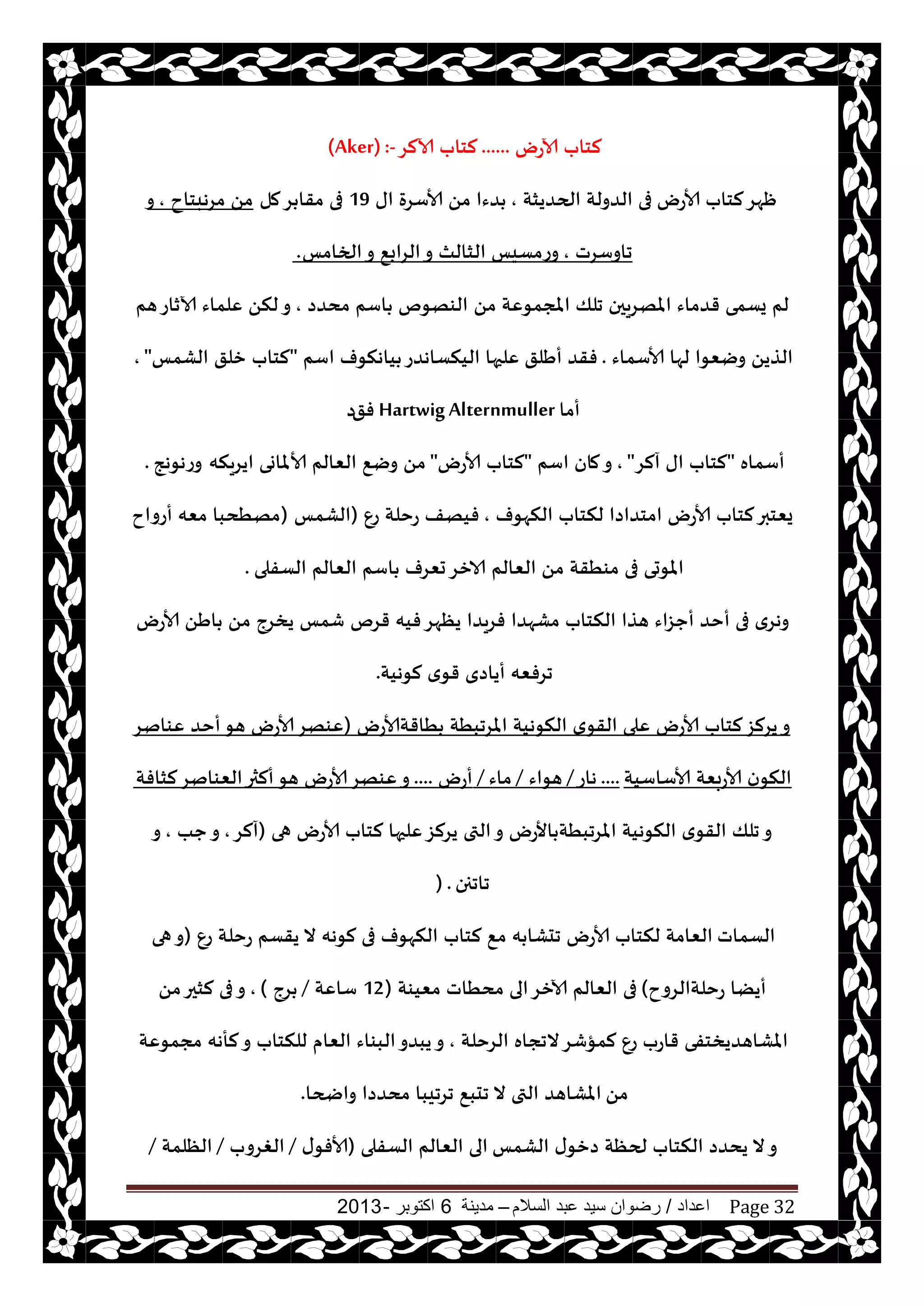‫اعداد‬/‫السالم‬ ‫عبد‬ ‫سيد‬ ‫رضوان‬–‫مدينة‬6‫اكتوبر‬-2013 Page 32
‫آلاعى‬ ‫لخاب‬......‫آلالغ‬ ‫لخاب‬(Aker) :-
‫ألاعى‬ ‫لخاب‬‫ْهغ‬‫الحضيشت‬ ‫الضولت‬ ‫فى‬,‫اى‬ ‫ألاؾغة‬ ً‫م‬ ‫ضءا‬19‫مل‬‫غ‬ ‫مقا‬ ‫فى‬‫مغهبخاح‬ ً‫م‬,‫و‬
‫جاوؾغث‬,‫الخامـ‬‫و‬ ٘‫الغاب‬‫و‬ ‫الشالث‬ ‫وعمؿيـ‬.
ً‫م‬ ‫املجمىٖت‬ ‫جلو‬ ‫املهغيحن‬ ‫قضماء‬ ‫يؿمى‬ ‫لم‬‫مدضص‬ ‫اؾم‬ ‫الىهىم‬,‫هم‬‫آلازاع‬ ‫ٖلماء‬ ً‫لن‬‫و‬
‫ألاؾماء‬ ‫لها‬ ‫ويٗىا‬ ً‫الظي‬.‫أَلق‬ ‫فقض‬‫اؾم‬ ‫ياهنىف‬ ‫الينؿاهضع‬ ‫ٖلحها‬"‫الكمـ‬ ‫زلق‬ ‫لخاب‬",
‫أما‬Hartwig Alternmuller‫فق‬‫ص‬
‫أؾماه‬"‫آلغ‬ ‫اى‬ ‫لخاب‬",‫اؾم‬ ‫مان‬‫و‬"‫ألاعى‬ ‫لخاب‬"‫ايغينه‬ ‫ألاملاوى‬ ‫الٗالم‬ ٘‫وي‬ ً‫م‬‫وعهىهج‬.
‫النهىف‬ ‫لنخاب‬ ‫امخضاصا‬ ‫ألاعى‬ ‫لخاب‬‫يٗخبر‬,ٕ‫ع‬ ‫عخلت‬ ‫فيهف‬(‫الكمـ‬)‫أعواح‬ ‫مٗه‬ ‫مهُدبا‬
‫الؿفلى‬ ‫الٗالم‬ ‫اؾم‬ ‫حٗغف‬‫الازغ‬ ‫الٗالم‬ ً‫م‬ ‫مىُقت‬ ‫فى‬ ‫املىحى‬.
‫ألاعى‬ ًَ‫ا‬ ً‫م‬ ‫يسغج‬ ‫قمـ‬ ‫قغم‬ ‫فيه‬‫يٓهغ‬ ‫فغيضا‬ ‫مكهضا‬ ‫النخاب‬ ‫هظا‬ ‫أحؼاء‬ ‫أخض‬ ‫فى‬ ‫وهغي‬
‫لىهيت‬ ‫ي‬‫قى‬ ‫أياصي‬ ‫جغفٗه‬.
‫ُاقتألاعى‬ ‫املغجبُت‬ ‫النىهيت‬ ‫ي‬‫القى‬ ‫ٖلى‬ ‫ألاعى‬ ‫لخاب‬‫يغلؼ‬‫و‬(‫ٖىانغ‬ ‫أخض‬‫هى‬ ‫ألاعى‬‫ٖىهغ‬
‫ألاؾاؾيت‬ ‫ألاعبٗت‬ ‫ن‬‫النى‬....‫هاع‬/‫هىاء‬/‫ماء‬/‫أعى‬....‫لشافت‬‫الٗىانغ‬‫ألثر‬‫هى‬ ‫ألاعى‬‫ٖىهغ‬‫و‬
‫هى‬ ‫ألاعى‬ ‫لخاب‬ ‫ٖلحها‬‫يغلؼ‬ ‫التى‬‫و‬ ‫األعى‬ ‫املغجبُت‬ ‫النىهيت‬ ‫ي‬‫القى‬ ‫جلو‬‫و‬(‫آلغ‬,‫حب‬‫و‬,‫و‬
‫جاججن‬) .
‫الؿماث‬ٕ‫ع‬ ‫عخلت‬ ‫يقؿم‬ ‫ال‬ ‫لىهه‬ ‫فى‬ ‫النهىف‬ ‫لخاب‬ ٘‫م‬ ‫ه‬ ‫جدكا‬ ‫ألاعى‬ ‫لنخاب‬ ‫الٗامت‬(‫هى‬‫و‬
‫عخلتالغوح‬ ‫أيًا‬)‫مٗيىت‬ ‫مدُاث‬ ‫الى‬‫آلازغ‬ ‫الٗالم‬ ‫فى‬(12‫ؾاٖت‬/‫غج‬),ً‫م‬‫لشحر‬ ‫فى‬‫و‬
‫الغخلت‬ ‫الججاه‬‫لمإقغ‬ ٕ‫ع‬ ‫قاعب‬ ‫املكاهضيسخفى‬,‫مجمىٖت‬ ‫لأهه‬‫و‬ ‫للنخاب‬ ‫الٗام‬ ‫البىاء‬‫يبضو‬‫و‬
ً‫م‬‫واضحا‬ ‫مدضصا‬ ‫جغجيبا‬ ٘‫جدب‬ ‫ال‬ ‫التى‬ ‫املكاهض‬.
‫الكمـ‬ ‫ى‬‫صزى‬ ‫لحٓت‬ ‫النخاب‬ ‫يدضص‬ ‫ال‬‫و‬‫الؿفلى‬ ‫الٗالم‬ ‫الى‬(‫ى‬‫ألافى‬/‫الغغوب‬/‫الٓلمت‬/
 